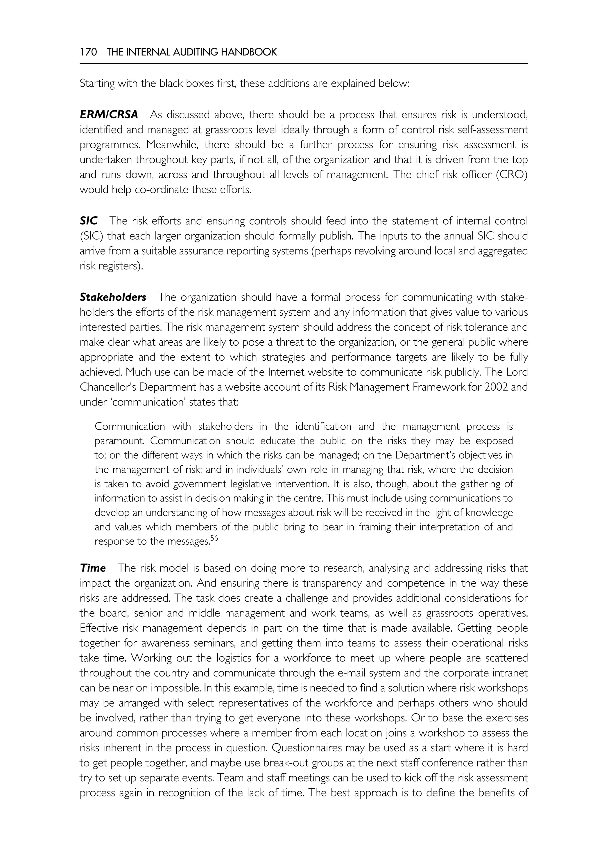 170 THE INTERNAL AUDITING HANDBOOK
Starting with the black boxes first, these additions are explained below:
ERM/CRSA As discussed above, there should be a process that ensures risk is understood,
identified and managed at grassroots level ideally through a form of control risk self-assessment
programmes. Meanwhile, there should be a further process for ensuring risk assessment is
undertaken throughout key parts, if not all, of the organization and that it is driven from the top
and runs down, across and throughout all levels of management. The chief risk officer (CRO)
would help co-ordinate these efforts.
SIC The risk efforts and ensuring controls should feed into the statement of internal control
(SIC) that each larger organization should formally publish. The inputs to the annual SIC should
arrive from a suitable assurance reporting systems (perhaps revolving around local and aggregated
risk registers).
Stakeholders The organization should have a formal process for communicating with stake-
holders the efforts of the risk management system and any information that gives value to various
interested parties. The risk management system should address the concept of risk tolerance and
make clear what areas are likely to pose a threat to the organization, or the general public where
appropriate and the extent to which strategies and performance targets are likely to be fully
achieved. Much use can be made of the Internet website to communicate risk publicly. The Lord
Chancellor’s Department has a website account of its Risk Management Framework for 2002 and
under ‘communication’ states that:
Communication with stakeholders in the identification and the management process is
paramount. Communication should educate the public on the risks they may be exposed
to; on the different ways in which the risks can be managed; on the Department’s objectives in
the management of risk; and in individuals’ own role in managing that risk, where the decision
is taken to avoid government legislative intervention. It is also, though, about the gathering of
information to assist in decision making in the centre. This must include using communications to
develop an understanding of how messages about risk will be received in the light of knowledge
and values which members of the public bring to bear in framing their interpretation of and
response to the messages.56
Time The risk model is based on doing more to research, analysing and addressing risks that
impact the organization. And ensuring there is transparency and competence in the way these
risks are addressed. The task does create a challenge and provides additional considerations for
the board, senior and middle management and work teams, as well as grassroots operatives.
Effective risk management depends in part on the time that is made available. Getting people
together for awareness seminars, and getting them into teams to assess their operational risks
take time. Working out the logistics for a workforce to meet up where people are scattered
throughout the country and communicate through the e-mail system and the corporate intranet
can be near on impossible. In this example, time is needed to find a solution where risk workshops
may be arranged with select representatives of the workforce and perhaps others who should
be involved, rather than trying to get everyone into these workshops. Or to base the exercises
around common processes where a member from each location joins a workshop to assess the
risks inherent in the process in question. Questionnaires may be used as a start where it is hard
to get people together, and maybe use break-out groups at the next staff conference rather than
try to set up separate events. Team and staff meetings can be used to kick off the risk assessment
process again in recognition of the lack of time. The best approach is to define the benefits of
 