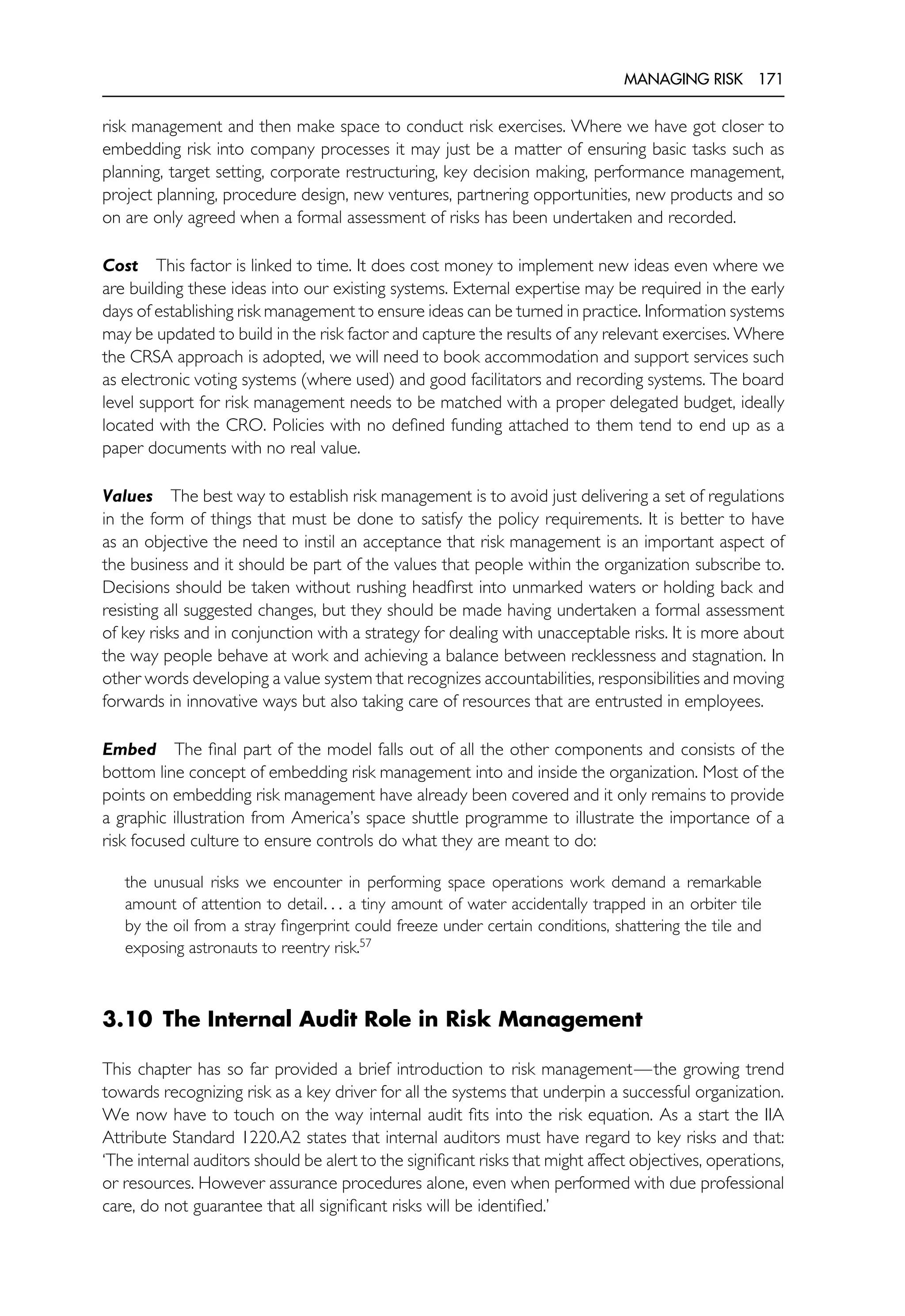 MANAGING RISK 171
risk management and then make space to conduct risk exercises. Where we have got closer to
embedding risk into company processes it may just be a matter of ensuring basic tasks such as
planning, target setting, corporate restructuring, key decision making, performance management,
project planning, procedure design, new ventures, partnering opportunities, new products and so
on are only agreed when a formal assessment of risks has been undertaken and recorded.
Cost This factor is linked to time. It does cost money to implement new ideas even where we
are building these ideas into our existing systems. External expertise may be required in the early
days of establishing risk management to ensure ideas can be turned in practice. Information systems
may be updated to build in the risk factor and capture the results of any relevant exercises. Where
the CRSA approach is adopted, we will need to book accommodation and support services such
as electronic voting systems (where used) and good facilitators and recording systems. The board
level support for risk management needs to be matched with a proper delegated budget, ideally
located with the CRO. Policies with no defined funding attached to them tend to end up as a
paper documents with no real value.
Values The best way to establish risk management is to avoid just delivering a set of regulations
in the form of things that must be done to satisfy the policy requirements. It is better to have
as an objective the need to instil an acceptance that risk management is an important aspect of
the business and it should be part of the values that people within the organization subscribe to.
Decisions should be taken without rushing headfirst into unmarked waters or holding back and
resisting all suggested changes, but they should be made having undertaken a formal assessment
of key risks and in conjunction with a strategy for dealing with unacceptable risks. It is more about
the way people behave at work and achieving a balance between recklessness and stagnation. In
other words developing a value system that recognizes accountabilities, responsibilities and moving
forwards in innovative ways but also taking care of resources that are entrusted in employees.
Embed The final part of the model falls out of all the other components and consists of the
bottom line concept of embedding risk management into and inside the organization. Most of the
points on embedding risk management have already been covered and it only remains to provide
a graphic illustration from America’s space shuttle programme to illustrate the importance of a
risk focused culture to ensure controls do what they are meant to do:
the unusual risks we encounter in performing space operations work demand a remarkable
amount of attention to detail. . . a tiny amount of water accidentally trapped in an orbiter tile
by the oil from a stray fingerprint could freeze under certain conditions, shattering the tile and
exposing astronauts to reentry risk.57
3.10 The Internal Audit Role in Risk Management
This chapter has so far provided a brief introduction to risk management—the growing trend
towards recognizing risk as a key driver for all the systems that underpin a successful organization.
We now have to touch on the way internal audit fits into the risk equation. As a start the IIA
Attribute Standard 1220.A2 states that internal auditors must have regard to key risks and that:
‘The internal auditors should be alert to the significant risks that might affect objectives, operations,
or resources. However assurance procedures alone, even when performed with due professional
care, do not guarantee that all significant risks will be identified.’
 