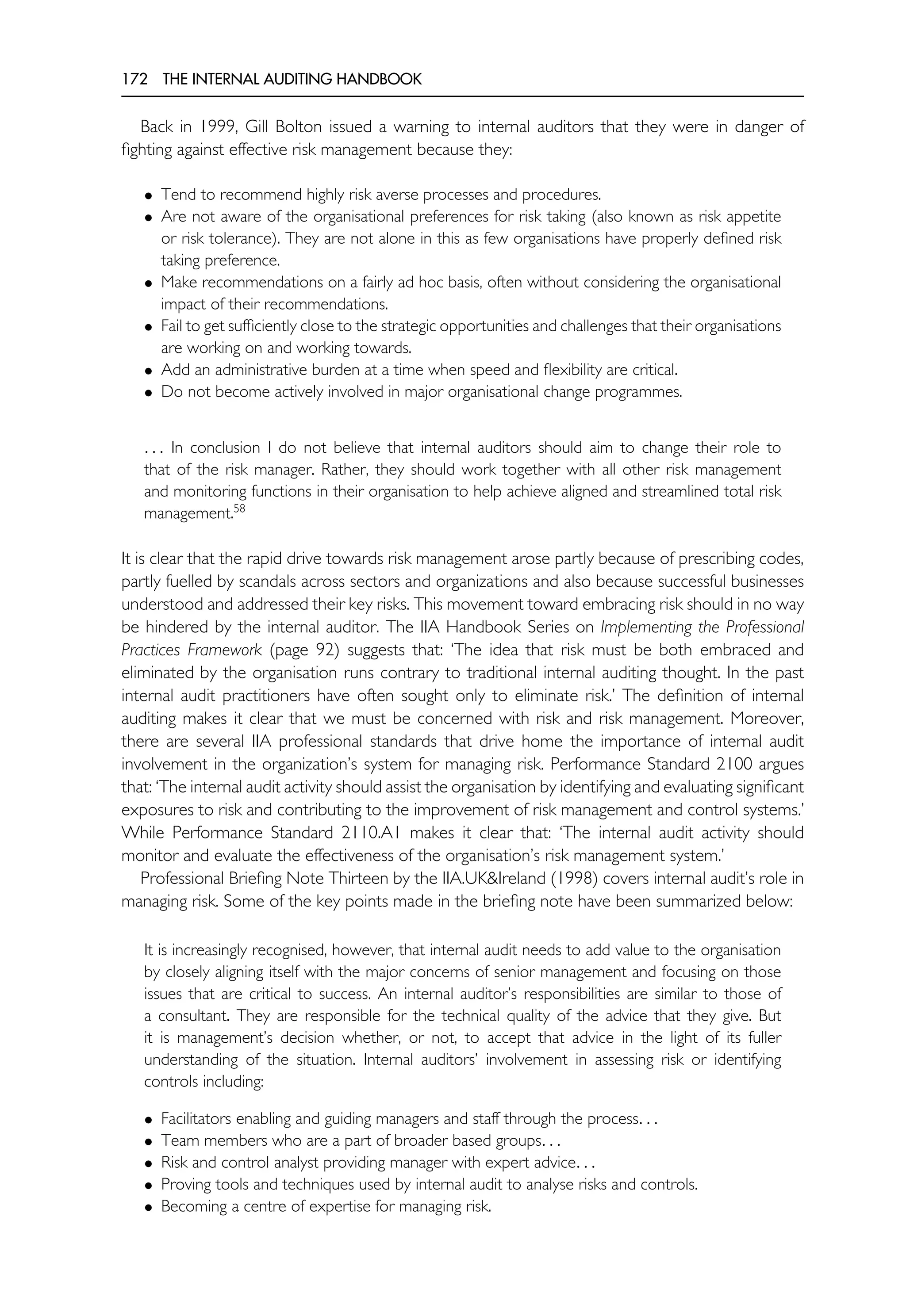 172 THE INTERNAL AUDITING HANDBOOK
Back in 1999, Gill Bolton issued a warning to internal auditors that they were in danger of
fighting against effective risk management because they:
• Tend to recommend highly risk averse processes and procedures.
• Are not aware of the organisational preferences for risk taking (also known as risk appetite
or risk tolerance). They are not alone in this as few organisations have properly defined risk
taking preference.
• Make recommendations on a fairly ad hoc basis, often without considering the organisational
impact of their recommendations.
• Fail to get sufficiently close to the strategic opportunities and challenges that their organisations
are working on and working towards.
• Add an administrative burden at a time when speed and flexibility are critical.
• Do not become actively involved in major organisational change programmes.
. . . In conclusion I do not believe that internal auditors should aim to change their role to
that of the risk manager. Rather, they should work together with all other risk management
and monitoring functions in their organisation to help achieve aligned and streamlined total risk
management.58
It is clear that the rapid drive towards risk management arose partly because of prescribing codes,
partly fuelled by scandals across sectors and organizations and also because successful businesses
understood and addressed their key risks. This movement toward embracing risk should in no way
be hindered by the internal auditor. The IIA Handbook Series on Implementing the Professional
Practices Framework (page 92) suggests that: ‘The idea that risk must be both embraced and
eliminated by the organisation runs contrary to traditional internal auditing thought. In the past
internal audit practitioners have often sought only to eliminate risk.’ The definition of internal
auditing makes it clear that we must be concerned with risk and risk management. Moreover,
there are several IIA professional standards that drive home the importance of internal audit
involvement in the organization’s system for managing risk. Performance Standard 2100 argues
that: ‘The internal audit activity should assist the organisation by identifying and evaluating significant
exposures to risk and contributing to the improvement of risk management and control systems.’
While Performance Standard 2110.A1 makes it clear that: ‘The internal audit activity should
monitor and evaluate the effectiveness of the organisation’s risk management system.’
Professional Briefing Note Thirteen by the IIA.UK&Ireland (1998) covers internal audit’s role in
managing risk. Some of the key points made in the briefing note have been summarized below:
It is increasingly recognised, however, that internal audit needs to add value to the organisation
by closely aligning itself with the major concerns of senior management and focusing on those
issues that are critical to success. An internal auditor’s responsibilities are similar to those of
a consultant. They are responsible for the technical quality of the advice that they give. But
it is management’s decision whether, or not, to accept that advice in the light of its fuller
understanding of the situation. Internal auditors’ involvement in assessing risk or identifying
controls including:
• Facilitators enabling and guiding managers and staff through the process. . .
• Team members who are a part of broader based groups. . .
• Risk and control analyst providing manager with expert advice. . .
• Proving tools and techniques used by internal audit to analyse risks and controls.
• Becoming a centre of expertise for managing risk.
 