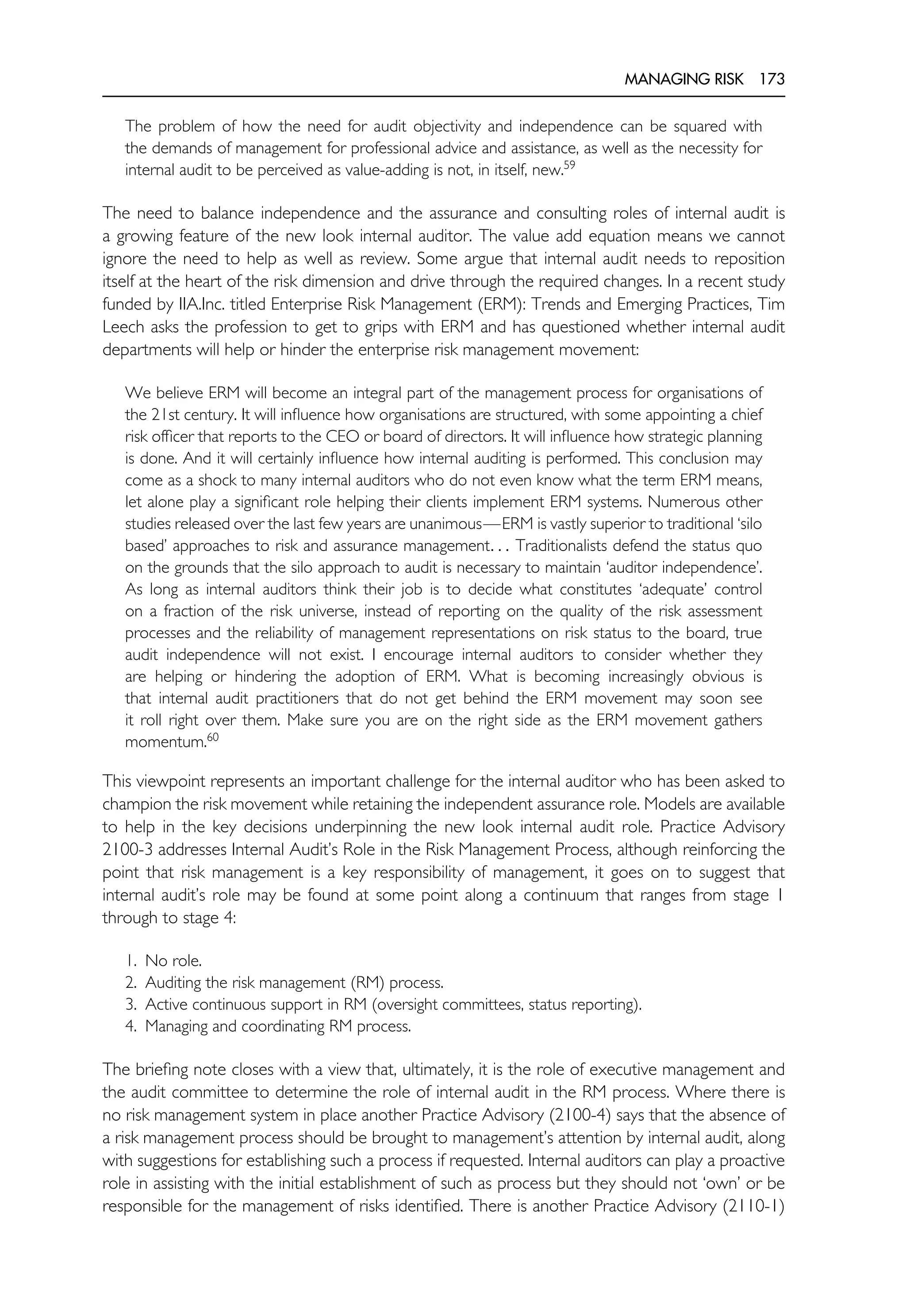 MANAGING RISK 173
The problem of how the need for audit objectivity and independence can be squared with
the demands of management for professional advice and assistance, as well as the necessity for
internal audit to be perceived as value-adding is not, in itself, new.59
The need to balance independence and the assurance and consulting roles of internal audit is
a growing feature of the new look internal auditor. The value add equation means we cannot
ignore the need to help as well as review. Some argue that internal audit needs to reposition
itself at the heart of the risk dimension and drive through the required changes. In a recent study
funded by IIA.Inc. titled Enterprise Risk Management (ERM): Trends and Emerging Practices, Tim
Leech asks the profession to get to grips with ERM and has questioned whether internal audit
departments will help or hinder the enterprise risk management movement:
We believe ERM will become an integral part of the management process for organisations of
the 21st century. It will influence how organisations are structured, with some appointing a chief
risk officer that reports to the CEO or board of directors. It will influence how strategic planning
is done. And it will certainly influence how internal auditing is performed. This conclusion may
come as a shock to many internal auditors who do not even know what the term ERM means,
let alone play a significant role helping their clients implement ERM systems. Numerous other
studies released over the last few years are unanimous—ERM is vastly superior to traditional ‘silo
based’ approaches to risk and assurance management. . . Traditionalists defend the status quo
on the grounds that the silo approach to audit is necessary to maintain ‘auditor independence’.
As long as internal auditors think their job is to decide what constitutes ‘adequate’ control
on a fraction of the risk universe, instead of reporting on the quality of the risk assessment
processes and the reliability of management representations on risk status to the board, true
audit independence will not exist. I encourage internal auditors to consider whether they
are helping or hindering the adoption of ERM. What is becoming increasingly obvious is
that internal audit practitioners that do not get behind the ERM movement may soon see
it roll right over them. Make sure you are on the right side as the ERM movement gathers
momentum.60
This viewpoint represents an important challenge for the internal auditor who has been asked to
champion the risk movement while retaining the independent assurance role. Models are available
to help in the key decisions underpinning the new look internal audit role. Practice Advisory
2100-3 addresses Internal Audit’s Role in the Risk Management Process, although reinforcing the
point that risk management is a key responsibility of management, it goes on to suggest that
internal audit’s role may be found at some point along a continuum that ranges from stage 1
through to stage 4:
1. No role.
2. Auditing the risk management (RM) process.
3. Active continuous support in RM (oversight committees, status reporting).
4. Managing and coordinating RM process.
The briefing note closes with a view that, ultimately, it is the role of executive management and
the audit committee to determine the role of internal audit in the RM process. Where there is
no risk management system in place another Practice Advisory (2100-4) says that the absence of
a risk management process should be brought to management’s attention by internal audit, along
with suggestions for establishing such a process if requested. Internal auditors can play a proactive
role in assisting with the initial establishment of such as process but they should not ‘own’ or be
responsible for the management of risks identified. There is another Practice Advisory (2110-1)
 