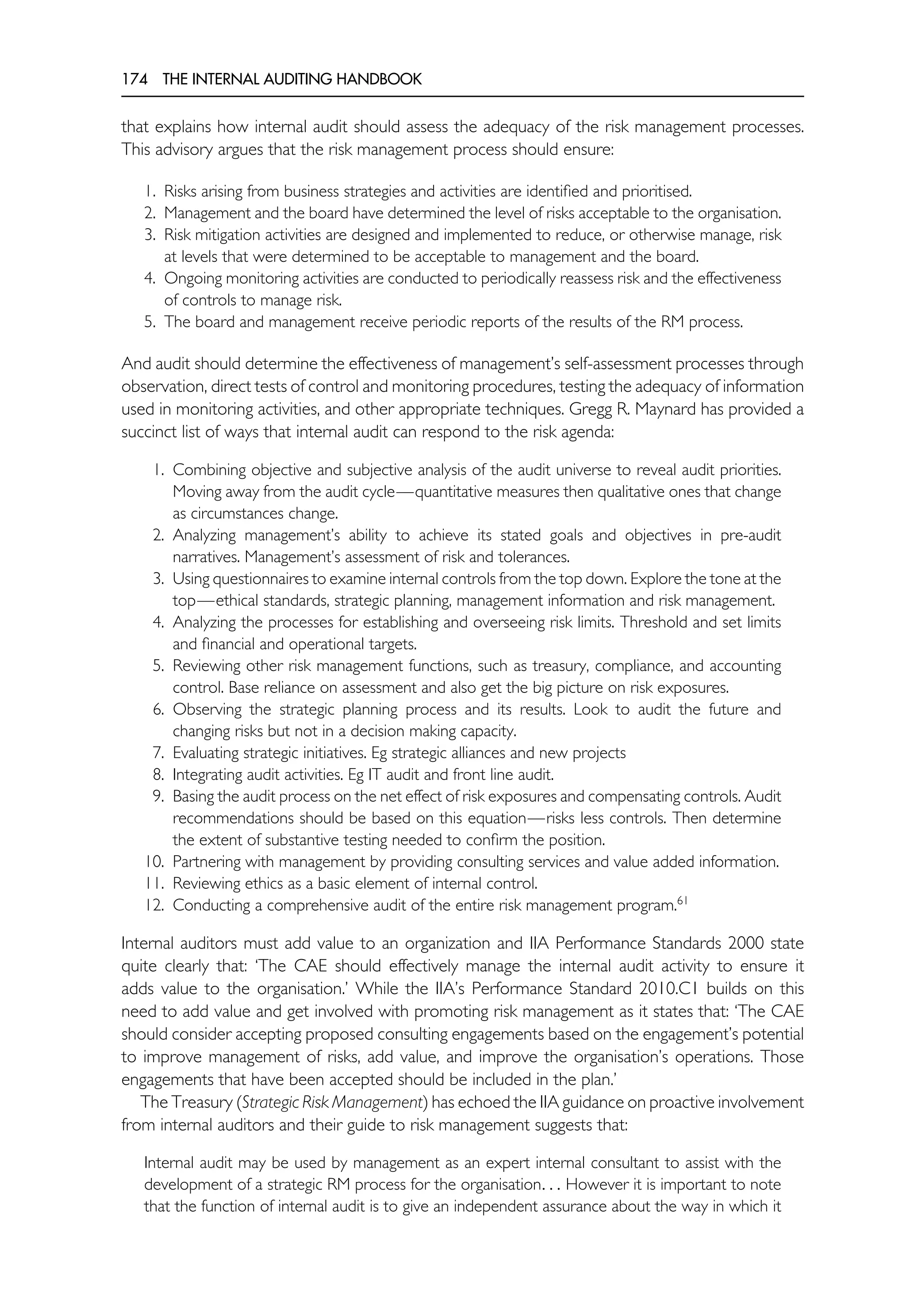 174 THE INTERNAL AUDITING HANDBOOK
that explains how internal audit should assess the adequacy of the risk management processes.
This advisory argues that the risk management process should ensure:
1. Risks arising from business strategies and activities are identified and prioritised.
2. Management and the board have determined the level of risks acceptable to the organisation.
3. Risk mitigation activities are designed and implemented to reduce, or otherwise manage, risk
at levels that were determined to be acceptable to management and the board.
4. Ongoing monitoring activities are conducted to periodically reassess risk and the effectiveness
of controls to manage risk.
5. The board and management receive periodic reports of the results of the RM process.
And audit should determine the effectiveness of management’s self-assessment processes through
observation, direct tests of control and monitoring procedures, testing the adequacy of information
used in monitoring activities, and other appropriate techniques. Gregg R. Maynard has provided a
succinct list of ways that internal audit can respond to the risk agenda:
1. Combining objective and subjective analysis of the audit universe to reveal audit priorities.
Moving away from the audit cycle—quantitative measures then qualitative ones that change
as circumstances change.
2. Analyzing management’s ability to achieve its stated goals and objectives in pre-audit
narratives. Management’s assessment of risk and tolerances.
3. Using questionnaires to examine internal controls from the top down. Explore the tone at the
top—ethical standards, strategic planning, management information and risk management.
4. Analyzing the processes for establishing and overseeing risk limits. Threshold and set limits
and financial and operational targets.
5. Reviewing other risk management functions, such as treasury, compliance, and accounting
control. Base reliance on assessment and also get the big picture on risk exposures.
6. Observing the strategic planning process and its results. Look to audit the future and
changing risks but not in a decision making capacity.
7. Evaluating strategic initiatives. Eg strategic alliances and new projects
8. Integrating audit activities. Eg IT audit and front line audit.
9. Basing the audit process on the net effect of risk exposures and compensating controls. Audit
recommendations should be based on this equation—risks less controls. Then determine
the extent of substantive testing needed to confirm the position.
10. Partnering with management by providing consulting services and value added information.
11. Reviewing ethics as a basic element of internal control.
12. Conducting a comprehensive audit of the entire risk management program.61
Internal auditors must add value to an organization and IIA Performance Standards 2000 state
quite clearly that: ‘The CAE should effectively manage the internal audit activity to ensure it
adds value to the organisation.’ While the IIA’s Performance Standard 2010.C1 builds on this
need to add value and get involved with promoting risk management as it states that: ‘The CAE
should consider accepting proposed consulting engagements based on the engagement’s potential
to improve management of risks, add value, and improve the organisation’s operations. Those
engagements that have been accepted should be included in the plan.’
The Treasury (Strategic Risk Management) has echoed the IIA guidance on proactive involvement
from internal auditors and their guide to risk management suggests that:
Internal audit may be used by management as an expert internal consultant to assist with the
development of a strategic RM process for the organisation. . . However it is important to note
that the function of internal audit is to give an independent assurance about the way in which it
 