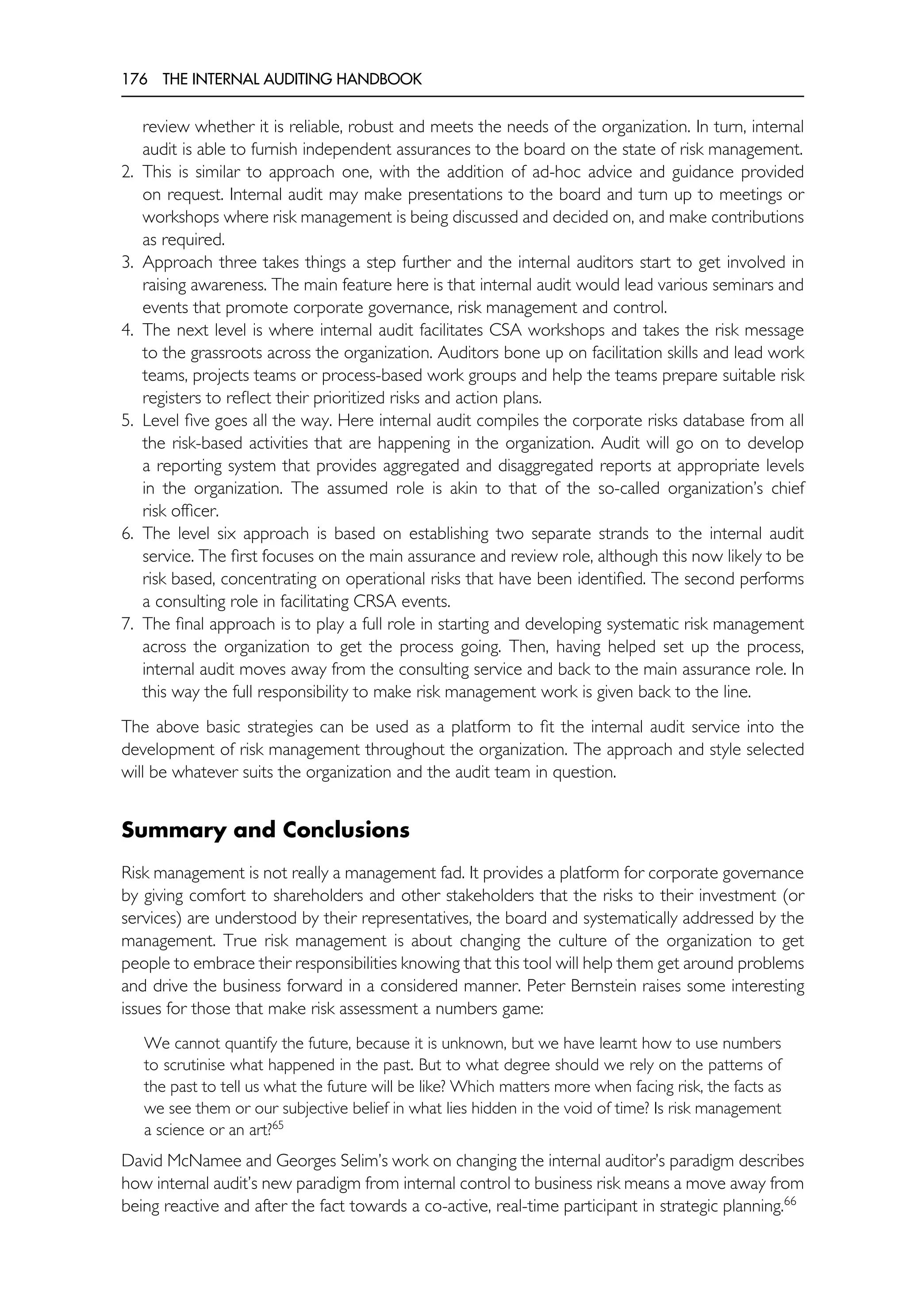 176 THE INTERNAL AUDITING HANDBOOK
review whether it is reliable, robust and meets the needs of the organization. In turn, internal
audit is able to furnish independent assurances to the board on the state of risk management.
2. This is similar to approach one, with the addition of ad-hoc advice and guidance provided
on request. Internal audit may make presentations to the board and turn up to meetings or
workshops where risk management is being discussed and decided on, and make contributions
as required.
3. Approach three takes things a step further and the internal auditors start to get involved in
raising awareness. The main feature here is that internal audit would lead various seminars and
events that promote corporate governance, risk management and control.
4. The next level is where internal audit facilitates CSA workshops and takes the risk message
to the grassroots across the organization. Auditors bone up on facilitation skills and lead work
teams, projects teams or process-based work groups and help the teams prepare suitable risk
registers to reflect their prioritized risks and action plans.
5. Level five goes all the way. Here internal audit compiles the corporate risks database from all
the risk-based activities that are happening in the organization. Audit will go on to develop
a reporting system that provides aggregated and disaggregated reports at appropriate levels
in the organization. The assumed role is akin to that of the so-called organization’s chief
risk officer.
6. The level six approach is based on establishing two separate strands to the internal audit
service. The first focuses on the main assurance and review role, although this now likely to be
risk based, concentrating on operational risks that have been identified. The second performs
a consulting role in facilitating CRSA events.
7. The final approach is to play a full role in starting and developing systematic risk management
across the organization to get the process going. Then, having helped set up the process,
internal audit moves away from the consulting service and back to the main assurance role. In
this way the full responsibility to make risk management work is given back to the line.
The above basic strategies can be used as a platform to fit the internal audit service into the
development of risk management throughout the organization. The approach and style selected
will be whatever suits the organization and the audit team in question.
Summary and Conclusions
Risk management is not really a management fad. It provides a platform for corporate governance
by giving comfort to shareholders and other stakeholders that the risks to their investment (or
services) are understood by their representatives, the board and systematically addressed by the
management. True risk management is about changing the culture of the organization to get
people to embrace their responsibilities knowing that this tool will help them get around problems
and drive the business forward in a considered manner. Peter Bernstein raises some interesting
issues for those that make risk assessment a numbers game:
We cannot quantify the future, because it is unknown, but we have learnt how to use numbers
to scrutinise what happened in the past. But to what degree should we rely on the patterns of
the past to tell us what the future will be like? Which matters more when facing risk, the facts as
we see them or our subjective belief in what lies hidden in the void of time? Is risk management
a science or an art?65
David McNamee and Georges Selim’s work on changing the internal auditor’s paradigm describes
how internal audit’s new paradigm from internal control to business risk means a move away from
being reactive and after the fact towards a co-active, real-time participant in strategic planning.66
 