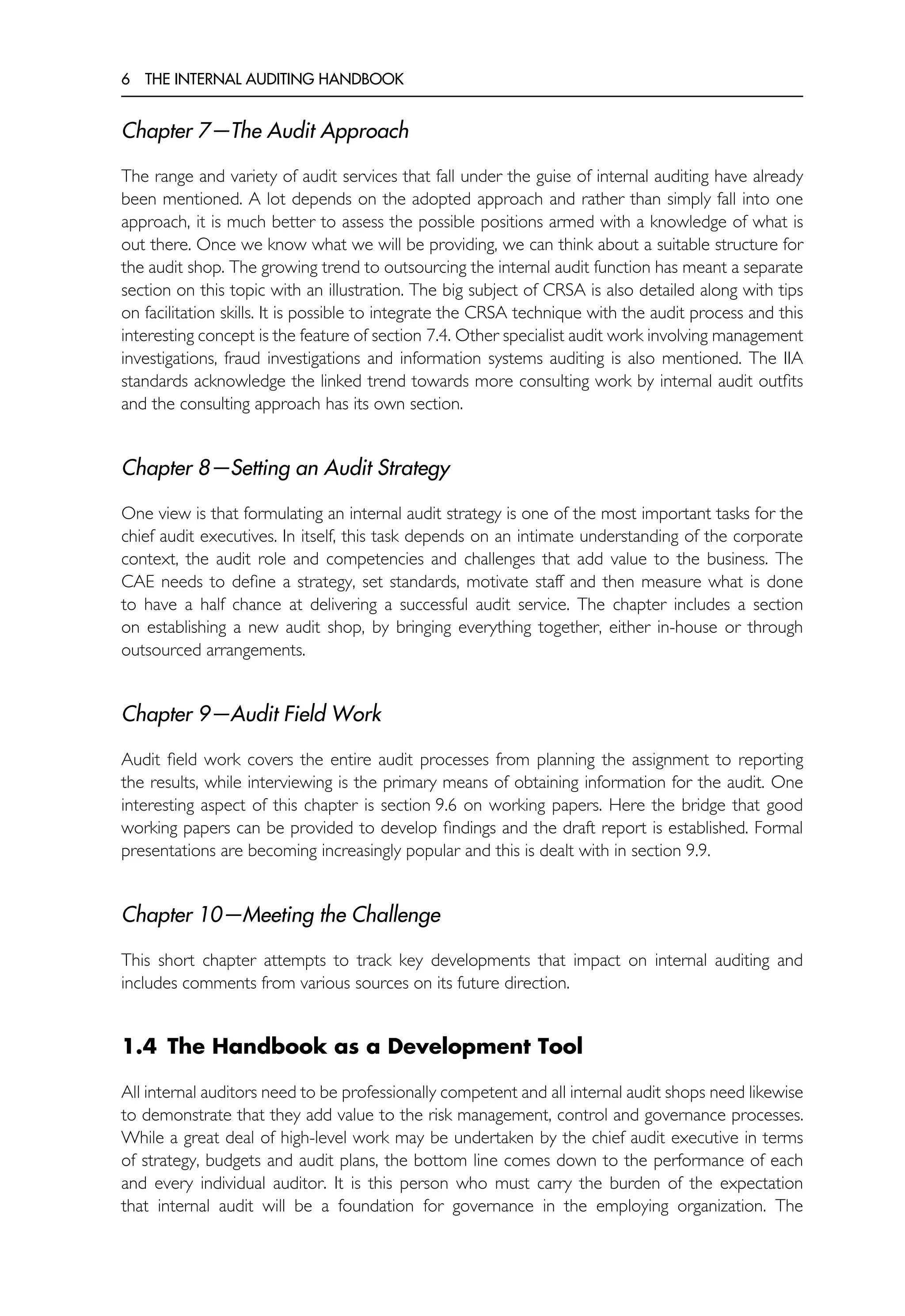 6 THE INTERNAL AUDITING HANDBOOK
Chapter 7—The Audit Approach
The range and variety of audit services that fall under the guise of internal auditing have already
been mentioned. A lot depends on the adopted approach and rather than simply fall into one
approach, it is much better to assess the possible positions armed with a knowledge of what is
out there. Once we know what we will be providing, we can think about a suitable structure for
the audit shop. The growing trend to outsourcing the internal audit function has meant a separate
section on this topic with an illustration. The big subject of CRSA is also detailed along with tips
on facilitation skills. It is possible to integrate the CRSA technique with the audit process and this
interesting concept is the feature of section 7.4. Other specialist audit work involving management
investigations, fraud investigations and information systems auditing is also mentioned. The IIA
standards acknowledge the linked trend towards more consulting work by internal audit outfits
and the consulting approach has its own section.
Chapter 8—Setting an Audit Strategy
One view is that formulating an internal audit strategy is one of the most important tasks for the
chief audit executives. In itself, this task depends on an intimate understanding of the corporate
context, the audit role and competencies and challenges that add value to the business. The
CAE needs to define a strategy, set standards, motivate staff and then measure what is done
to have a half chance at delivering a successful audit service. The chapter includes a section
on establishing a new audit shop, by bringing everything together, either in-house or through
outsourced arrangements.
Chapter 9—Audit Field Work
Audit field work covers the entire audit processes from planning the assignment to reporting
the results, while interviewing is the primary means of obtaining information for the audit. One
interesting aspect of this chapter is section 9.6 on working papers. Here the bridge that good
working papers can be provided to develop findings and the draft report is established. Formal
presentations are becoming increasingly popular and this is dealt with in section 9.9.
Chapter 10—Meeting the Challenge
This short chapter attempts to track key developments that impact on internal auditing and
includes comments from various sources on its future direction.
1.4 The Handbook as a Development Tool
All internal auditors need to be professionally competent and all internal audit shops need likewise
to demonstrate that they add value to the risk management, control and governance processes.
While a great deal of high-level work may be undertaken by the chief audit executive in terms
of strategy, budgets and audit plans, the bottom line comes down to the performance of each
and every individual auditor. It is this person who must carry the burden of the expectation
that internal audit will be a foundation for governance in the employing organization. The
 