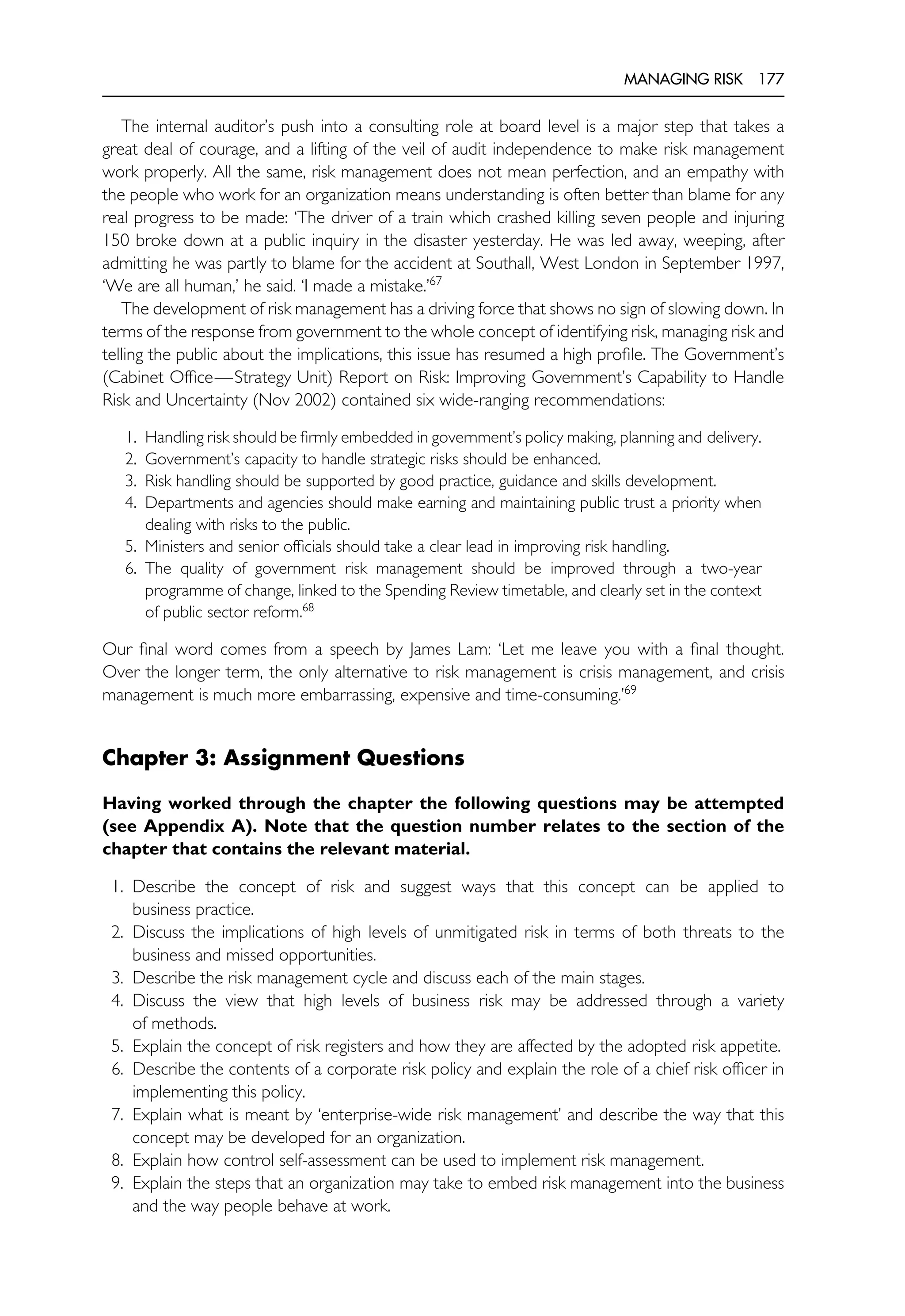 MANAGING RISK 177
The internal auditor’s push into a consulting role at board level is a major step that takes a
great deal of courage, and a lifting of the veil of audit independence to make risk management
work properly. All the same, risk management does not mean perfection, and an empathy with
the people who work for an organization means understanding is often better than blame for any
real progress to be made: ‘The driver of a train which crashed killing seven people and injuring
150 broke down at a public inquiry in the disaster yesterday. He was led away, weeping, after
admitting he was partly to blame for the accident at Southall, West London in September 1997,
‘We are all human,’ he said. ‘I made a mistake.’67
The development of risk management has a driving force that shows no sign of slowing down. In
terms of the response from government to the whole concept of identifying risk, managing risk and
telling the public about the implications, this issue has resumed a high profile. The Government’s
(Cabinet Office—Strategy Unit) Report on Risk: Improving Government’s Capability to Handle
Risk and Uncertainty (Nov 2002) contained six wide-ranging recommendations:
1. Handling risk should be firmly embedded in government’s policy making, planning and delivery.
2. Government’s capacity to handle strategic risks should be enhanced.
3. Risk handling should be supported by good practice, guidance and skills development.
4. Departments and agencies should make earning and maintaining public trust a priority when
dealing with risks to the public.
5. Ministers and senior officials should take a clear lead in improving risk handling.
6. The quality of government risk management should be improved through a two-year
programme of change, linked to the Spending Review timetable, and clearly set in the context
of public sector reform.68
Our final word comes from a speech by James Lam: ‘Let me leave you with a final thought.
Over the longer term, the only alternative to risk management is crisis management, and crisis
management is much more embarrassing, expensive and time-consuming.’69
Chapter 3: Assignment Questions
Having worked through the chapter the following questions may be attempted
(see Appendix A). Note that the question number relates to the section of the
chapter that contains the relevant material.
1. Describe the concept of risk and suggest ways that this concept can be applied to
business practice.
2. Discuss the implications of high levels of unmitigated risk in terms of both threats to the
business and missed opportunities.
3. Describe the risk management cycle and discuss each of the main stages.
4. Discuss the view that high levels of business risk may be addressed through a variety
of methods.
5. Explain the concept of risk registers and how they are affected by the adopted risk appetite.
6. Describe the contents of a corporate risk policy and explain the role of a chief risk officer in
implementing this policy.
7. Explain what is meant by ‘enterprise-wide risk management’ and describe the way that this
concept may be developed for an organization.
8. Explain how control self-assessment can be used to implement risk management.
9. Explain the steps that an organization may take to embed risk management into the business
and the way people behave at work.
 