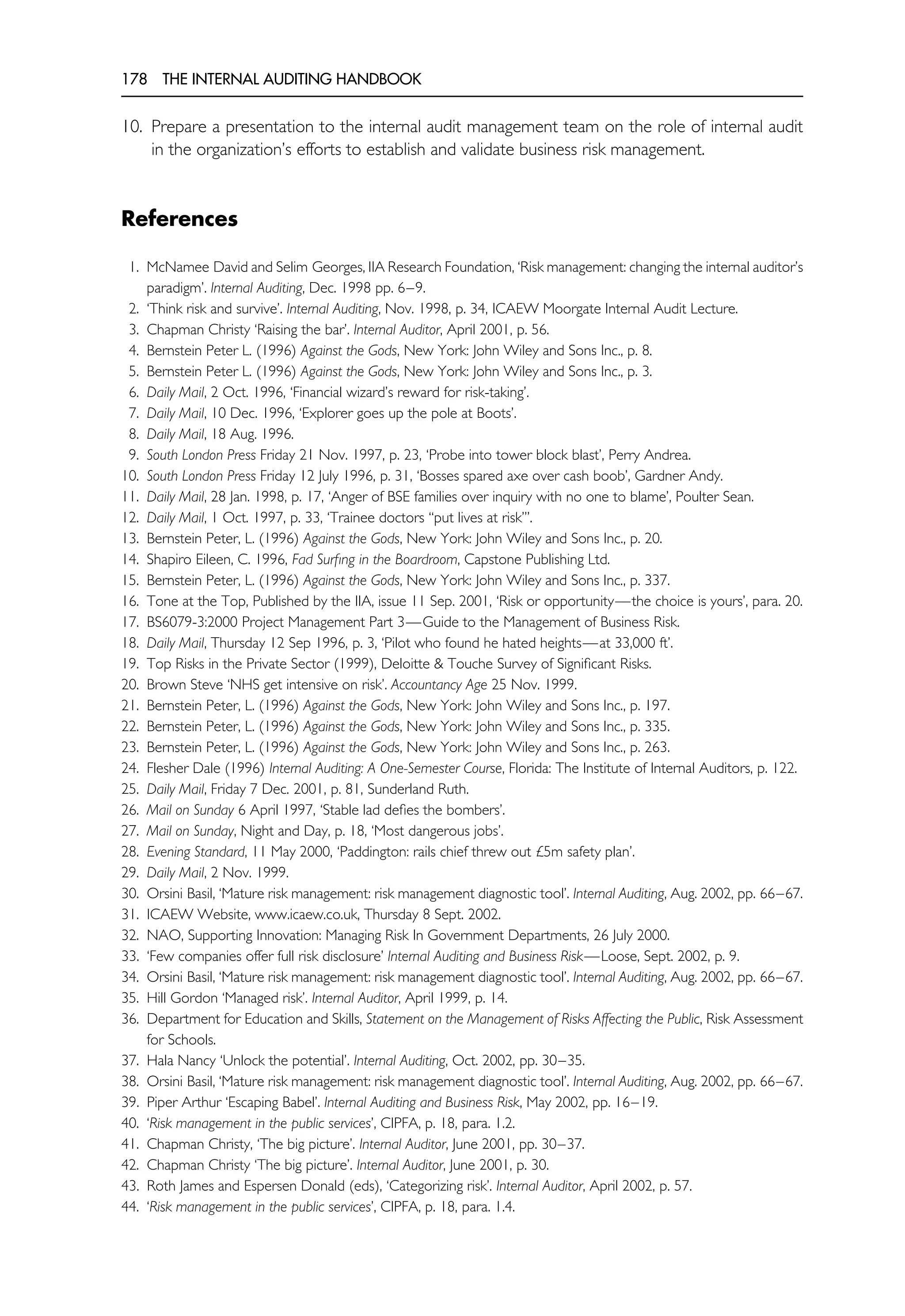 178 THE INTERNAL AUDITING HANDBOOK
10. Prepare a presentation to the internal audit management team on the role of internal audit
in the organization’s efforts to establish and validate business risk management.
References
1. McNamee David and Selim Georges, IIA Research Foundation, ‘Risk management: changing the internal auditor’s
paradigm’. Internal Auditing, Dec. 1998 pp. 6–9.
2. ‘Think risk and survive’. Internal Auditing, Nov. 1998, p. 34, ICAEW Moorgate Internal Audit Lecture.
3. Chapman Christy ‘Raising the bar’. Internal Auditor, April 2001, p. 56.
4. Bernstein Peter L. (1996) Against the Gods, New York: John Wiley and Sons Inc., p. 8.
5. Bernstein Peter L. (1996) Against the Gods, New York: John Wiley and Sons Inc., p. 3.
6. Daily Mail, 2 Oct. 1996, ‘Financial wizard’s reward for risk-taking’.
7. Daily Mail, 10 Dec. 1996, ‘Explorer goes up the pole at Boots’.
8. Daily Mail, 18 Aug. 1996.
9. South London Press Friday 21 Nov. 1997, p. 23, ‘Probe into tower block blast’, Perry Andrea.
10. South London Press Friday 12 July 1996, p. 31, ‘Bosses spared axe over cash boob’, Gardner Andy.
11. Daily Mail, 28 Jan. 1998, p. 17, ‘Anger of BSE families over inquiry with no one to blame’, Poulter Sean.
12. Daily Mail, 1 Oct. 1997, p. 33, ‘Trainee doctors ‘‘put lives at risk’’’.
13. Bernstein Peter, L. (1996) Against the Gods, New York: John Wiley and Sons Inc., p. 20.
14. Shapiro Eileen, C. 1996, Fad Surfing in the Boardroom, Capstone Publishing Ltd.
15. Bernstein Peter, L. (1996) Against the Gods, New York: John Wiley and Sons Inc., p. 337.
16. Tone at the Top, Published by the IIA, issue 11 Sep. 2001, ‘Risk or opportunity—the choice is yours’, para. 20.
17. BS6079-3:2000 Project Management Part 3—Guide to the Management of Business Risk.
18. Daily Mail, Thursday 12 Sep 1996, p. 3, ‘Pilot who found he hated heights—at 33,000 ft’.
19. Top Risks in the Private Sector (1999), Deloitte & Touche Survey of Significant Risks.
20. Brown Steve ‘NHS get intensive on risk’. Accountancy Age 25 Nov. 1999.
21. Bernstein Peter, L. (1996) Against the Gods, New York: John Wiley and Sons Inc., p. 197.
22. Bernstein Peter, L. (1996) Against the Gods, New York: John Wiley and Sons Inc., p. 335.
23. Bernstein Peter, L. (1996) Against the Gods, New York: John Wiley and Sons Inc., p. 263.
24. Flesher Dale (1996) Internal Auditing: A One-Semester Course, Florida: The Institute of Internal Auditors, p. 122.
25. Daily Mail, Friday 7 Dec. 2001, p. 81, Sunderland Ruth.
26. Mail on Sunday 6 April 1997, ‘Stable lad defies the bombers’.
27. Mail on Sunday, Night and Day, p. 18, ‘Most dangerous jobs’.
28. Evening Standard, 11 May 2000, ‘Paddington: rails chief threw out £5m safety plan’.
29. Daily Mail, 2 Nov. 1999.
30. Orsini Basil, ‘Mature risk management: risk management diagnostic tool’. Internal Auditing, Aug. 2002, pp. 66–67.
31. ICAEW Website, www.icaew.co.uk, Thursday 8 Sept. 2002.
32. NAO, Supporting Innovation: Managing Risk In Government Departments, 26 July 2000.
33. ‘Few companies offer full risk disclosure’ Internal Auditing and Business Risk—Loose, Sept. 2002, p. 9.
34. Orsini Basil, ‘Mature risk management: risk management diagnostic tool’. Internal Auditing, Aug. 2002, pp. 66–67.
35. Hill Gordon ‘Managed risk’. Internal Auditor, April 1999, p. 14.
36. Department for Education and Skills, Statement on the Management of Risks Affecting the Public, Risk Assessment
for Schools.
37. Hala Nancy ‘Unlock the potential’. Internal Auditing, Oct. 2002, pp. 30–35.
38. Orsini Basil, ‘Mature risk management: risk management diagnostic tool’. Internal Auditing, Aug. 2002, pp. 66–67.
39. Piper Arthur ‘Escaping Babel’. Internal Auditing and Business Risk, May 2002, pp. 16–19.
40. ‘Risk management in the public services’, CIPFA, p. 18, para. 1.2.
41. Chapman Christy, ‘The big picture’. Internal Auditor, June 2001, pp. 30–37.
42. Chapman Christy ‘The big picture’. Internal Auditor, June 2001, p. 30.
43. Roth James and Espersen Donald (eds), ‘Categorizing risk’. Internal Auditor, April 2002, p. 57.
44. ‘Risk management in the public services’, CIPFA, p. 18, para. 1.4.
 