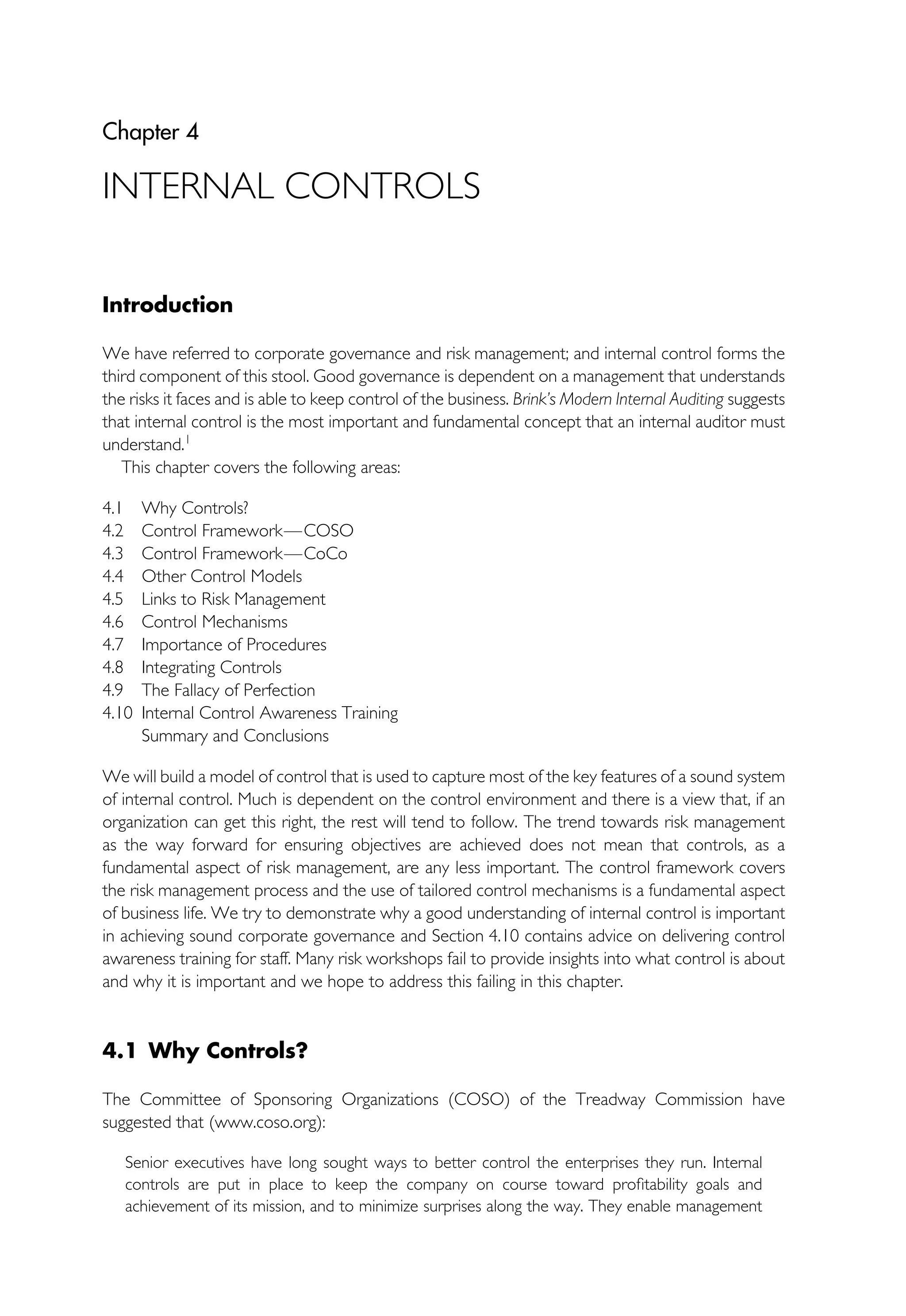 Chapter 4
INTERNAL CONTROLS
Introduction
We have referred to corporate governance and risk management; and internal control forms the
third component of this stool. Good governance is dependent on a management that understands
the risks it faces and is able to keep control of the business. Brink’s Modern Internal Auditing suggests
that internal control is the most important and fundamental concept that an internal auditor must
understand.1
This chapter covers the following areas:
4.1 Why Controls?
4.2 Control Framework—COSO
4.3 Control Framework—CoCo
4.4 Other Control Models
4.5 Links to Risk Management
4.6 Control Mechanisms
4.7 Importance of Procedures
4.8 Integrating Controls
4.9 The Fallacy of Perfection
4.10 Internal Control Awareness Training
Summary and Conclusions
We will build a model of control that is used to capture most of the key features of a sound system
of internal control. Much is dependent on the control environment and there is a view that, if an
organization can get this right, the rest will tend to follow. The trend towards risk management
as the way forward for ensuring objectives are achieved does not mean that controls, as a
fundamental aspect of risk management, are any less important. The control framework covers
the risk management process and the use of tailored control mechanisms is a fundamental aspect
of business life. We try to demonstrate why a good understanding of internal control is important
in achieving sound corporate governance and Section 4.10 contains advice on delivering control
awareness training for staff. Many risk workshops fail to provide insights into what control is about
and why it is important and we hope to address this failing in this chapter.
4.1 Why Controls?
The Committee of Sponsoring Organizations (COSO) of the Treadway Commission have
suggested that (www.coso.org):
Senior executives have long sought ways to better control the enterprises they run. Internal
controls are put in place to keep the company on course toward profitability goals and
achievement of its mission, and to minimize surprises along the way. They enable management
 