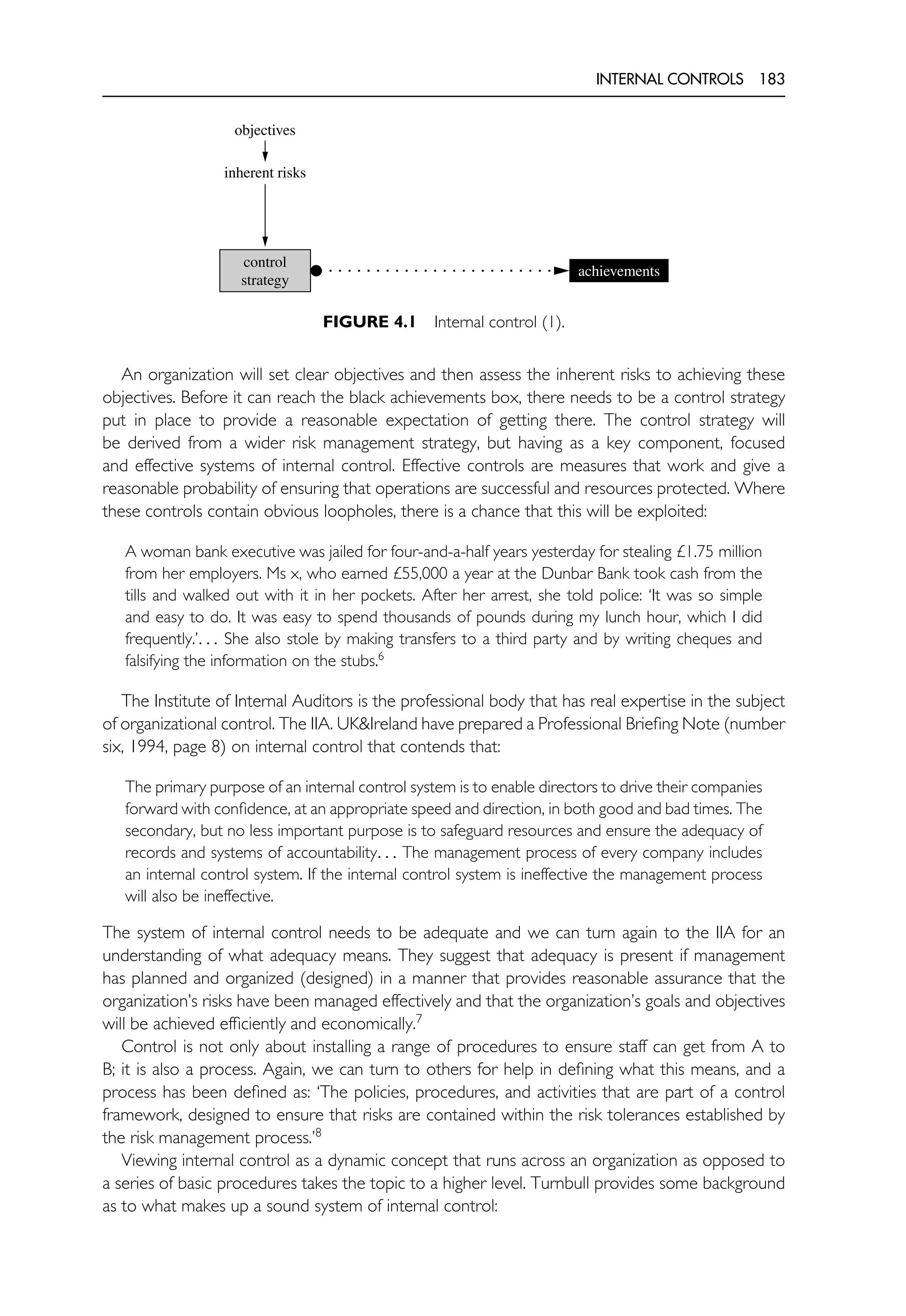 INTERNAL CONTROLS 183
objectives
inherent risks
control
strategy
achievements
FIGURE 4.1 Internal control (1).
An organization will set clear objectives and then assess the inherent risks to achieving these
objectives. Before it can reach the black achievements box, there needs to be a control strategy
put in place to provide a reasonable expectation of getting there. The control strategy will
be derived from a wider risk management strategy, but having as a key component, focused
and effective systems of internal control. Effective controls are measures that work and give a
reasonable probability of ensuring that operations are successful and resources protected. Where
these controls contain obvious loopholes, there is a chance that this will be exploited:
A woman bank executive was jailed for four-and-a-half years yesterday for stealing £1.75 million
from her employers. Ms x, who earned £55,000 a year at the Dunbar Bank took cash from the
tills and walked out with it in her pockets. After her arrest, she told police: ‘It was so simple
and easy to do. It was easy to spend thousands of pounds during my lunch hour, which I did
frequently.’. . . She also stole by making transfers to a third party and by writing cheques and
falsifying the information on the stubs.6
The Institute of Internal Auditors is the professional body that has real expertise in the subject
of organizational control. The IIA. UK&Ireland have prepared a Professional Briefing Note (number
six, 1994, page 8) on internal control that contends that:
The primary purpose of an internal control system is to enable directors to drive their companies
forward with confidence, at an appropriate speed and direction, in both good and bad times. The
secondary, but no less important purpose is to safeguard resources and ensure the adequacy of
records and systems of accountability. . . The management process of every company includes
an internal control system. If the internal control system is ineffective the management process
will also be ineffective.
The system of internal control needs to be adequate and we can turn again to the IIA for an
understanding of what adequacy means. They suggest that adequacy is present if management
has planned and organized (designed) in a manner that provides reasonable assurance that the
organization’s risks have been managed effectively and that the organization’s goals and objectives
will be achieved efficiently and economically.7
Control is not only about installing a range of procedures to ensure staff can get from A to
B; it is also a process. Again, we can turn to others for help in defining what this means, and a
process has been defined as: ‘The policies, procedures, and activities that are part of a control
framework, designed to ensure that risks are contained within the risk tolerances established by
the risk management process.’8
Viewing internal control as a dynamic concept that runs across an organization as opposed to
a series of basic procedures takes the topic to a higher level. Turnbull provides some background
as to what makes up a sound system of internal control:
 
