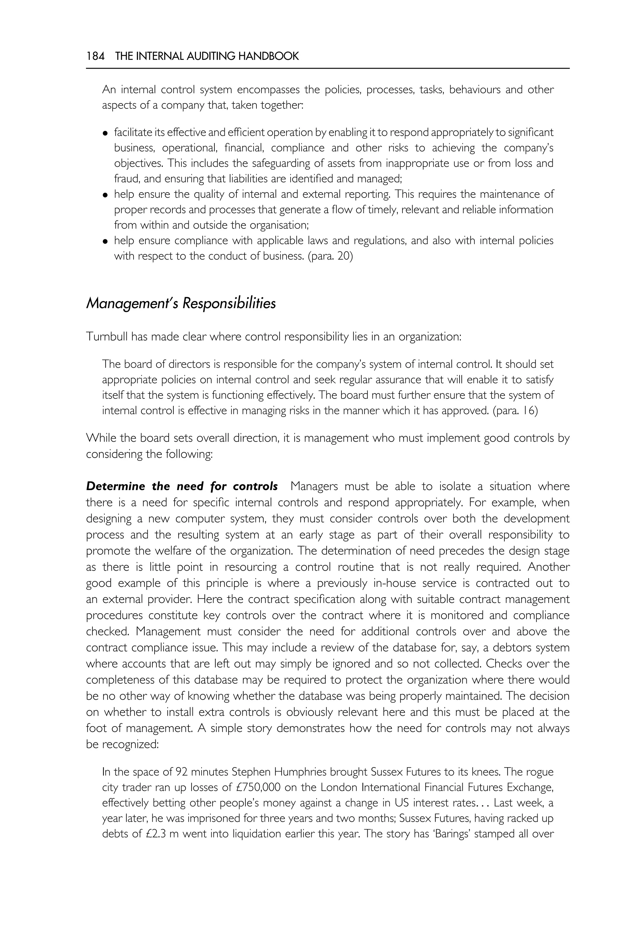 184 THE INTERNAL AUDITING HANDBOOK
An internal control system encompasses the policies, processes, tasks, behaviours and other
aspects of a company that, taken together:
• facilitate its effective and efficient operation by enabling it to respond appropriately to significant
business, operational, financial, compliance and other risks to achieving the company’s
objectives. This includes the safeguarding of assets from inappropriate use or from loss and
fraud, and ensuring that liabilities are identified and managed;
• help ensure the quality of internal and external reporting. This requires the maintenance of
proper records and processes that generate a flow of timely, relevant and reliable information
from within and outside the organisation;
• help ensure compliance with applicable laws and regulations, and also with internal policies
with respect to the conduct of business. (para. 20)
Management’s Responsibilities
Turnbull has made clear where control responsibility lies in an organization:
The board of directors is responsible for the company’s system of internal control. It should set
appropriate policies on internal control and seek regular assurance that will enable it to satisfy
itself that the system is functioning effectively. The board must further ensure that the system of
internal control is effective in managing risks in the manner which it has approved. (para. 16)
While the board sets overall direction, it is management who must implement good controls by
considering the following:
Determine the need for controls Managers must be able to isolate a situation where
there is a need for specific internal controls and respond appropriately. For example, when
designing a new computer system, they must consider controls over both the development
process and the resulting system at an early stage as part of their overall responsibility to
promote the welfare of the organization. The determination of need precedes the design stage
as there is little point in resourcing a control routine that is not really required. Another
good example of this principle is where a previously in-house service is contracted out to
an external provider. Here the contract specification along with suitable contract management
procedures constitute key controls over the contract where it is monitored and compliance
checked. Management must consider the need for additional controls over and above the
contract compliance issue. This may include a review of the database for, say, a debtors system
where accounts that are left out may simply be ignored and so not collected. Checks over the
completeness of this database may be required to protect the organization where there would
be no other way of knowing whether the database was being properly maintained. The decision
on whether to install extra controls is obviously relevant here and this must be placed at the
foot of management. A simple story demonstrates how the need for controls may not always
be recognized:
In the space of 92 minutes Stephen Humphries brought Sussex Futures to its knees. The rogue
city trader ran up losses of £750,000 on the London International Financial Futures Exchange,
effectively betting other people’s money against a change in US interest rates. . . Last week, a
year later, he was imprisoned for three years and two months; Sussex Futures, having racked up
debts of £2.3 m went into liquidation earlier this year. The story has ‘Barings’ stamped all over
 