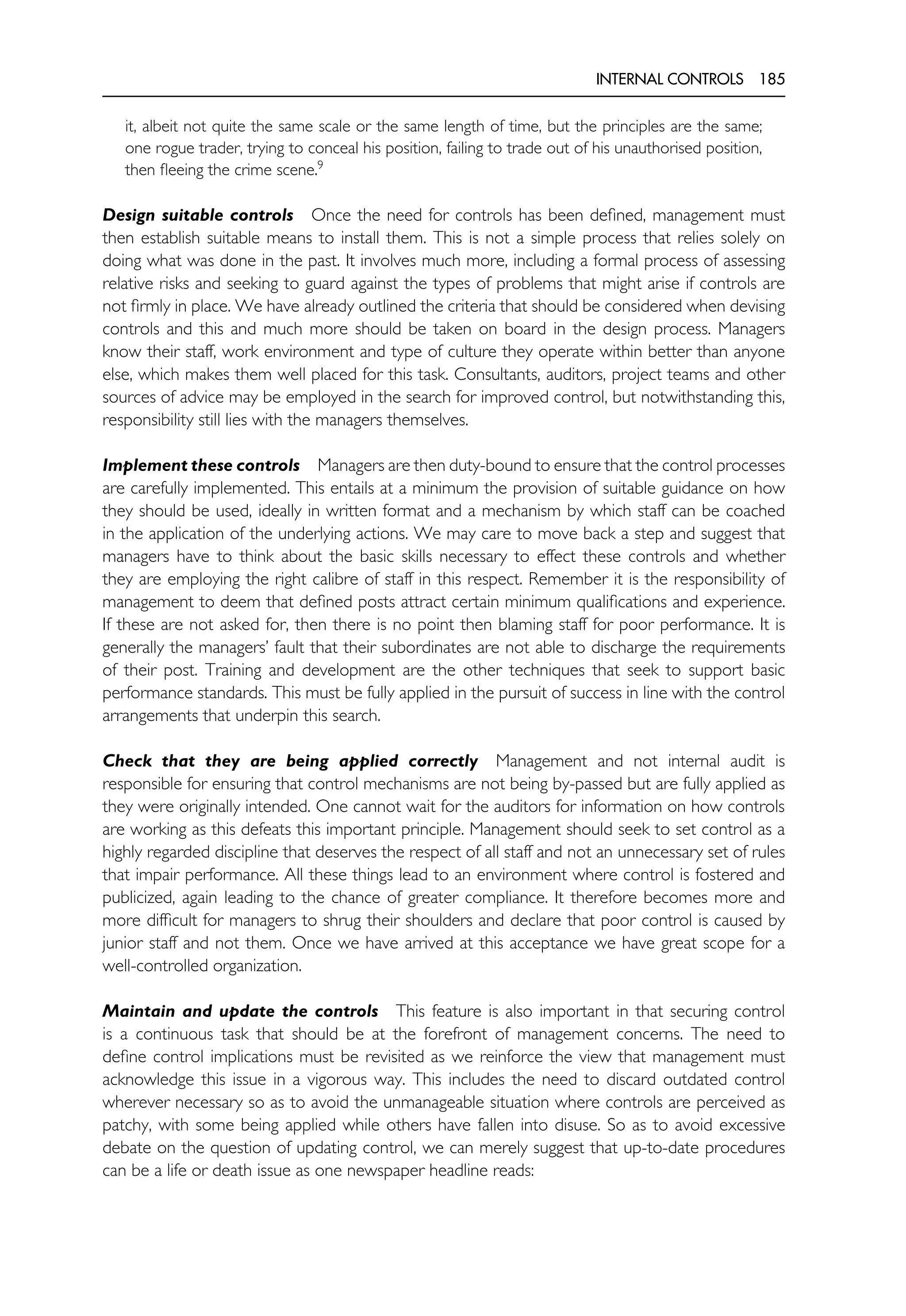 INTERNAL CONTROLS 185
it, albeit not quite the same scale or the same length of time, but the principles are the same;
one rogue trader, trying to conceal his position, failing to trade out of his unauthorised position,
then fleeing the crime scene.9
Design suitable controls Once the need for controls has been defined, management must
then establish suitable means to install them. This is not a simple process that relies solely on
doing what was done in the past. It involves much more, including a formal process of assessing
relative risks and seeking to guard against the types of problems that might arise if controls are
not firmly in place. We have already outlined the criteria that should be considered when devising
controls and this and much more should be taken on board in the design process. Managers
know their staff, work environment and type of culture they operate within better than anyone
else, which makes them well placed for this task. Consultants, auditors, project teams and other
sources of advice may be employed in the search for improved control, but notwithstanding this,
responsibility still lies with the managers themselves.
Implement these controls Managers are then duty-bound to ensure that the control processes
are carefully implemented. This entails at a minimum the provision of suitable guidance on how
they should be used, ideally in written format and a mechanism by which staff can be coached
in the application of the underlying actions. We may care to move back a step and suggest that
managers have to think about the basic skills necessary to effect these controls and whether
they are employing the right calibre of staff in this respect. Remember it is the responsibility of
management to deem that defined posts attract certain minimum qualifications and experience.
If these are not asked for, then there is no point then blaming staff for poor performance. It is
generally the managers’ fault that their subordinates are not able to discharge the requirements
of their post. Training and development are the other techniques that seek to support basic
performance standards. This must be fully applied in the pursuit of success in line with the control
arrangements that underpin this search.
Check that they are being applied correctly Management and not internal audit is
responsible for ensuring that control mechanisms are not being by-passed but are fully applied as
they were originally intended. One cannot wait for the auditors for information on how controls
are working as this defeats this important principle. Management should seek to set control as a
highly regarded discipline that deserves the respect of all staff and not an unnecessary set of rules
that impair performance. All these things lead to an environment where control is fostered and
publicized, again leading to the chance of greater compliance. It therefore becomes more and
more difficult for managers to shrug their shoulders and declare that poor control is caused by
junior staff and not them. Once we have arrived at this acceptance we have great scope for a
well-controlled organization.
Maintain and update the controls This feature is also important in that securing control
is a continuous task that should be at the forefront of management concerns. The need to
define control implications must be revisited as we reinforce the view that management must
acknowledge this issue in a vigorous way. This includes the need to discard outdated control
wherever necessary so as to avoid the unmanageable situation where controls are perceived as
patchy, with some being applied while others have fallen into disuse. So as to avoid excessive
debate on the question of updating control, we can merely suggest that up-to-date procedures
can be a life or death issue as one newspaper headline reads:
 
