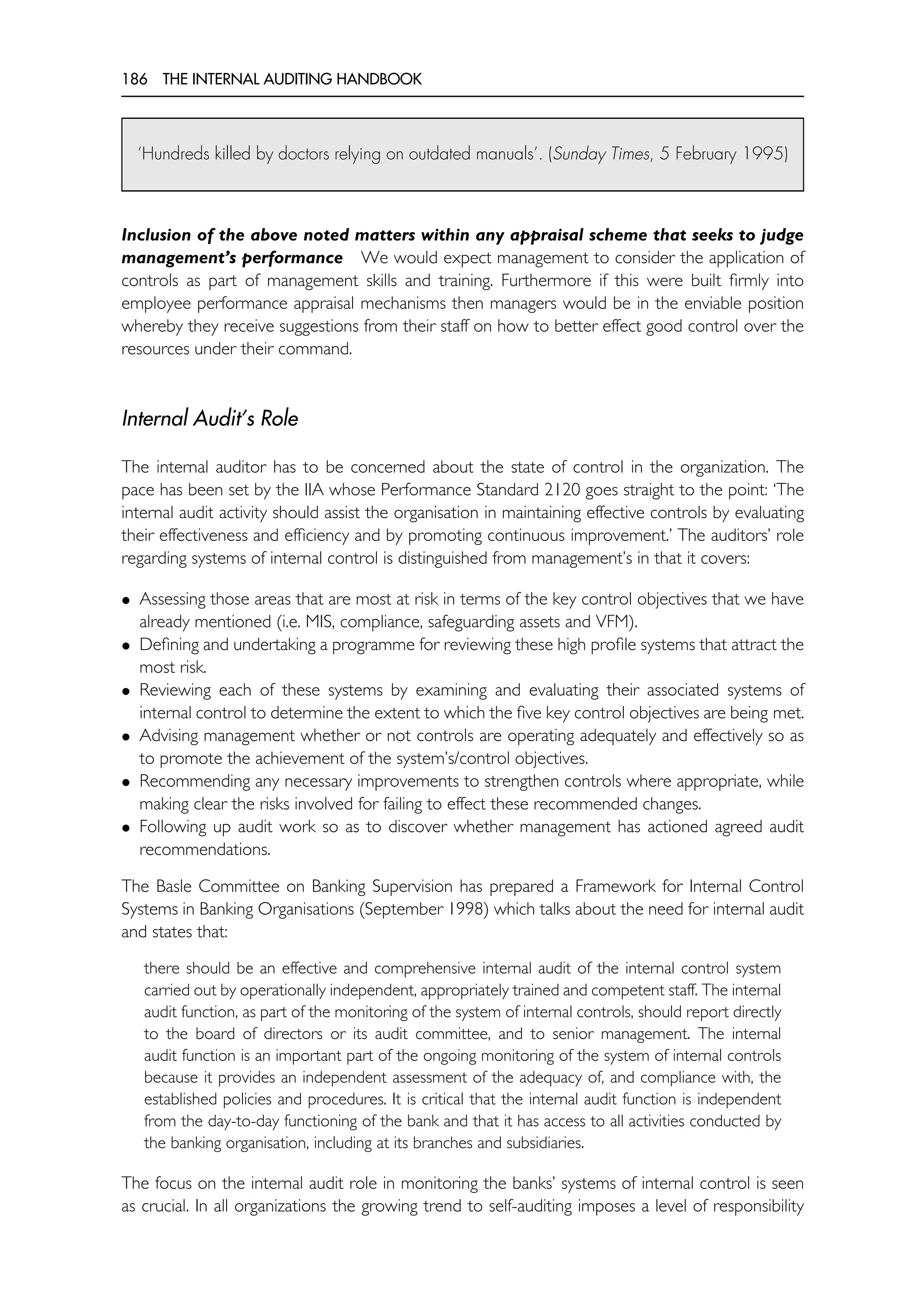 186 THE INTERNAL AUDITING HANDBOOK
‘Hundreds killed by doctors relying on outdated manuals’. (Sunday Times, 5 February 1995)
Inclusion of the above noted matters within any appraisal scheme that seeks to judge
management’s performance We would expect management to consider the application of
controls as part of management skills and training. Furthermore if this were built firmly into
employee performance appraisal mechanisms then managers would be in the enviable position
whereby they receive suggestions from their staff on how to better effect good control over the
resources under their command.
Internal Audit’s Role
The internal auditor has to be concerned about the state of control in the organization. The
pace has been set by the IIA whose Performance Standard 2120 goes straight to the point: ‘The
internal audit activity should assist the organisation in maintaining effective controls by evaluating
their effectiveness and efficiency and by promoting continuous improvement.’ The auditors’ role
regarding systems of internal control is distinguished from management’s in that it covers:
• Assessing those areas that are most at risk in terms of the key control objectives that we have
already mentioned (i.e. MIS, compliance, safeguarding assets and VFM).
• Defining and undertaking a programme for reviewing these high profile systems that attract the
most risk.
• Reviewing each of these systems by examining and evaluating their associated systems of
internal control to determine the extent to which the five key control objectives are being met.
• Advising management whether or not controls are operating adequately and effectively so as
to promote the achievement of the system’s/control objectives.
• Recommending any necessary improvements to strengthen controls where appropriate, while
making clear the risks involved for failing to effect these recommended changes.
• Following up audit work so as to discover whether management has actioned agreed audit
recommendations.
The Basle Committee on Banking Supervision has prepared a Framework for Internal Control
Systems in Banking Organisations (September 1998) which talks about the need for internal audit
and states that:
there should be an effective and comprehensive internal audit of the internal control system
carried out by operationally independent, appropriately trained and competent staff. The internal
audit function, as part of the monitoring of the system of internal controls, should report directly
to the board of directors or its audit committee, and to senior management. The internal
audit function is an important part of the ongoing monitoring of the system of internal controls
because it provides an independent assessment of the adequacy of, and compliance with, the
established policies and procedures. It is critical that the internal audit function is independent
from the day-to-day functioning of the bank and that it has access to all activities conducted by
the banking organisation, including at its branches and subsidiaries.
The focus on the internal audit role in monitoring the banks’ systems of internal control is seen
as crucial. In all organizations the growing trend to self-auditing imposes a level of responsibility
 