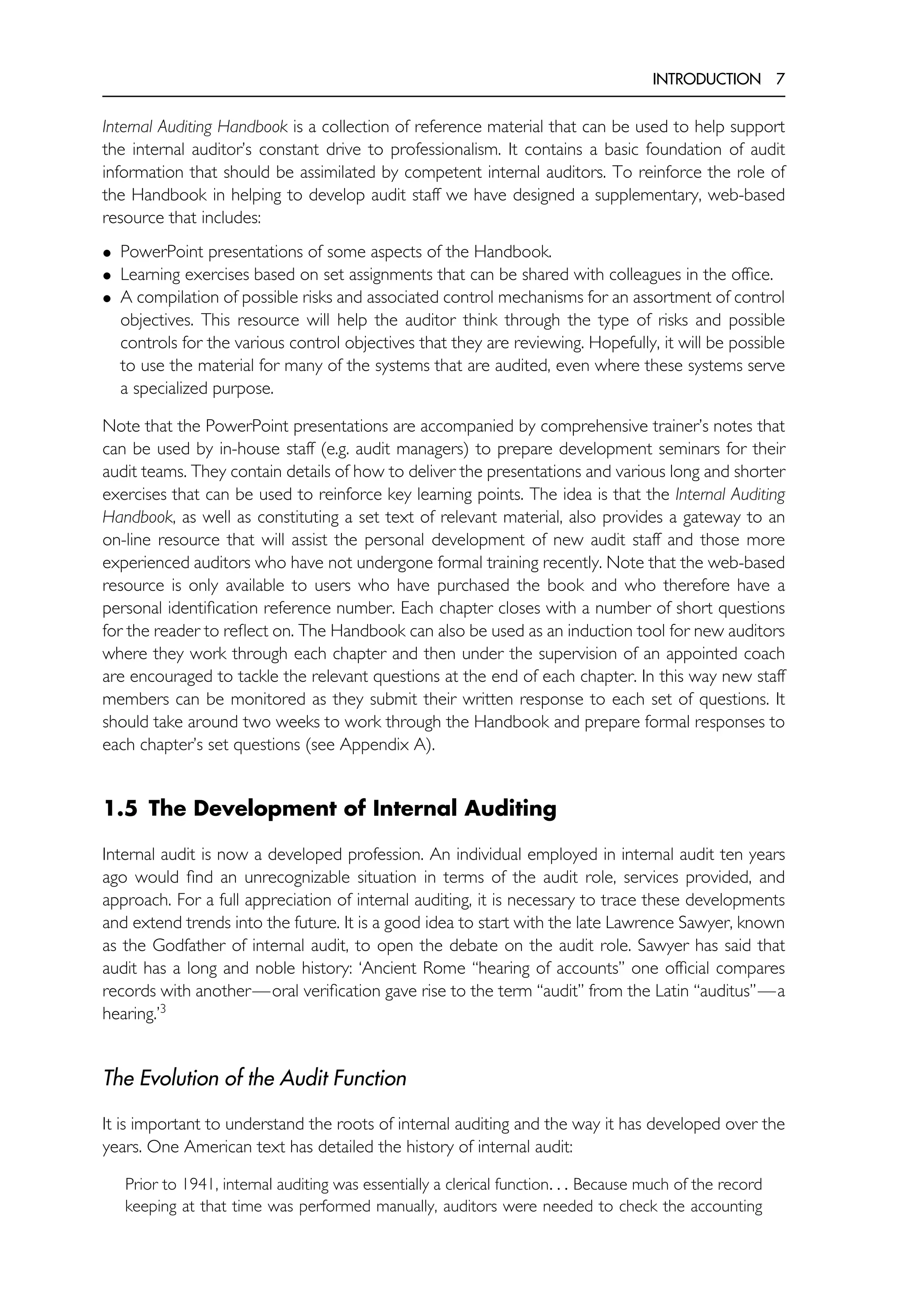 INTRODUCTION 7
Internal Auditing Handbook is a collection of reference material that can be used to help support
the internal auditor’s constant drive to professionalism. It contains a basic foundation of audit
information that should be assimilated by competent internal auditors. To reinforce the role of
the Handbook in helping to develop audit staff we have designed a supplementary, web-based
resource that includes:
• PowerPoint presentations of some aspects of the Handbook.
• Learning exercises based on set assignments that can be shared with colleagues in the office.
• A compilation of possible risks and associated control mechanisms for an assortment of control
objectives. This resource will help the auditor think through the type of risks and possible
controls for the various control objectives that they are reviewing. Hopefully, it will be possible
to use the material for many of the systems that are audited, even where these systems serve
a specialized purpose.
Note that the PowerPoint presentations are accompanied by comprehensive trainer’s notes that
can be used by in-house staff (e.g. audit managers) to prepare development seminars for their
audit teams. They contain details of how to deliver the presentations and various long and shorter
exercises that can be used to reinforce key learning points. The idea is that the Internal Auditing
Handbook, as well as constituting a set text of relevant material, also provides a gateway to an
on-line resource that will assist the personal development of new audit staff and those more
experienced auditors who have not undergone formal training recently. Note that the web-based
resource is only available to users who have purchased the book and who therefore have a
personal identification reference number. Each chapter closes with a number of short questions
for the reader to reflect on. The Handbook can also be used as an induction tool for new auditors
where they work through each chapter and then under the supervision of an appointed coach
are encouraged to tackle the relevant questions at the end of each chapter. In this way new staff
members can be monitored as they submit their written response to each set of questions. It
should take around two weeks to work through the Handbook and prepare formal responses to
each chapter’s set questions (see Appendix A).
1.5 The Development of Internal Auditing
Internal audit is now a developed profession. An individual employed in internal audit ten years
ago would find an unrecognizable situation in terms of the audit role, services provided, and
approach. For a full appreciation of internal auditing, it is necessary to trace these developments
and extend trends into the future. It is a good idea to start with the late Lawrence Sawyer, known
as the Godfather of internal audit, to open the debate on the audit role. Sawyer has said that
audit has a long and noble history: ‘Ancient Rome ‘‘hearing of accounts’’ one official compares
records with another—oral verification gave rise to the term ‘‘audit’’ from the Latin ‘‘auditus’’—a
hearing.’3
The Evolution of the Audit Function
It is important to understand the roots of internal auditing and the way it has developed over the
years. One American text has detailed the history of internal audit:
Prior to 1941, internal auditing was essentially a clerical function. . . Because much of the record
keeping at that time was performed manually, auditors were needed to check the accounting
 