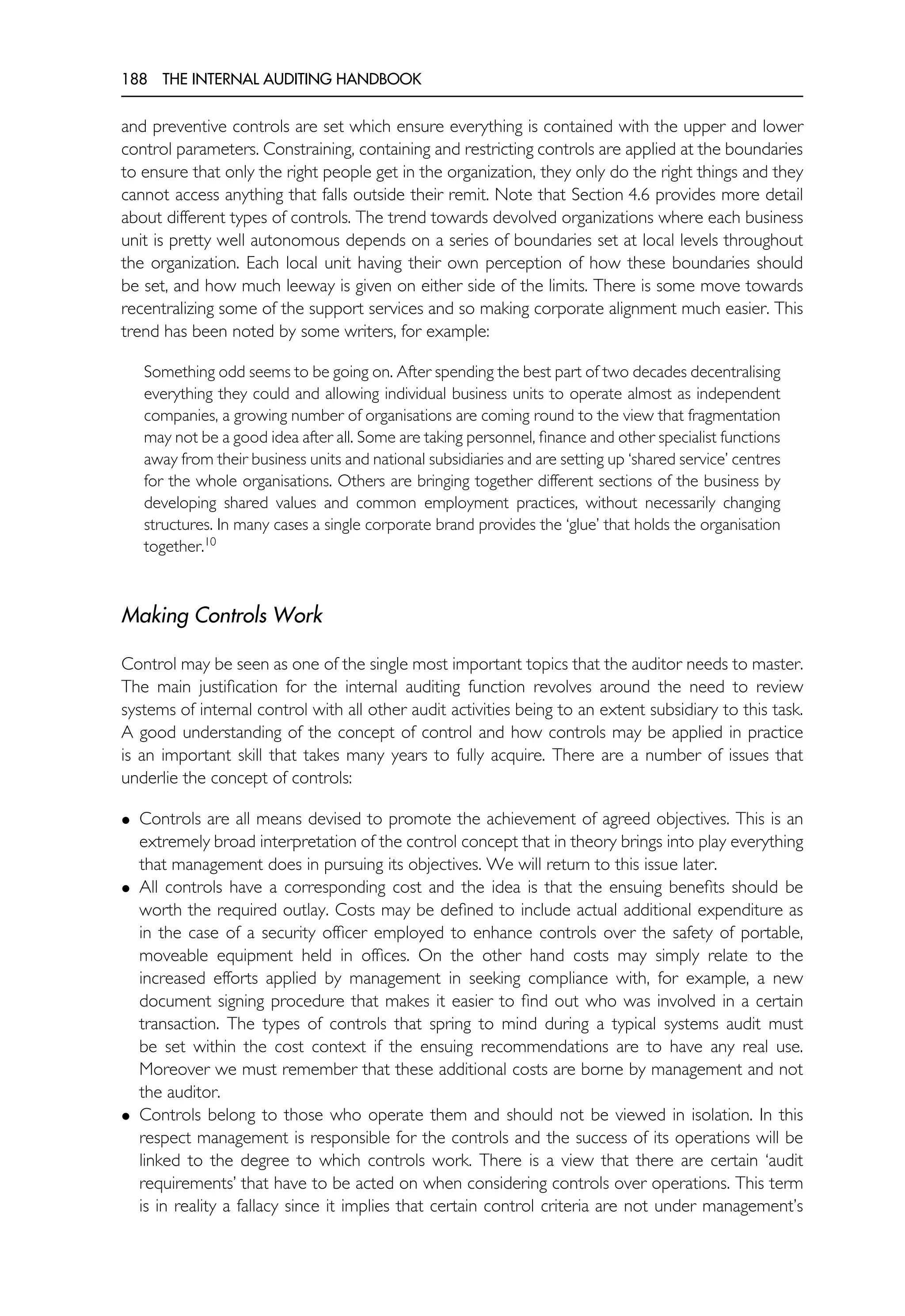 188 THE INTERNAL AUDITING HANDBOOK
and preventive controls are set which ensure everything is contained with the upper and lower
control parameters. Constraining, containing and restricting controls are applied at the boundaries
to ensure that only the right people get in the organization, they only do the right things and they
cannot access anything that falls outside their remit. Note that Section 4.6 provides more detail
about different types of controls. The trend towards devolved organizations where each business
unit is pretty well autonomous depends on a series of boundaries set at local levels throughout
the organization. Each local unit having their own perception of how these boundaries should
be set, and how much leeway is given on either side of the limits. There is some move towards
recentralizing some of the support services and so making corporate alignment much easier. This
trend has been noted by some writers, for example:
Something odd seems to be going on. After spending the best part of two decades decentralising
everything they could and allowing individual business units to operate almost as independent
companies, a growing number of organisations are coming round to the view that fragmentation
may not be a good idea after all. Some are taking personnel, finance and other specialist functions
away from their business units and national subsidiaries and are setting up ‘shared service’ centres
for the whole organisations. Others are bringing together different sections of the business by
developing shared values and common employment practices, without necessarily changing
structures. In many cases a single corporate brand provides the ‘glue’ that holds the organisation
together.10
Making Controls Work
Control may be seen as one of the single most important topics that the auditor needs to master.
The main justification for the internal auditing function revolves around the need to review
systems of internal control with all other audit activities being to an extent subsidiary to this task.
A good understanding of the concept of control and how controls may be applied in practice
is an important skill that takes many years to fully acquire. There are a number of issues that
underlie the concept of controls:
• Controls are all means devised to promote the achievement of agreed objectives. This is an
extremely broad interpretation of the control concept that in theory brings into play everything
that management does in pursuing its objectives. We will return to this issue later.
• All controls have a corresponding cost and the idea is that the ensuing benefits should be
worth the required outlay. Costs may be defined to include actual additional expenditure as
in the case of a security officer employed to enhance controls over the safety of portable,
moveable equipment held in offices. On the other hand costs may simply relate to the
increased efforts applied by management in seeking compliance with, for example, a new
document signing procedure that makes it easier to find out who was involved in a certain
transaction. The types of controls that spring to mind during a typical systems audit must
be set within the cost context if the ensuing recommendations are to have any real use.
Moreover we must remember that these additional costs are borne by management and not
the auditor.
• Controls belong to those who operate them and should not be viewed in isolation. In this
respect management is responsible for the controls and the success of its operations will be
linked to the degree to which controls work. There is a view that there are certain ‘audit
requirements’ that have to be acted on when considering controls over operations. This term
is in reality a fallacy since it implies that certain control criteria are not under management’s
 