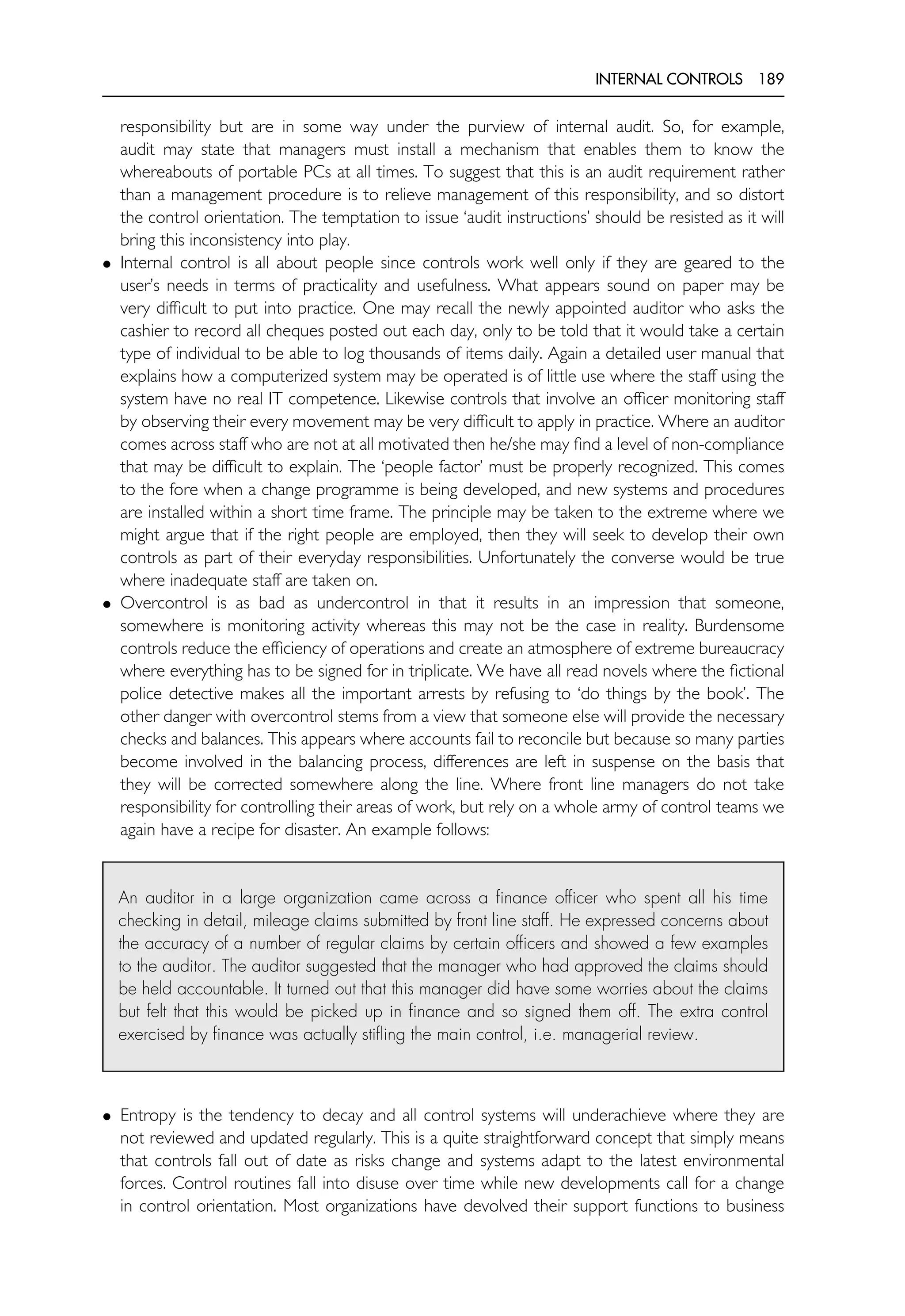 INTERNAL CONTROLS 189
responsibility but are in some way under the purview of internal audit. So, for example,
audit may state that managers must install a mechanism that enables them to know the
whereabouts of portable PCs at all times. To suggest that this is an audit requirement rather
than a management procedure is to relieve management of this responsibility, and so distort
the control orientation. The temptation to issue ‘audit instructions’ should be resisted as it will
bring this inconsistency into play.
• Internal control is all about people since controls work well only if they are geared to the
user’s needs in terms of practicality and usefulness. What appears sound on paper may be
very difficult to put into practice. One may recall the newly appointed auditor who asks the
cashier to record all cheques posted out each day, only to be told that it would take a certain
type of individual to be able to log thousands of items daily. Again a detailed user manual that
explains how a computerized system may be operated is of little use where the staff using the
system have no real IT competence. Likewise controls that involve an officer monitoring staff
by observing their every movement may be very difficult to apply in practice. Where an auditor
comes across staff who are not at all motivated then he/she may find a level of non-compliance
that may be difficult to explain. The ‘people factor’ must be properly recognized. This comes
to the fore when a change programme is being developed, and new systems and procedures
are installed within a short time frame. The principle may be taken to the extreme where we
might argue that if the right people are employed, then they will seek to develop their own
controls as part of their everyday responsibilities. Unfortunately the converse would be true
where inadequate staff are taken on.
• Overcontrol is as bad as undercontrol in that it results in an impression that someone,
somewhere is monitoring activity whereas this may not be the case in reality. Burdensome
controls reduce the efficiency of operations and create an atmosphere of extreme bureaucracy
where everything has to be signed for in triplicate. We have all read novels where the fictional
police detective makes all the important arrests by refusing to ‘do things by the book’. The
other danger with overcontrol stems from a view that someone else will provide the necessary
checks and balances. This appears where accounts fail to reconcile but because so many parties
become involved in the balancing process, differences are left in suspense on the basis that
they will be corrected somewhere along the line. Where front line managers do not take
responsibility for controlling their areas of work, but rely on a whole army of control teams we
again have a recipe for disaster. An example follows:
An auditor in a large organization came across a finance officer who spent all his time
checking in detail, mileage claims submitted by front line staff. He expressed concerns about
the accuracy of a number of regular claims by certain officers and showed a few examples
to the auditor. The auditor suggested that the manager who had approved the claims should
be held accountable. It turned out that this manager did have some worries about the claims
but felt that this would be picked up in finance and so signed them off. The extra control
exercised by finance was actually stifling the main control, i.e. managerial review.
• Entropy is the tendency to decay and all control systems will underachieve where they are
not reviewed and updated regularly. This is a quite straightforward concept that simply means
that controls fall out of date as risks change and systems adapt to the latest environmental
forces. Control routines fall into disuse over time while new developments call for a change
in control orientation. Most organizations have devolved their support functions to business
 