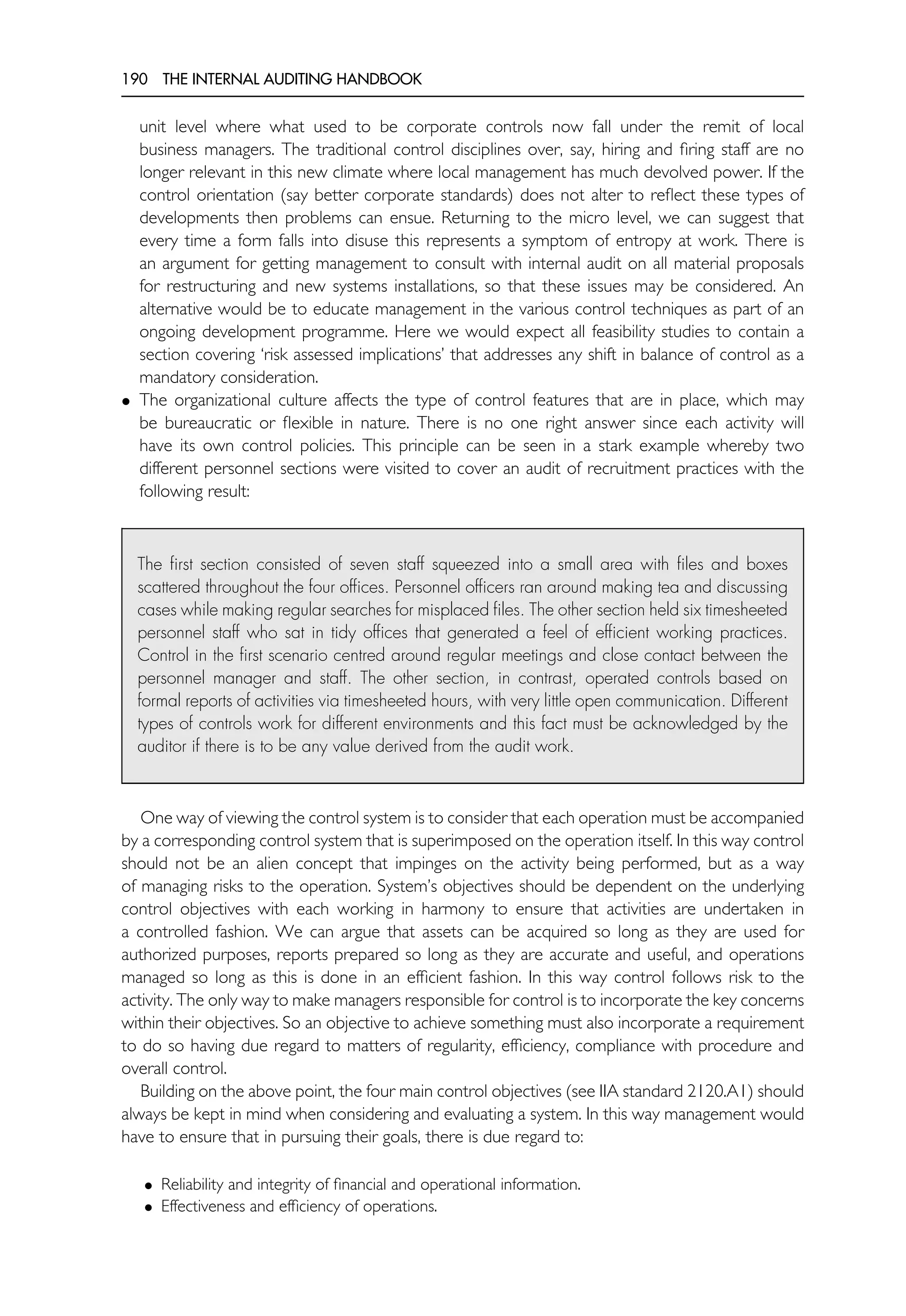 190 THE INTERNAL AUDITING HANDBOOK
unit level where what used to be corporate controls now fall under the remit of local
business managers. The traditional control disciplines over, say, hiring and firing staff are no
longer relevant in this new climate where local management has much devolved power. If the
control orientation (say better corporate standards) does not alter to reflect these types of
developments then problems can ensue. Returning to the micro level, we can suggest that
every time a form falls into disuse this represents a symptom of entropy at work. There is
an argument for getting management to consult with internal audit on all material proposals
for restructuring and new systems installations, so that these issues may be considered. An
alternative would be to educate management in the various control techniques as part of an
ongoing development programme. Here we would expect all feasibility studies to contain a
section covering ‘risk assessed implications’ that addresses any shift in balance of control as a
mandatory consideration.
• The organizational culture affects the type of control features that are in place, which may
be bureaucratic or flexible in nature. There is no one right answer since each activity will
have its own control policies. This principle can be seen in a stark example whereby two
different personnel sections were visited to cover an audit of recruitment practices with the
following result:
The first section consisted of seven staff squeezed into a small area with files and boxes
scattered throughout the four offices. Personnel officers ran around making tea and discussing
cases while making regular searches for misplaced files. The other section held six timesheeted
personnel staff who sat in tidy offices that generated a feel of efficient working practices.
Control in the first scenario centred around regular meetings and close contact between the
personnel manager and staff. The other section, in contrast, operated controls based on
formal reports of activities via timesheeted hours, with very little open communication. Different
types of controls work for different environments and this fact must be acknowledged by the
auditor if there is to be any value derived from the audit work.
One way of viewing the control system is to consider that each operation must be accompanied
by a corresponding control system that is superimposed on the operation itself. In this way control
should not be an alien concept that impinges on the activity being performed, but as a way
of managing risks to the operation. System’s objectives should be dependent on the underlying
control objectives with each working in harmony to ensure that activities are undertaken in
a controlled fashion. We can argue that assets can be acquired so long as they are used for
authorized purposes, reports prepared so long as they are accurate and useful, and operations
managed so long as this is done in an efficient fashion. In this way control follows risk to the
activity. The only way to make managers responsible for control is to incorporate the key concerns
within their objectives. So an objective to achieve something must also incorporate a requirement
to do so having due regard to matters of regularity, efficiency, compliance with procedure and
overall control.
Building on the above point, the four main control objectives (see IIA standard 2120.A1) should
always be kept in mind when considering and evaluating a system. In this way management would
have to ensure that in pursuing their goals, there is due regard to:
• Reliability and integrity of financial and operational information.
• Effectiveness and efficiency of operations.
 