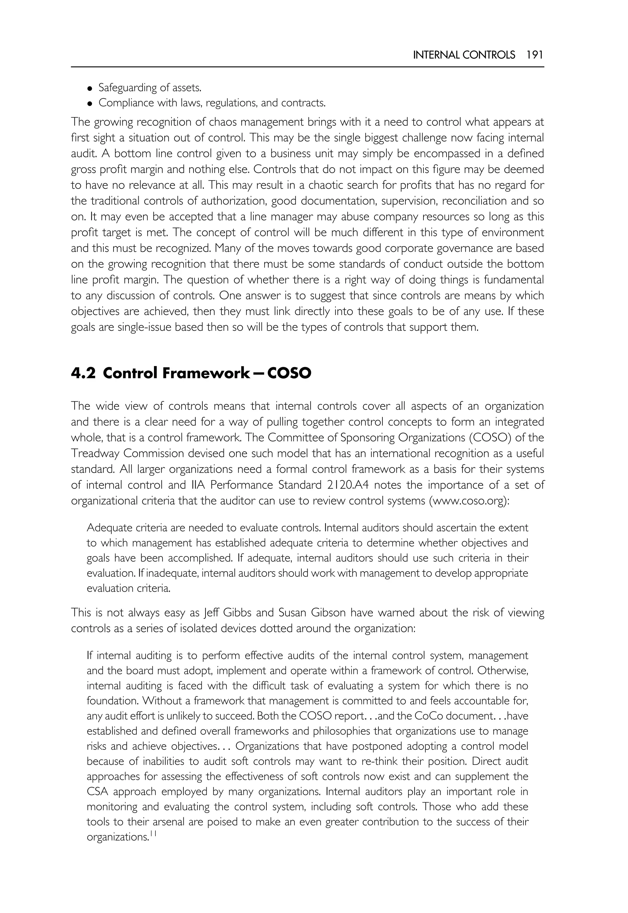 INTERNAL CONTROLS 191
• Safeguarding of assets.
• Compliance with laws, regulations, and contracts.
The growing recognition of chaos management brings with it a need to control what appears at
first sight a situation out of control. This may be the single biggest challenge now facing internal
audit. A bottom line control given to a business unit may simply be encompassed in a defined
gross profit margin and nothing else. Controls that do not impact on this figure may be deemed
to have no relevance at all. This may result in a chaotic search for profits that has no regard for
the traditional controls of authorization, good documentation, supervision, reconciliation and so
on. It may even be accepted that a line manager may abuse company resources so long as this
profit target is met. The concept of control will be much different in this type of environment
and this must be recognized. Many of the moves towards good corporate governance are based
on the growing recognition that there must be some standards of conduct outside the bottom
line profit margin. The question of whether there is a right way of doing things is fundamental
to any discussion of controls. One answer is to suggest that since controls are means by which
objectives are achieved, then they must link directly into these goals to be of any use. If these
goals are single-issue based then so will be the types of controls that support them.
4.2 Control Framework—COSO
The wide view of controls means that internal controls cover all aspects of an organization
and there is a clear need for a way of pulling together control concepts to form an integrated
whole, that is a control framework. The Committee of Sponsoring Organizations (COSO) of the
Treadway Commission devised one such model that has an international recognition as a useful
standard. All larger organizations need a formal control framework as a basis for their systems
of internal control and IIA Performance Standard 2120.A4 notes the importance of a set of
organizational criteria that the auditor can use to review control systems (www.coso.org):
Adequate criteria are needed to evaluate controls. Internal auditors should ascertain the extent
to which management has established adequate criteria to determine whether objectives and
goals have been accomplished. If adequate, internal auditors should use such criteria in their
evaluation. If inadequate, internal auditors should work with management to develop appropriate
evaluation criteria.
This is not always easy as Jeff Gibbs and Susan Gibson have warned about the risk of viewing
controls as a series of isolated devices dotted around the organization:
If internal auditing is to perform effective audits of the internal control system, management
and the board must adopt, implement and operate within a framework of control. Otherwise,
internal auditing is faced with the difficult task of evaluating a system for which there is no
foundation. Without a framework that management is committed to and feels accountable for,
any audit effort is unlikely to succeed. Both the COSO report. . .and the CoCo document. . .have
established and defined overall frameworks and philosophies that organizations use to manage
risks and achieve objectives. . . Organizations that have postponed adopting a control model
because of inabilities to audit soft controls may want to re-think their position. Direct audit
approaches for assessing the effectiveness of soft controls now exist and can supplement the
CSA approach employed by many organizations. Internal auditors play an important role in
monitoring and evaluating the control system, including soft controls. Those who add these
tools to their arsenal are poised to make an even greater contribution to the success of their
organizations.11
 