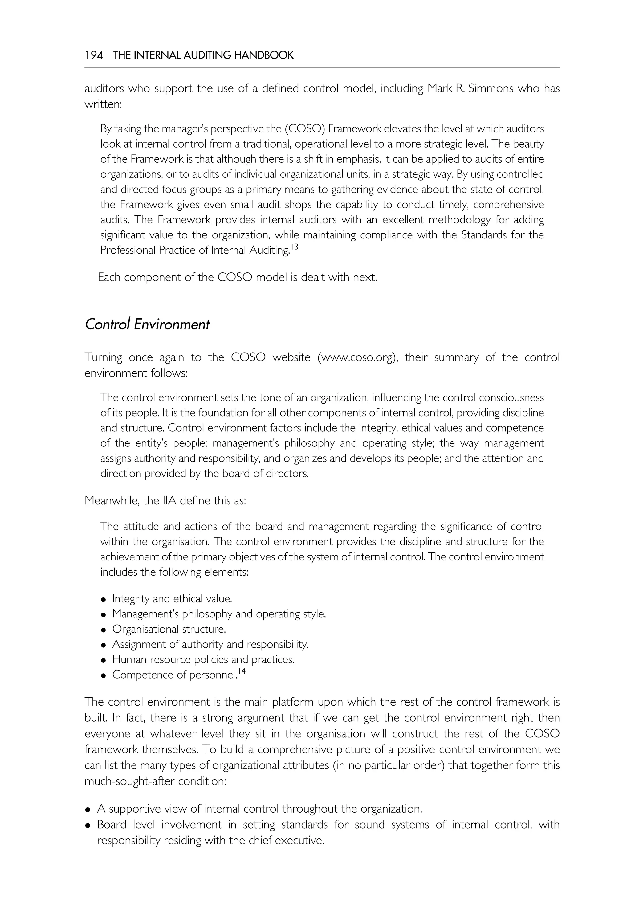 194 THE INTERNAL AUDITING HANDBOOK
auditors who support the use of a defined control model, including Mark R. Simmons who has
written:
By taking the manager’s perspective the (COSO) Framework elevates the level at which auditors
look at internal control from a traditional, operational level to a more strategic level. The beauty
of the Framework is that although there is a shift in emphasis, it can be applied to audits of entire
organizations, or to audits of individual organizational units, in a strategic way. By using controlled
and directed focus groups as a primary means to gathering evidence about the state of control,
the Framework gives even small audit shops the capability to conduct timely, comprehensive
audits. The Framework provides internal auditors with an excellent methodology for adding
significant value to the organization, while maintaining compliance with the Standards for the
Professional Practice of Internal Auditing.13
Each component of the COSO model is dealt with next.
Control Environment
Turning once again to the COSO website (www.coso.org), their summary of the control
environment follows:
The control environment sets the tone of an organization, influencing the control consciousness
of its people. It is the foundation for all other components of internal control, providing discipline
and structure. Control environment factors include the integrity, ethical values and competence
of the entity’s people; management’s philosophy and operating style; the way management
assigns authority and responsibility, and organizes and develops its people; and the attention and
direction provided by the board of directors.
Meanwhile, the IIA define this as:
The attitude and actions of the board and management regarding the significance of control
within the organisation. The control environment provides the discipline and structure for the
achievement of the primary objectives of the system of internal control. The control environment
includes the following elements:
• Integrity and ethical value.
• Management’s philosophy and operating style.
• Organisational structure.
• Assignment of authority and responsibility.
• Human resource policies and practices.
• Competence of personnel.14
The control environment is the main platform upon which the rest of the control framework is
built. In fact, there is a strong argument that if we can get the control environment right then
everyone at whatever level they sit in the organisation will construct the rest of the COSO
framework themselves. To build a comprehensive picture of a positive control environment we
can list the many types of organizational attributes (in no particular order) that together form this
much-sought-after condition:
• A supportive view of internal control throughout the organization.
• Board level involvement in setting standards for sound systems of internal control, with
responsibility residing with the chief executive.
 