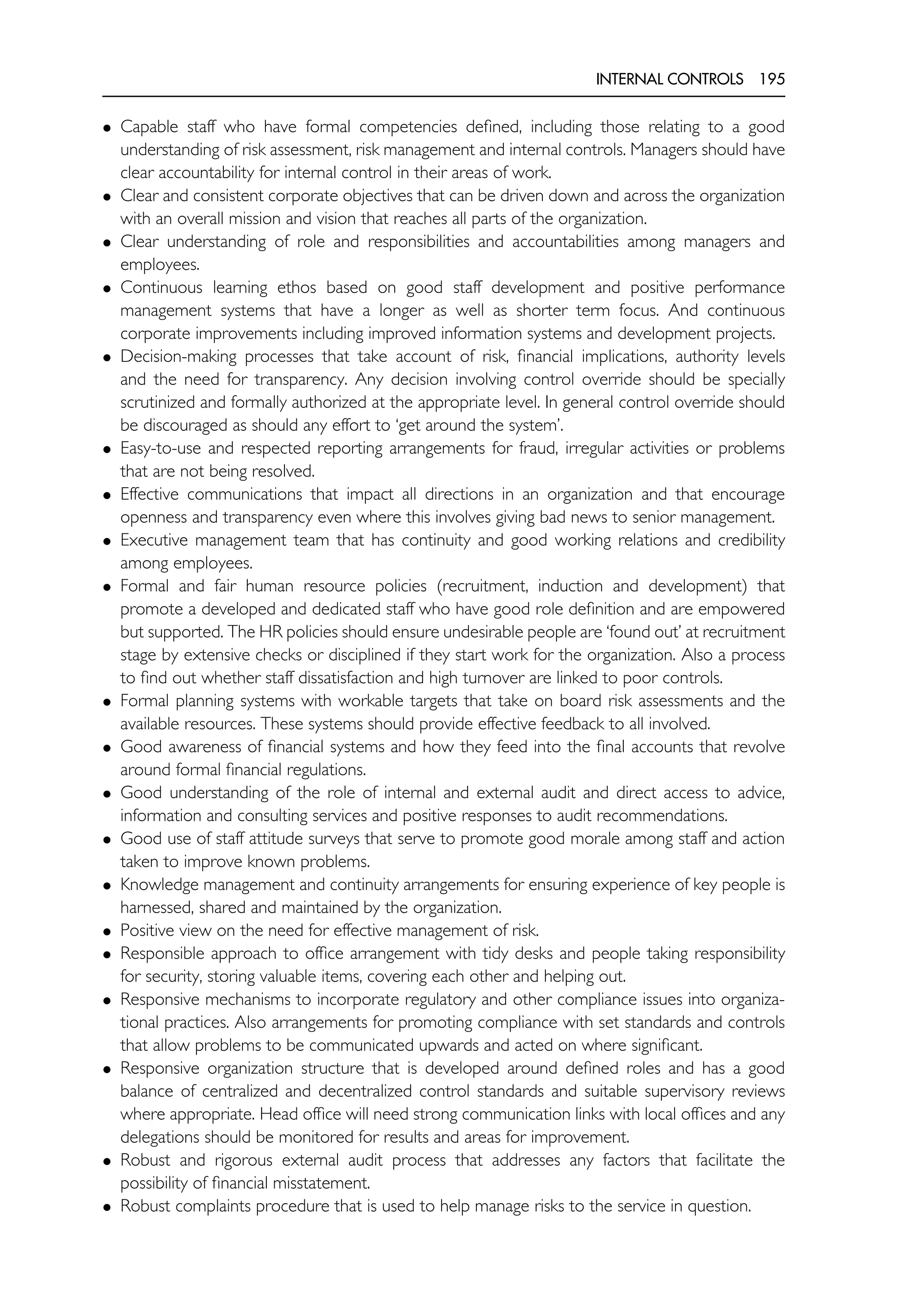 INTERNAL CONTROLS 195
• Capable staff who have formal competencies defined, including those relating to a good
understanding of risk assessment, risk management and internal controls. Managers should have
clear accountability for internal control in their areas of work.
• Clear and consistent corporate objectives that can be driven down and across the organization
with an overall mission and vision that reaches all parts of the organization.
• Clear understanding of role and responsibilities and accountabilities among managers and
employees.
• Continuous learning ethos based on good staff development and positive performance
management systems that have a longer as well as shorter term focus. And continuous
corporate improvements including improved information systems and development projects.
• Decision-making processes that take account of risk, financial implications, authority levels
and the need for transparency. Any decision involving control override should be specially
scrutinized and formally authorized at the appropriate level. In general control override should
be discouraged as should any effort to ‘get around the system’.
• Easy-to-use and respected reporting arrangements for fraud, irregular activities or problems
that are not being resolved.
• Effective communications that impact all directions in an organization and that encourage
openness and transparency even where this involves giving bad news to senior management.
• Executive management team that has continuity and good working relations and credibility
among employees.
• Formal and fair human resource policies (recruitment, induction and development) that
promote a developed and dedicated staff who have good role definition and are empowered
but supported. The HR policies should ensure undesirable people are ‘found out’ at recruitment
stage by extensive checks or disciplined if they start work for the organization. Also a process
to find out whether staff dissatisfaction and high turnover are linked to poor controls.
• Formal planning systems with workable targets that take on board risk assessments and the
available resources. These systems should provide effective feedback to all involved.
• Good awareness of financial systems and how they feed into the final accounts that revolve
around formal financial regulations.
• Good understanding of the role of internal and external audit and direct access to advice,
information and consulting services and positive responses to audit recommendations.
• Good use of staff attitude surveys that serve to promote good morale among staff and action
taken to improve known problems.
• Knowledge management and continuity arrangements for ensuring experience of key people is
harnessed, shared and maintained by the organization.
• Positive view on the need for effective management of risk.
• Responsible approach to office arrangement with tidy desks and people taking responsibility
for security, storing valuable items, covering each other and helping out.
• Responsive mechanisms to incorporate regulatory and other compliance issues into organiza-
tional practices. Also arrangements for promoting compliance with set standards and controls
that allow problems to be communicated upwards and acted on where significant.
• Responsive organization structure that is developed around defined roles and has a good
balance of centralized and decentralized control standards and suitable supervisory reviews
where appropriate. Head office will need strong communication links with local offices and any
delegations should be monitored for results and areas for improvement.
• Robust and rigorous external audit process that addresses any factors that facilitate the
possibility of financial misstatement.
• Robust complaints procedure that is used to help manage risks to the service in question.
 