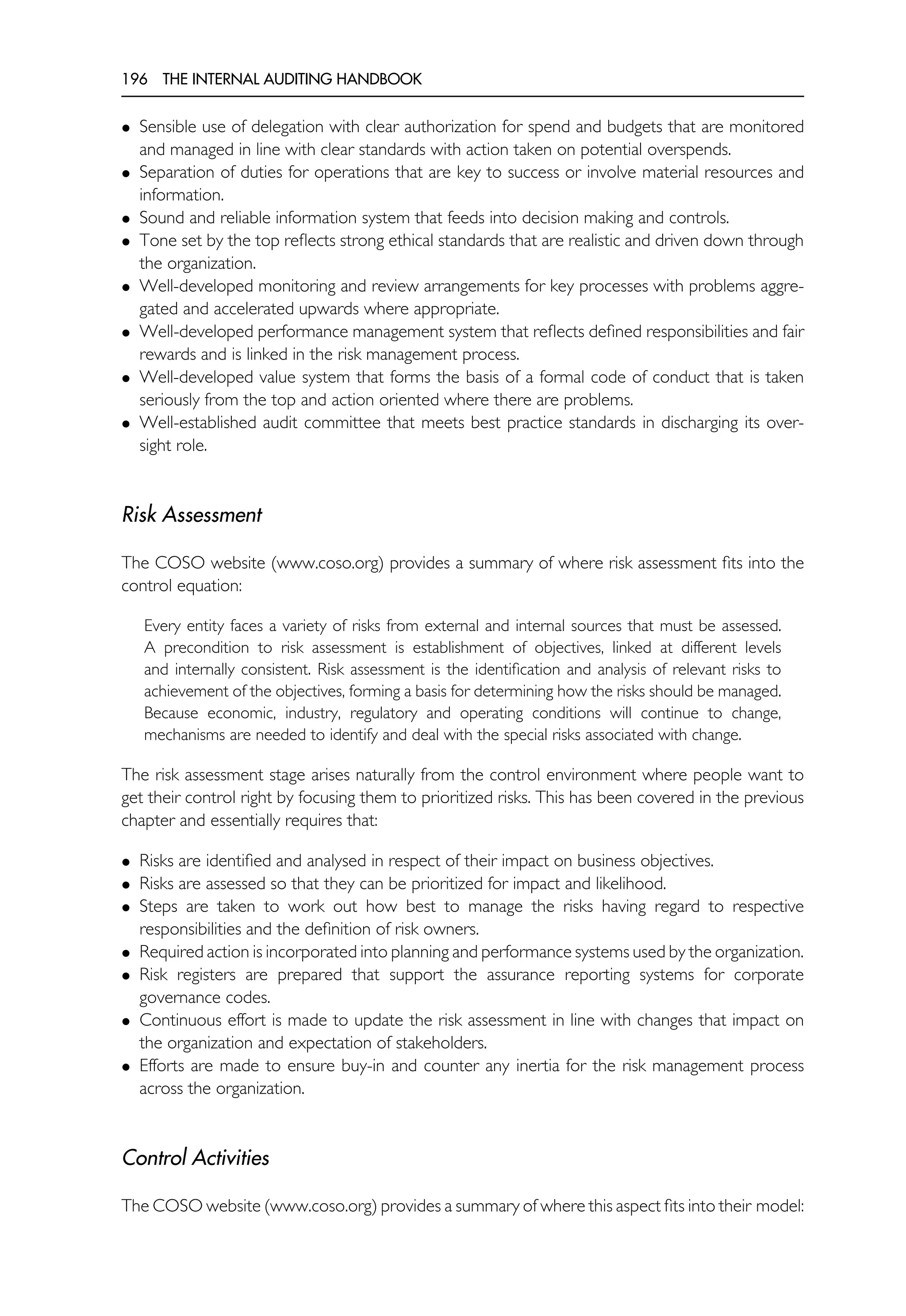 196 THE INTERNAL AUDITING HANDBOOK
• Sensible use of delegation with clear authorization for spend and budgets that are monitored
and managed in line with clear standards with action taken on potential overspends.
• Separation of duties for operations that are key to success or involve material resources and
information.
• Sound and reliable information system that feeds into decision making and controls.
• Tone set by the top reflects strong ethical standards that are realistic and driven down through
the organization.
• Well-developed monitoring and review arrangements for key processes with problems aggre-
gated and accelerated upwards where appropriate.
• Well-developed performance management system that reflects defined responsibilities and fair
rewards and is linked in the risk management process.
• Well-developed value system that forms the basis of a formal code of conduct that is taken
seriously from the top and action oriented where there are problems.
• Well-established audit committee that meets best practice standards in discharging its over-
sight role.
Risk Assessment
The COSO website (www.coso.org) provides a summary of where risk assessment fits into the
control equation:
Every entity faces a variety of risks from external and internal sources that must be assessed.
A precondition to risk assessment is establishment of objectives, linked at different levels
and internally consistent. Risk assessment is the identification and analysis of relevant risks to
achievement of the objectives, forming a basis for determining how the risks should be managed.
Because economic, industry, regulatory and operating conditions will continue to change,
mechanisms are needed to identify and deal with the special risks associated with change.
The risk assessment stage arises naturally from the control environment where people want to
get their control right by focusing them to prioritized risks. This has been covered in the previous
chapter and essentially requires that:
• Risks are identified and analysed in respect of their impact on business objectives.
• Risks are assessed so that they can be prioritized for impact and likelihood.
• Steps are taken to work out how best to manage the risks having regard to respective
responsibilities and the definition of risk owners.
• Required action is incorporated into planning and performance systems used by the organization.
• Risk registers are prepared that support the assurance reporting systems for corporate
governance codes.
• Continuous effort is made to update the risk assessment in line with changes that impact on
the organization and expectation of stakeholders.
• Efforts are made to ensure buy-in and counter any inertia for the risk management process
across the organization.
Control Activities
The COSO website (www.coso.org) provides a summary of where this aspect fits into their model:
 