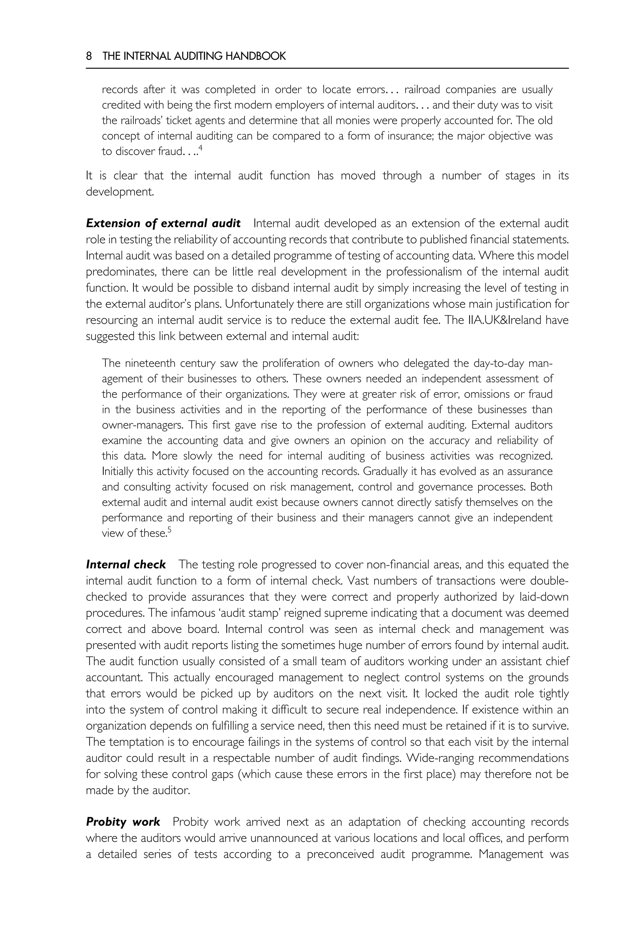 8 THE INTERNAL AUDITING HANDBOOK
records after it was completed in order to locate errors. . . railroad companies are usually
credited with being the first modern employers of internal auditors. . . and their duty was to visit
the railroads’ ticket agents and determine that all monies were properly accounted for. The old
concept of internal auditing can be compared to a form of insurance; the major objective was
to discover fraud. . ..4
It is clear that the internal audit function has moved through a number of stages in its
development.
Extension of external audit Internal audit developed as an extension of the external audit
role in testing the reliability of accounting records that contribute to published financial statements.
Internal audit was based on a detailed programme of testing of accounting data. Where this model
predominates, there can be little real development in the professionalism of the internal audit
function. It would be possible to disband internal audit by simply increasing the level of testing in
the external auditor’s plans. Unfortunately there are still organizations whose main justification for
resourcing an internal audit service is to reduce the external audit fee. The IIA.UK&Ireland have
suggested this link between external and internal audit:
The nineteenth century saw the proliferation of owners who delegated the day-to-day man-
agement of their businesses to others. These owners needed an independent assessment of
the performance of their organizations. They were at greater risk of error, omissions or fraud
in the business activities and in the reporting of the performance of these businesses than
owner-managers. This first gave rise to the profession of external auditing. External auditors
examine the accounting data and give owners an opinion on the accuracy and reliability of
this data. More slowly the need for internal auditing of business activities was recognized.
Initially this activity focused on the accounting records. Gradually it has evolved as an assurance
and consulting activity focused on risk management, control and governance processes. Both
external audit and internal audit exist because owners cannot directly satisfy themselves on the
performance and reporting of their business and their managers cannot give an independent
view of these.5
Internal check The testing role progressed to cover non-financial areas, and this equated the
internal audit function to a form of internal check. Vast numbers of transactions were double-
checked to provide assurances that they were correct and properly authorized by laid-down
procedures. The infamous ‘audit stamp’ reigned supreme indicating that a document was deemed
correct and above board. Internal control was seen as internal check and management was
presented with audit reports listing the sometimes huge number of errors found by internal audit.
The audit function usually consisted of a small team of auditors working under an assistant chief
accountant. This actually encouraged management to neglect control systems on the grounds
that errors would be picked up by auditors on the next visit. It locked the audit role tightly
into the system of control making it difficult to secure real independence. If existence within an
organization depends on fulfilling a service need, then this need must be retained if it is to survive.
The temptation is to encourage failings in the systems of control so that each visit by the internal
auditor could result in a respectable number of audit findings. Wide-ranging recommendations
for solving these control gaps (which cause these errors in the first place) may therefore not be
made by the auditor.
Probity work Probity work arrived next as an adaptation of checking accounting records
where the auditors would arrive unannounced at various locations and local offices, and perform
a detailed series of tests according to a preconceived audit programme. Management was
 
