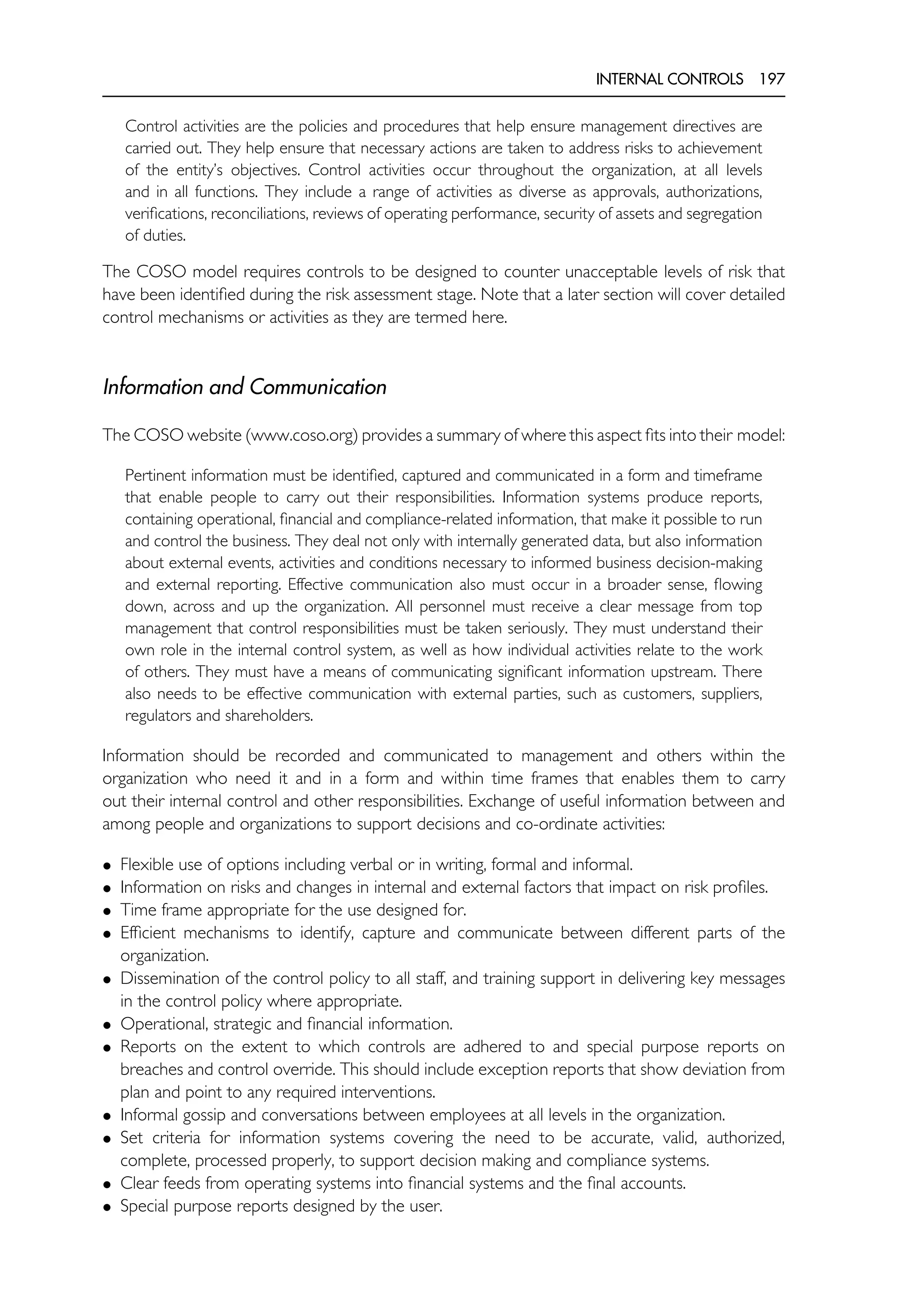 INTERNAL CONTROLS 197
Control activities are the policies and procedures that help ensure management directives are
carried out. They help ensure that necessary actions are taken to address risks to achievement
of the entity’s objectives. Control activities occur throughout the organization, at all levels
and in all functions. They include a range of activities as diverse as approvals, authorizations,
verifications, reconciliations, reviews of operating performance, security of assets and segregation
of duties.
The COSO model requires controls to be designed to counter unacceptable levels of risk that
have been identified during the risk assessment stage. Note that a later section will cover detailed
control mechanisms or activities as they are termed here.
Information and Communication
The COSO website (www.coso.org) provides a summary of where this aspect fits into their model:
Pertinent information must be identified, captured and communicated in a form and timeframe
that enable people to carry out their responsibilities. Information systems produce reports,
containing operational, financial and compliance-related information, that make it possible to run
and control the business. They deal not only with internally generated data, but also information
about external events, activities and conditions necessary to informed business decision-making
and external reporting. Effective communication also must occur in a broader sense, flowing
down, across and up the organization. All personnel must receive a clear message from top
management that control responsibilities must be taken seriously. They must understand their
own role in the internal control system, as well as how individual activities relate to the work
of others. They must have a means of communicating significant information upstream. There
also needs to be effective communication with external parties, such as customers, suppliers,
regulators and shareholders.
Information should be recorded and communicated to management and others within the
organization who need it and in a form and within time frames that enables them to carry
out their internal control and other responsibilities. Exchange of useful information between and
among people and organizations to support decisions and co-ordinate activities:
• Flexible use of options including verbal or in writing, formal and informal.
• Information on risks and changes in internal and external factors that impact on risk profiles.
• Time frame appropriate for the use designed for.
• Efficient mechanisms to identify, capture and communicate between different parts of the
organization.
• Dissemination of the control policy to all staff, and training support in delivering key messages
in the control policy where appropriate.
• Operational, strategic and financial information.
• Reports on the extent to which controls are adhered to and special purpose reports on
breaches and control override. This should include exception reports that show deviation from
plan and point to any required interventions.
• Informal gossip and conversations between employees at all levels in the organization.
• Set criteria for information systems covering the need to be accurate, valid, authorized,
complete, processed properly, to support decision making and compliance systems.
• Clear feeds from operating systems into financial systems and the final accounts.
• Special purpose reports designed by the user.
 