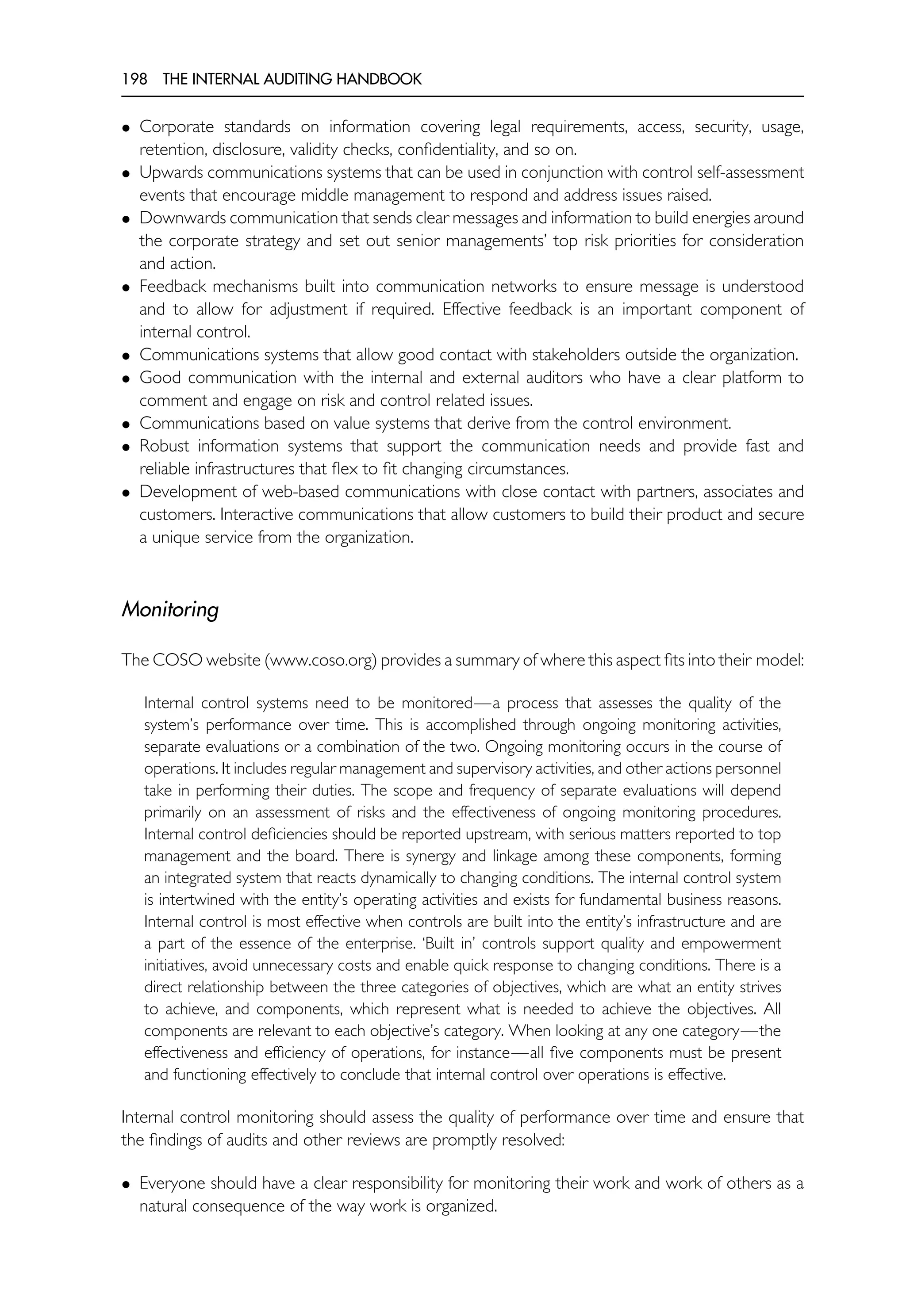 198 THE INTERNAL AUDITING HANDBOOK
• Corporate standards on information covering legal requirements, access, security, usage,
retention, disclosure, validity checks, confidentiality, and so on.
• Upwards communications systems that can be used in conjunction with control self-assessment
events that encourage middle management to respond and address issues raised.
• Downwards communication that sends clear messages and information to build energies around
the corporate strategy and set out senior managements’ top risk priorities for consideration
and action.
• Feedback mechanisms built into communication networks to ensure message is understood
and to allow for adjustment if required. Effective feedback is an important component of
internal control.
• Communications systems that allow good contact with stakeholders outside the organization.
• Good communication with the internal and external auditors who have a clear platform to
comment and engage on risk and control related issues.
• Communications based on value systems that derive from the control environment.
• Robust information systems that support the communication needs and provide fast and
reliable infrastructures that flex to fit changing circumstances.
• Development of web-based communications with close contact with partners, associates and
customers. Interactive communications that allow customers to build their product and secure
a unique service from the organization.
Monitoring
The COSO website (www.coso.org) provides a summary of where this aspect fits into their model:
Internal control systems need to be monitored—a process that assesses the quality of the
system’s performance over time. This is accomplished through ongoing monitoring activities,
separate evaluations or a combination of the two. Ongoing monitoring occurs in the course of
operations. It includes regular management and supervisory activities, and other actions personnel
take in performing their duties. The scope and frequency of separate evaluations will depend
primarily on an assessment of risks and the effectiveness of ongoing monitoring procedures.
Internal control deficiencies should be reported upstream, with serious matters reported to top
management and the board. There is synergy and linkage among these components, forming
an integrated system that reacts dynamically to changing conditions. The internal control system
is intertwined with the entity’s operating activities and exists for fundamental business reasons.
Internal control is most effective when controls are built into the entity’s infrastructure and are
a part of the essence of the enterprise. ‘Built in’ controls support quality and empowerment
initiatives, avoid unnecessary costs and enable quick response to changing conditions. There is a
direct relationship between the three categories of objectives, which are what an entity strives
to achieve, and components, which represent what is needed to achieve the objectives. All
components are relevant to each objective’s category. When looking at any one category—the
effectiveness and efficiency of operations, for instance—all five components must be present
and functioning effectively to conclude that internal control over operations is effective.
Internal control monitoring should assess the quality of performance over time and ensure that
the findings of audits and other reviews are promptly resolved:
• Everyone should have a clear responsibility for monitoring their work and work of others as a
natural consequence of the way work is organized.
 