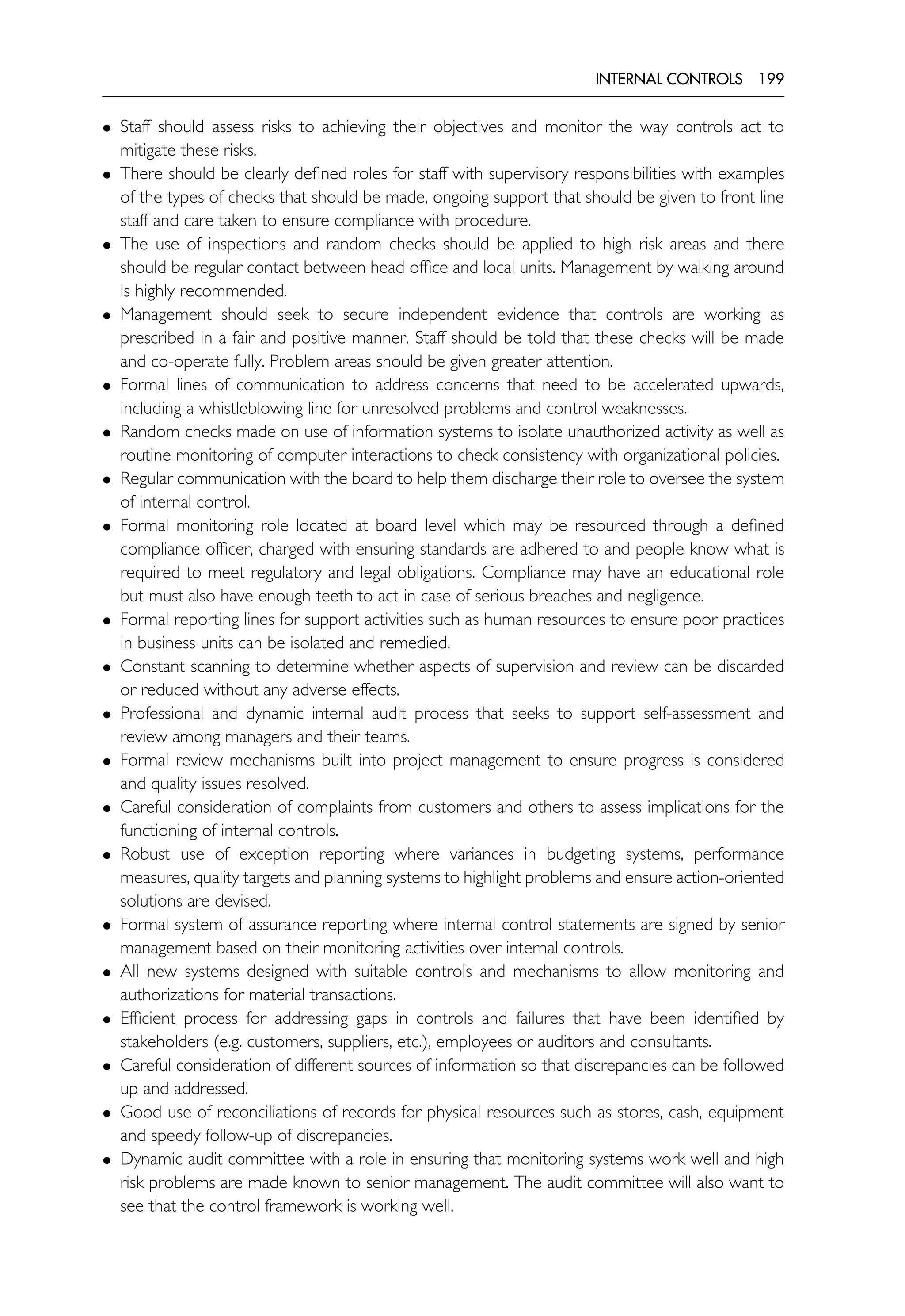 INTERNAL CONTROLS 199
• Staff should assess risks to achieving their objectives and monitor the way controls act to
mitigate these risks.
• There should be clearly defined roles for staff with supervisory responsibilities with examples
of the types of checks that should be made, ongoing support that should be given to front line
staff and care taken to ensure compliance with procedure.
• The use of inspections and random checks should be applied to high risk areas and there
should be regular contact between head office and local units. Management by walking around
is highly recommended.
• Management should seek to secure independent evidence that controls are working as
prescribed in a fair and positive manner. Staff should be told that these checks will be made
and co-operate fully. Problem areas should be given greater attention.
• Formal lines of communication to address concerns that need to be accelerated upwards,
including a whistleblowing line for unresolved problems and control weaknesses.
• Random checks made on use of information systems to isolate unauthorized activity as well as
routine monitoring of computer interactions to check consistency with organizational policies.
• Regular communication with the board to help them discharge their role to oversee the system
of internal control.
• Formal monitoring role located at board level which may be resourced through a defined
compliance officer, charged with ensuring standards are adhered to and people know what is
required to meet regulatory and legal obligations. Compliance may have an educational role
but must also have enough teeth to act in case of serious breaches and negligence.
• Formal reporting lines for support activities such as human resources to ensure poor practices
in business units can be isolated and remedied.
• Constant scanning to determine whether aspects of supervision and review can be discarded
or reduced without any adverse effects.
• Professional and dynamic internal audit process that seeks to support self-assessment and
review among managers and their teams.
• Formal review mechanisms built into project management to ensure progress is considered
and quality issues resolved.
• Careful consideration of complaints from customers and others to assess implications for the
functioning of internal controls.
• Robust use of exception reporting where variances in budgeting systems, performance
measures, quality targets and planning systems to highlight problems and ensure action-oriented
solutions are devised.
• Formal system of assurance reporting where internal control statements are signed by senior
management based on their monitoring activities over internal controls.
• All new systems designed with suitable controls and mechanisms to allow monitoring and
authorizations for material transactions.
• Efficient process for addressing gaps in controls and failures that have been identified by
stakeholders (e.g. customers, suppliers, etc.), employees or auditors and consultants.
• Careful consideration of different sources of information so that discrepancies can be followed
up and addressed.
• Good use of reconciliations of records for physical resources such as stores, cash, equipment
and speedy follow-up of discrepancies.
• Dynamic audit committee with a role in ensuring that monitoring systems work well and high
risk problems are made known to senior management. The audit committee will also want to
see that the control framework is working well.
 