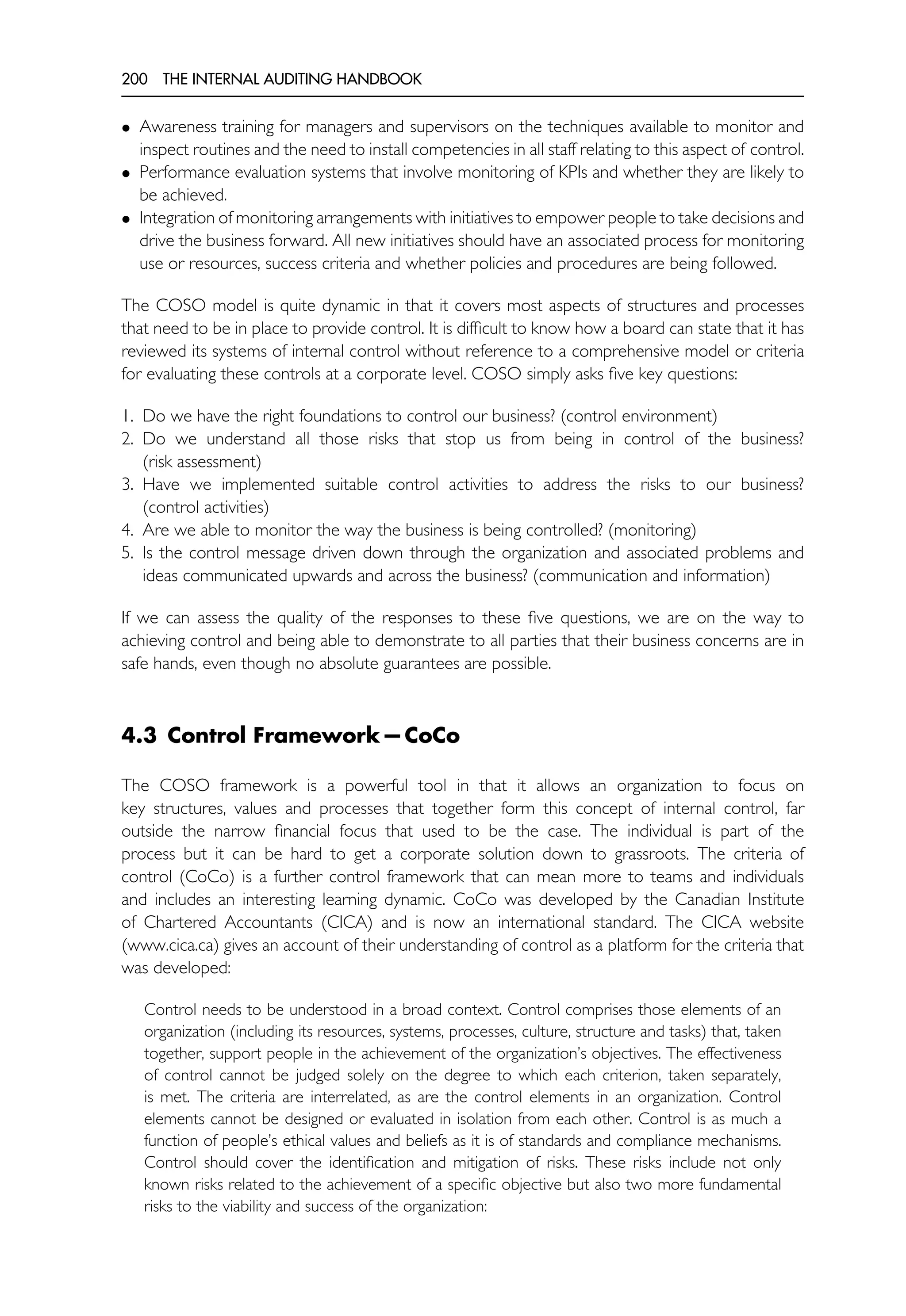 200 THE INTERNAL AUDITING HANDBOOK
• Awareness training for managers and supervisors on the techniques available to monitor and
inspect routines and the need to install competencies in all staff relating to this aspect of control.
• Performance evaluation systems that involve monitoring of KPIs and whether they are likely to
be achieved.
• Integration of monitoring arrangements with initiatives to empower people to take decisions and
drive the business forward. All new initiatives should have an associated process for monitoring
use or resources, success criteria and whether policies and procedures are being followed.
The COSO model is quite dynamic in that it covers most aspects of structures and processes
that need to be in place to provide control. It is difficult to know how a board can state that it has
reviewed its systems of internal control without reference to a comprehensive model or criteria
for evaluating these controls at a corporate level. COSO simply asks five key questions:
1. Do we have the right foundations to control our business? (control environment)
2. Do we understand all those risks that stop us from being in control of the business?
(risk assessment)
3. Have we implemented suitable control activities to address the risks to our business?
(control activities)
4. Are we able to monitor the way the business is being controlled? (monitoring)
5. Is the control message driven down through the organization and associated problems and
ideas communicated upwards and across the business? (communication and information)
If we can assess the quality of the responses to these five questions, we are on the way to
achieving control and being able to demonstrate to all parties that their business concerns are in
safe hands, even though no absolute guarantees are possible.
4.3 Control Framework—CoCo
The COSO framework is a powerful tool in that it allows an organization to focus on
key structures, values and processes that together form this concept of internal control, far
outside the narrow financial focus that used to be the case. The individual is part of the
process but it can be hard to get a corporate solution down to grassroots. The criteria of
control (CoCo) is a further control framework that can mean more to teams and individuals
and includes an interesting learning dynamic. CoCo was developed by the Canadian Institute
of Chartered Accountants (CICA) and is now an international standard. The CICA website
(www.cica.ca) gives an account of their understanding of control as a platform for the criteria that
was developed:
Control needs to be understood in a broad context. Control comprises those elements of an
organization (including its resources, systems, processes, culture, structure and tasks) that, taken
together, support people in the achievement of the organization’s objectives. The effectiveness
of control cannot be judged solely on the degree to which each criterion, taken separately,
is met. The criteria are interrelated, as are the control elements in an organization. Control
elements cannot be designed or evaluated in isolation from each other. Control is as much a
function of people’s ethical values and beliefs as it is of standards and compliance mechanisms.
Control should cover the identification and mitigation of risks. These risks include not only
known risks related to the achievement of a specific objective but also two more fundamental
risks to the viability and success of the organization:
 