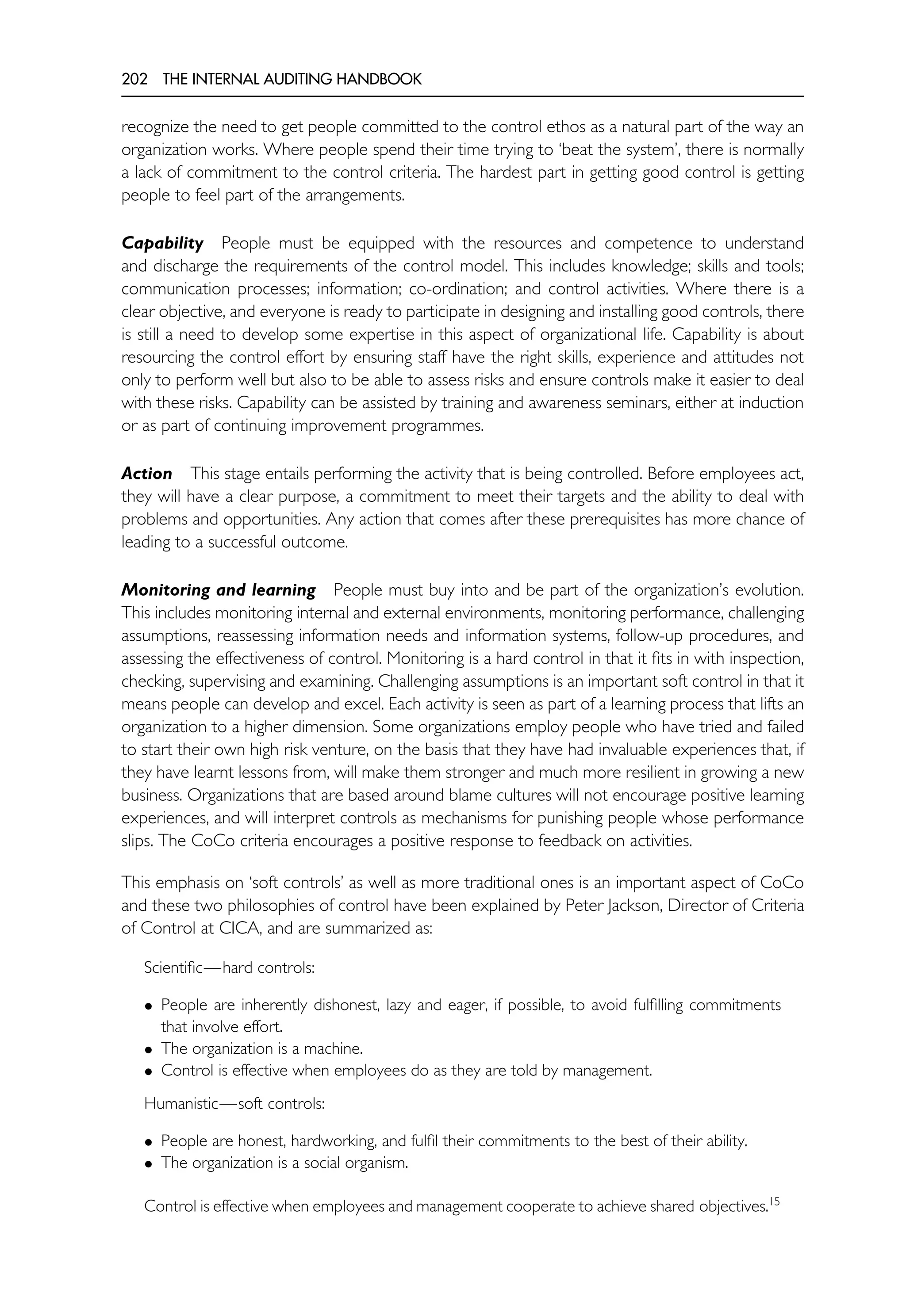 202 THE INTERNAL AUDITING HANDBOOK
recognize the need to get people committed to the control ethos as a natural part of the way an
organization works. Where people spend their time trying to ‘beat the system’, there is normally
a lack of commitment to the control criteria. The hardest part in getting good control is getting
people to feel part of the arrangements.
Capability People must be equipped with the resources and competence to understand
and discharge the requirements of the control model. This includes knowledge; skills and tools;
communication processes; information; co-ordination; and control activities. Where there is a
clear objective, and everyone is ready to participate in designing and installing good controls, there
is still a need to develop some expertise in this aspect of organizational life. Capability is about
resourcing the control effort by ensuring staff have the right skills, experience and attitudes not
only to perform well but also to be able to assess risks and ensure controls make it easier to deal
with these risks. Capability can be assisted by training and awareness seminars, either at induction
or as part of continuing improvement programmes.
Action This stage entails performing the activity that is being controlled. Before employees act,
they will have a clear purpose, a commitment to meet their targets and the ability to deal with
problems and opportunities. Any action that comes after these prerequisites has more chance of
leading to a successful outcome.
Monitoring and learning People must buy into and be part of the organization’s evolution.
This includes monitoring internal and external environments, monitoring performance, challenging
assumptions, reassessing information needs and information systems, follow-up procedures, and
assessing the effectiveness of control. Monitoring is a hard control in that it fits in with inspection,
checking, supervising and examining. Challenging assumptions is an important soft control in that it
means people can develop and excel. Each activity is seen as part of a learning process that lifts an
organization to a higher dimension. Some organizations employ people who have tried and failed
to start their own high risk venture, on the basis that they have had invaluable experiences that, if
they have learnt lessons from, will make them stronger and much more resilient in growing a new
business. Organizations that are based around blame cultures will not encourage positive learning
experiences, and will interpret controls as mechanisms for punishing people whose performance
slips. The CoCo criteria encourages a positive response to feedback on activities.
This emphasis on ‘soft controls’ as well as more traditional ones is an important aspect of CoCo
and these two philosophies of control have been explained by Peter Jackson, Director of Criteria
of Control at CICA, and are summarized as:
Scientific—hard controls:
• People are inherently dishonest, lazy and eager, if possible, to avoid fulfilling commitments
that involve effort.
• The organization is a machine.
• Control is effective when employees do as they are told by management.
Humanistic—soft controls:
• People are honest, hardworking, and fulfil their commitments to the best of their ability.
• The organization is a social organism.
Control is effective when employees and management cooperate to achieve shared objectives.15
 