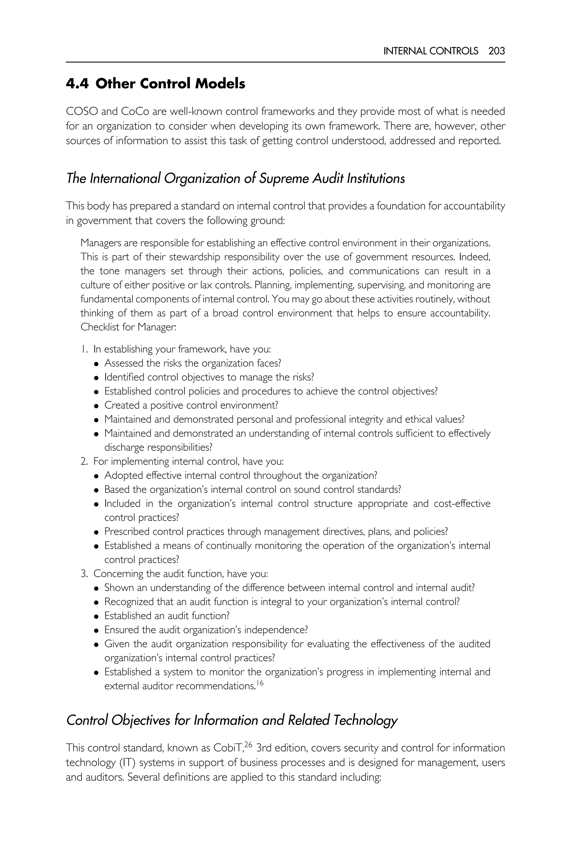INTERNAL CONTROLS 203
4.4 Other Control Models
COSO and CoCo are well-known control frameworks and they provide most of what is needed
for an organization to consider when developing its own framework. There are, however, other
sources of information to assist this task of getting control understood, addressed and reported.
The International Organization of Supreme Audit Institutions
This body has prepared a standard on internal control that provides a foundation for accountability
in government that covers the following ground:
Managers are responsible for establishing an effective control environment in their organizations.
This is part of their stewardship responsibility over the use of government resources. Indeed,
the tone managers set through their actions, policies, and communications can result in a
culture of either positive or lax controls. Planning, implementing, supervising, and monitoring are
fundamental components of internal control. You may go about these activities routinely, without
thinking of them as part of a broad control environment that helps to ensure accountability.
Checklist for Manager:
1. In establishing your framework, have you:
• Assessed the risks the organization faces?
• Identified control objectives to manage the risks?
• Established control policies and procedures to achieve the control objectives?
• Created a positive control environment?
• Maintained and demonstrated personal and professional integrity and ethical values?
• Maintained and demonstrated an understanding of internal controls sufficient to effectively
discharge responsibilities?
2. For implementing internal control, have you:
• Adopted effective internal control throughout the organization?
• Based the organization’s internal control on sound control standards?
• Included in the organization’s internal control structure appropriate and cost-effective
control practices?
• Prescribed control practices through management directives, plans, and policies?
• Established a means of continually monitoring the operation of the organization’s internal
control practices?
3. Concerning the audit function, have you:
• Shown an understanding of the difference between internal control and internal audit?
• Recognized that an audit function is integral to your organization’s internal control?
• Established an audit function?
• Ensured the audit organization’s independence?
• Given the audit organization responsibility for evaluating the effectiveness of the audited
organization’s internal control practices?
• Established a system to monitor the organization’s progress in implementing internal and
external auditor recommendations.16
Control Objectives for Information and Related Technology
This control standard, known as CobiT,26
3rd edition, covers security and control for information
technology (IT) systems in support of business processes and is designed for management, users
and auditors. Several definitions are applied to this standard including:
 