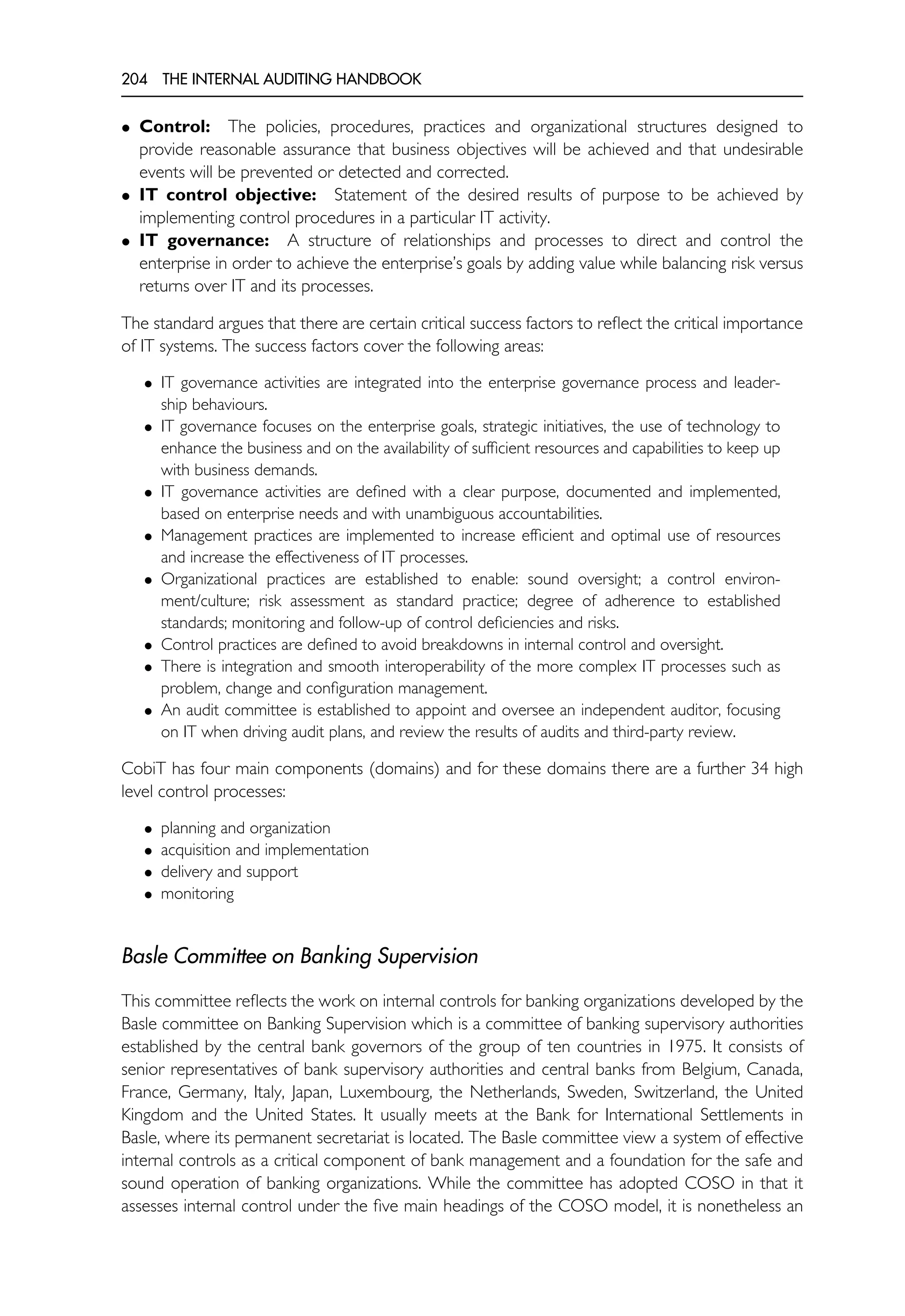 204 THE INTERNAL AUDITING HANDBOOK
• Control: The policies, procedures, practices and organizational structures designed to
provide reasonable assurance that business objectives will be achieved and that undesirable
events will be prevented or detected and corrected.
• IT control objective: Statement of the desired results of purpose to be achieved by
implementing control procedures in a particular IT activity.
• IT governance: A structure of relationships and processes to direct and control the
enterprise in order to achieve the enterprise’s goals by adding value while balancing risk versus
returns over IT and its processes.
The standard argues that there are certain critical success factors to reflect the critical importance
of IT systems. The success factors cover the following areas:
• IT governance activities are integrated into the enterprise governance process and leader-
ship behaviours.
• IT governance focuses on the enterprise goals, strategic initiatives, the use of technology to
enhance the business and on the availability of sufficient resources and capabilities to keep up
with business demands.
• IT governance activities are defined with a clear purpose, documented and implemented,
based on enterprise needs and with unambiguous accountabilities.
• Management practices are implemented to increase efficient and optimal use of resources
and increase the effectiveness of IT processes.
• Organizational practices are established to enable: sound oversight; a control environ-
ment/culture; risk assessment as standard practice; degree of adherence to established
standards; monitoring and follow-up of control deficiencies and risks.
• Control practices are defined to avoid breakdowns in internal control and oversight.
• There is integration and smooth interoperability of the more complex IT processes such as
problem, change and configuration management.
• An audit committee is established to appoint and oversee an independent auditor, focusing
on IT when driving audit plans, and review the results of audits and third-party review.
CobiT has four main components (domains) and for these domains there are a further 34 high
level control processes:
• planning and organization
• acquisition and implementation
• delivery and support
• monitoring
Basle Committee on Banking Supervision
This committee reflects the work on internal controls for banking organizations developed by the
Basle committee on Banking Supervision which is a committee of banking supervisory authorities
established by the central bank governors of the group of ten countries in 1975. It consists of
senior representatives of bank supervisory authorities and central banks from Belgium, Canada,
France, Germany, Italy, Japan, Luxembourg, the Netherlands, Sweden, Switzerland, the United
Kingdom and the United States. It usually meets at the Bank for International Settlements in
Basle, where its permanent secretariat is located. The Basle committee view a system of effective
internal controls as a critical component of bank management and a foundation for the safe and
sound operation of banking organizations. While the committee has adopted COSO in that it
assesses internal control under the five main headings of the COSO model, it is nonetheless an
 