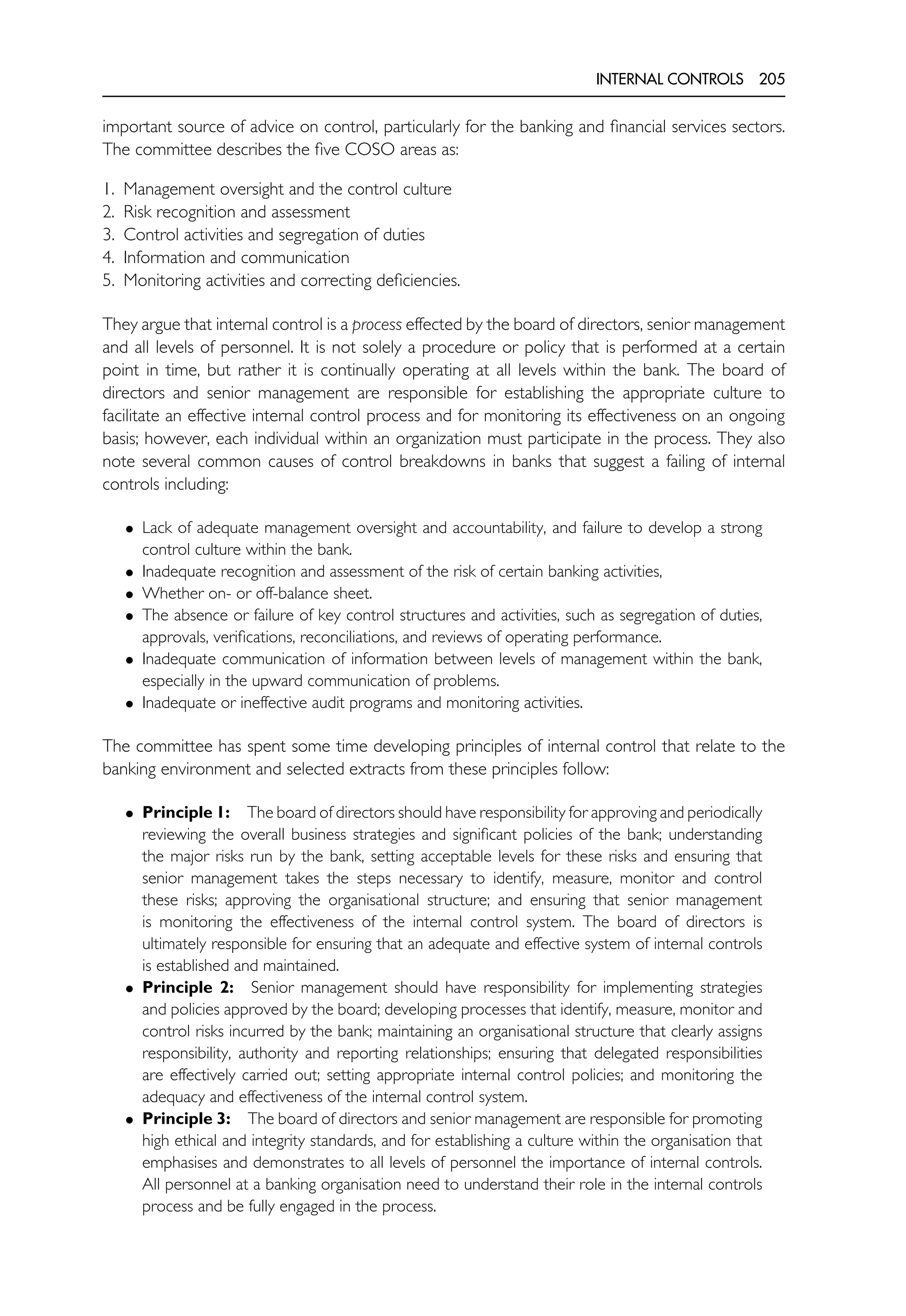 INTERNAL CONTROLS 205
important source of advice on control, particularly for the banking and financial services sectors.
The committee describes the five COSO areas as:
1. Management oversight and the control culture
2. Risk recognition and assessment
3. Control activities and segregation of duties
4. Information and communication
5. Monitoring activities and correcting deficiencies.
They argue that internal control is a process effected by the board of directors, senior management
and all levels of personnel. It is not solely a procedure or policy that is performed at a certain
point in time, but rather it is continually operating at all levels within the bank. The board of
directors and senior management are responsible for establishing the appropriate culture to
facilitate an effective internal control process and for monitoring its effectiveness on an ongoing
basis; however, each individual within an organization must participate in the process. They also
note several common causes of control breakdowns in banks that suggest a failing of internal
controls including:
• Lack of adequate management oversight and accountability, and failure to develop a strong
control culture within the bank.
• Inadequate recognition and assessment of the risk of certain banking activities,
• Whether on- or off-balance sheet.
• The absence or failure of key control structures and activities, such as segregation of duties,
approvals, verifications, reconciliations, and reviews of operating performance.
• Inadequate communication of information between levels of management within the bank,
especially in the upward communication of problems.
• Inadequate or ineffective audit programs and monitoring activities.
The committee has spent some time developing principles of internal control that relate to the
banking environment and selected extracts from these principles follow:
• Principle 1: The board of directors should have responsibility for approving and periodically
reviewing the overall business strategies and significant policies of the bank; understanding
the major risks run by the bank, setting acceptable levels for these risks and ensuring that
senior management takes the steps necessary to identify, measure, monitor and control
these risks; approving the organisational structure; and ensuring that senior management
is monitoring the effectiveness of the internal control system. The board of directors is
ultimately responsible for ensuring that an adequate and effective system of internal controls
is established and maintained.
• Principle 2: Senior management should have responsibility for implementing strategies
and policies approved by the board; developing processes that identify, measure, monitor and
control risks incurred by the bank; maintaining an organisational structure that clearly assigns
responsibility, authority and reporting relationships; ensuring that delegated responsibilities
are effectively carried out; setting appropriate internal control policies; and monitoring the
adequacy and effectiveness of the internal control system.
• Principle 3: The board of directors and senior management are responsible for promoting
high ethical and integrity standards, and for establishing a culture within the organisation that
emphasises and demonstrates to all levels of personnel the importance of internal controls.
All personnel at a banking organisation need to understand their role in the internal controls
process and be fully engaged in the process.
 