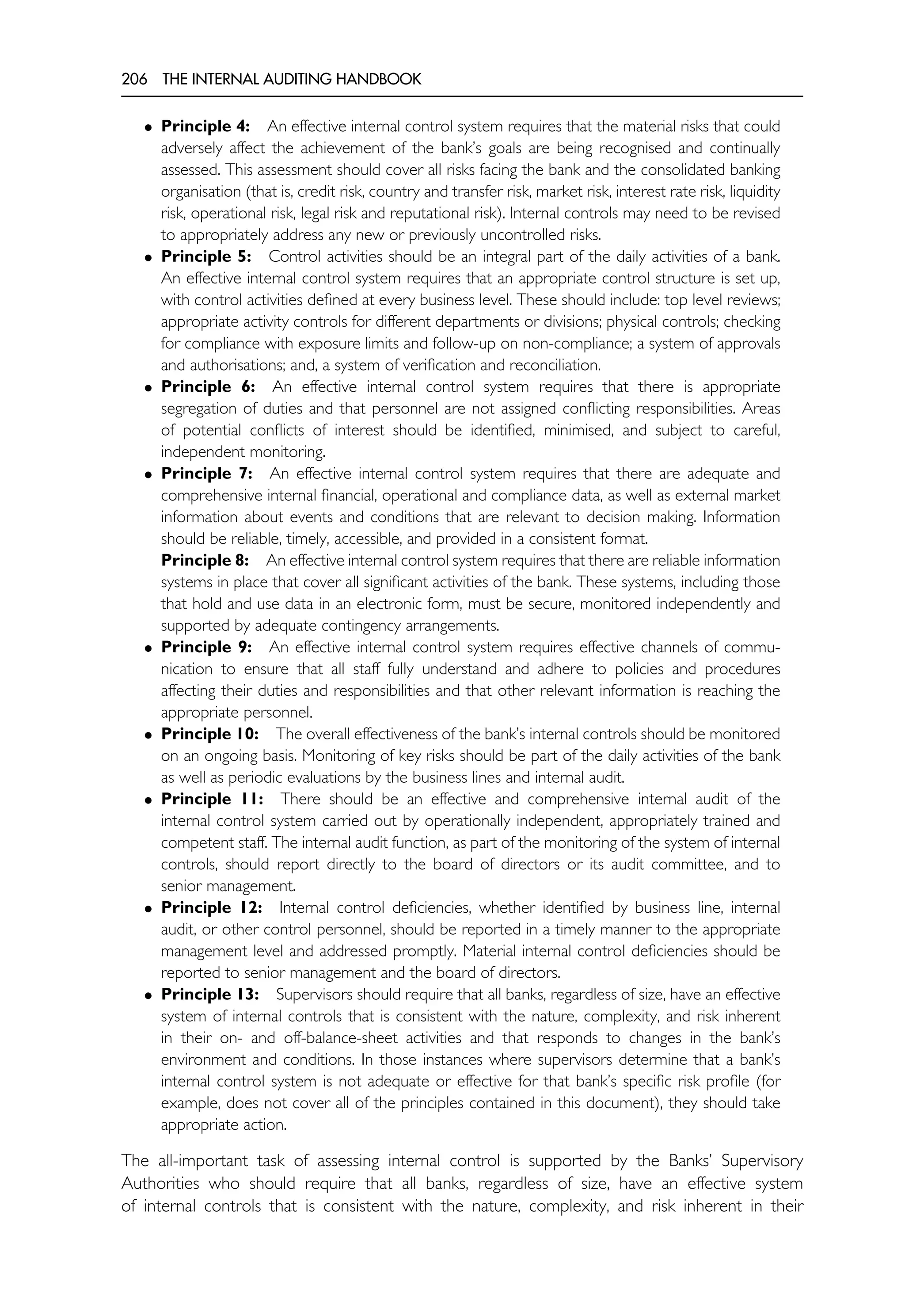 206 THE INTERNAL AUDITING HANDBOOK
• Principle 4: An effective internal control system requires that the material risks that could
adversely affect the achievement of the bank’s goals are being recognised and continually
assessed. This assessment should cover all risks facing the bank and the consolidated banking
organisation (that is, credit risk, country and transfer risk, market risk, interest rate risk, liquidity
risk, operational risk, legal risk and reputational risk). Internal controls may need to be revised
to appropriately address any new or previously uncontrolled risks.
• Principle 5: Control activities should be an integral part of the daily activities of a bank.
An effective internal control system requires that an appropriate control structure is set up,
with control activities defined at every business level. These should include: top level reviews;
appropriate activity controls for different departments or divisions; physical controls; checking
for compliance with exposure limits and follow-up on non-compliance; a system of approvals
and authorisations; and, a system of verification and reconciliation.
• Principle 6: An effective internal control system requires that there is appropriate
segregation of duties and that personnel are not assigned conflicting responsibilities. Areas
of potential conflicts of interest should be identified, minimised, and subject to careful,
independent monitoring.
• Principle 7: An effective internal control system requires that there are adequate and
comprehensive internal financial, operational and compliance data, as well as external market
information about events and conditions that are relevant to decision making. Information
should be reliable, timely, accessible, and provided in a consistent format.
Principle 8: An effective internal control system requires that there are reliable information
systems in place that cover all significant activities of the bank. These systems, including those
that hold and use data in an electronic form, must be secure, monitored independently and
supported by adequate contingency arrangements.
• Principle 9: An effective internal control system requires effective channels of commu-
nication to ensure that all staff fully understand and adhere to policies and procedures
affecting their duties and responsibilities and that other relevant information is reaching the
appropriate personnel.
• Principle 10: The overall effectiveness of the bank’s internal controls should be monitored
on an ongoing basis. Monitoring of key risks should be part of the daily activities of the bank
as well as periodic evaluations by the business lines and internal audit.
• Principle 11: There should be an effective and comprehensive internal audit of the
internal control system carried out by operationally independent, appropriately trained and
competent staff. The internal audit function, as part of the monitoring of the system of internal
controls, should report directly to the board of directors or its audit committee, and to
senior management.
• Principle 12: Internal control deficiencies, whether identified by business line, internal
audit, or other control personnel, should be reported in a timely manner to the appropriate
management level and addressed promptly. Material internal control deficiencies should be
reported to senior management and the board of directors.
• Principle 13: Supervisors should require that all banks, regardless of size, have an effective
system of internal controls that is consistent with the nature, complexity, and risk inherent
in their on- and off-balance-sheet activities and that responds to changes in the bank’s
environment and conditions. In those instances where supervisors determine that a bank’s
internal control system is not adequate or effective for that bank’s specific risk profile (for
example, does not cover all of the principles contained in this document), they should take
appropriate action.
The all-important task of assessing internal control is supported by the Banks’ Supervisory
Authorities who should require that all banks, regardless of size, have an effective system
of internal controls that is consistent with the nature, complexity, and risk inherent in their
 