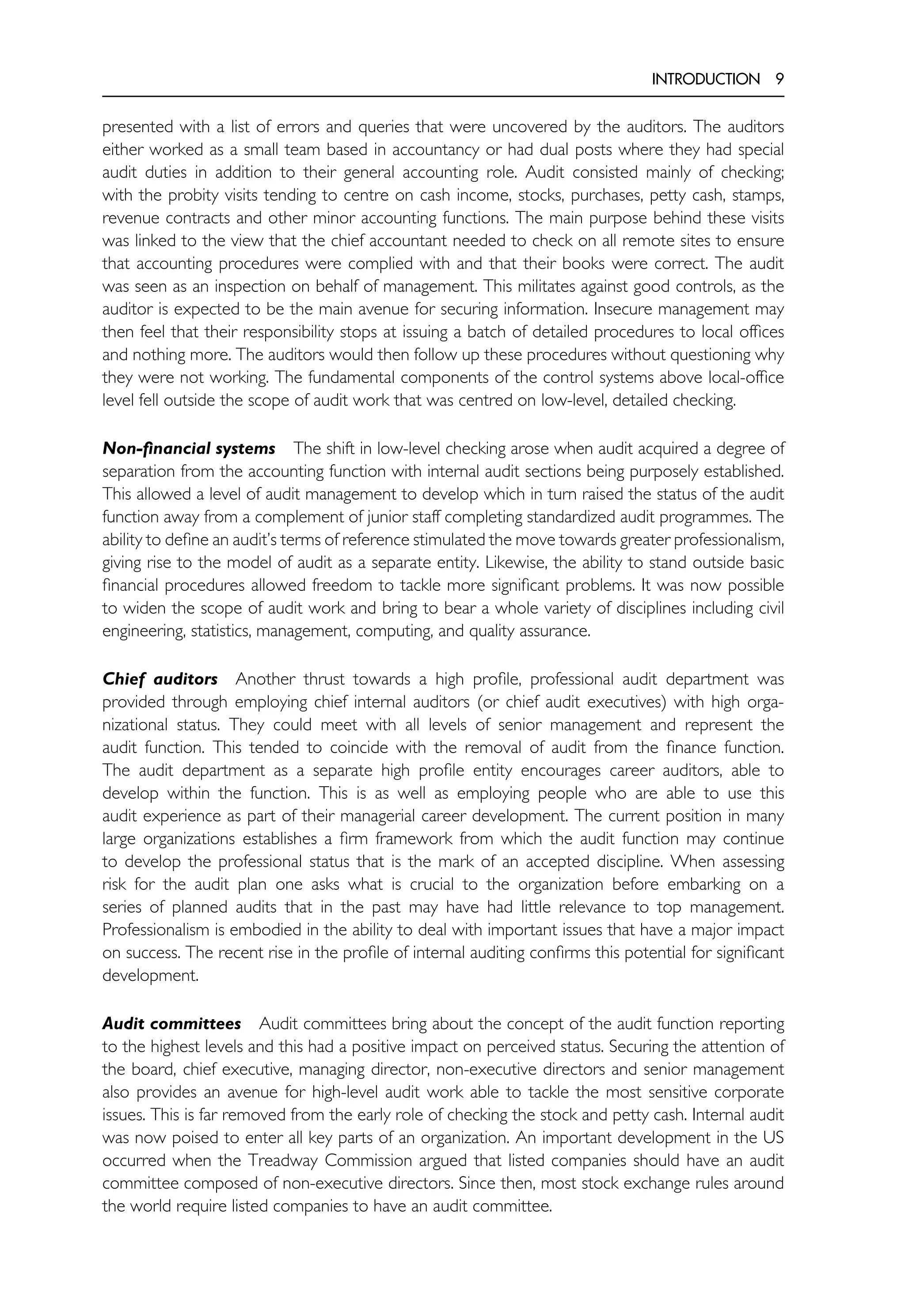 INTRODUCTION 9
presented with a list of errors and queries that were uncovered by the auditors. The auditors
either worked as a small team based in accountancy or had dual posts where they had special
audit duties in addition to their general accounting role. Audit consisted mainly of checking;
with the probity visits tending to centre on cash income, stocks, purchases, petty cash, stamps,
revenue contracts and other minor accounting functions. The main purpose behind these visits
was linked to the view that the chief accountant needed to check on all remote sites to ensure
that accounting procedures were complied with and that their books were correct. The audit
was seen as an inspection on behalf of management. This militates against good controls, as the
auditor is expected to be the main avenue for securing information. Insecure management may
then feel that their responsibility stops at issuing a batch of detailed procedures to local offices
and nothing more. The auditors would then follow up these procedures without questioning why
they were not working. The fundamental components of the control systems above local-office
level fell outside the scope of audit work that was centred on low-level, detailed checking.
Non-financial systems The shift in low-level checking arose when audit acquired a degree of
separation from the accounting function with internal audit sections being purposely established.
This allowed a level of audit management to develop which in turn raised the status of the audit
function away from a complement of junior staff completing standardized audit programmes. The
ability to define an audit’s terms of reference stimulated the move towards greater professionalism,
giving rise to the model of audit as a separate entity. Likewise, the ability to stand outside basic
financial procedures allowed freedom to tackle more significant problems. It was now possible
to widen the scope of audit work and bring to bear a whole variety of disciplines including civil
engineering, statistics, management, computing, and quality assurance.
Chief auditors Another thrust towards a high profile, professional audit department was
provided through employing chief internal auditors (or chief audit executives) with high orga-
nizational status. They could meet with all levels of senior management and represent the
audit function. This tended to coincide with the removal of audit from the finance function.
The audit department as a separate high profile entity encourages career auditors, able to
develop within the function. This is as well as employing people who are able to use this
audit experience as part of their managerial career development. The current position in many
large organizations establishes a firm framework from which the audit function may continue
to develop the professional status that is the mark of an accepted discipline. When assessing
risk for the audit plan one asks what is crucial to the organization before embarking on a
series of planned audits that in the past may have had little relevance to top management.
Professionalism is embodied in the ability to deal with important issues that have a major impact
on success. The recent rise in the profile of internal auditing confirms this potential for significant
development.
Audit committees Audit committees bring about the concept of the audit function reporting
to the highest levels and this had a positive impact on perceived status. Securing the attention of
the board, chief executive, managing director, non-executive directors and senior management
also provides an avenue for high-level audit work able to tackle the most sensitive corporate
issues. This is far removed from the early role of checking the stock and petty cash. Internal audit
was now poised to enter all key parts of an organization. An important development in the US
occurred when the Treadway Commission argued that listed companies should have an audit
committee composed of non-executive directors. Since then, most stock exchange rules around
the world require listed companies to have an audit committee.
 