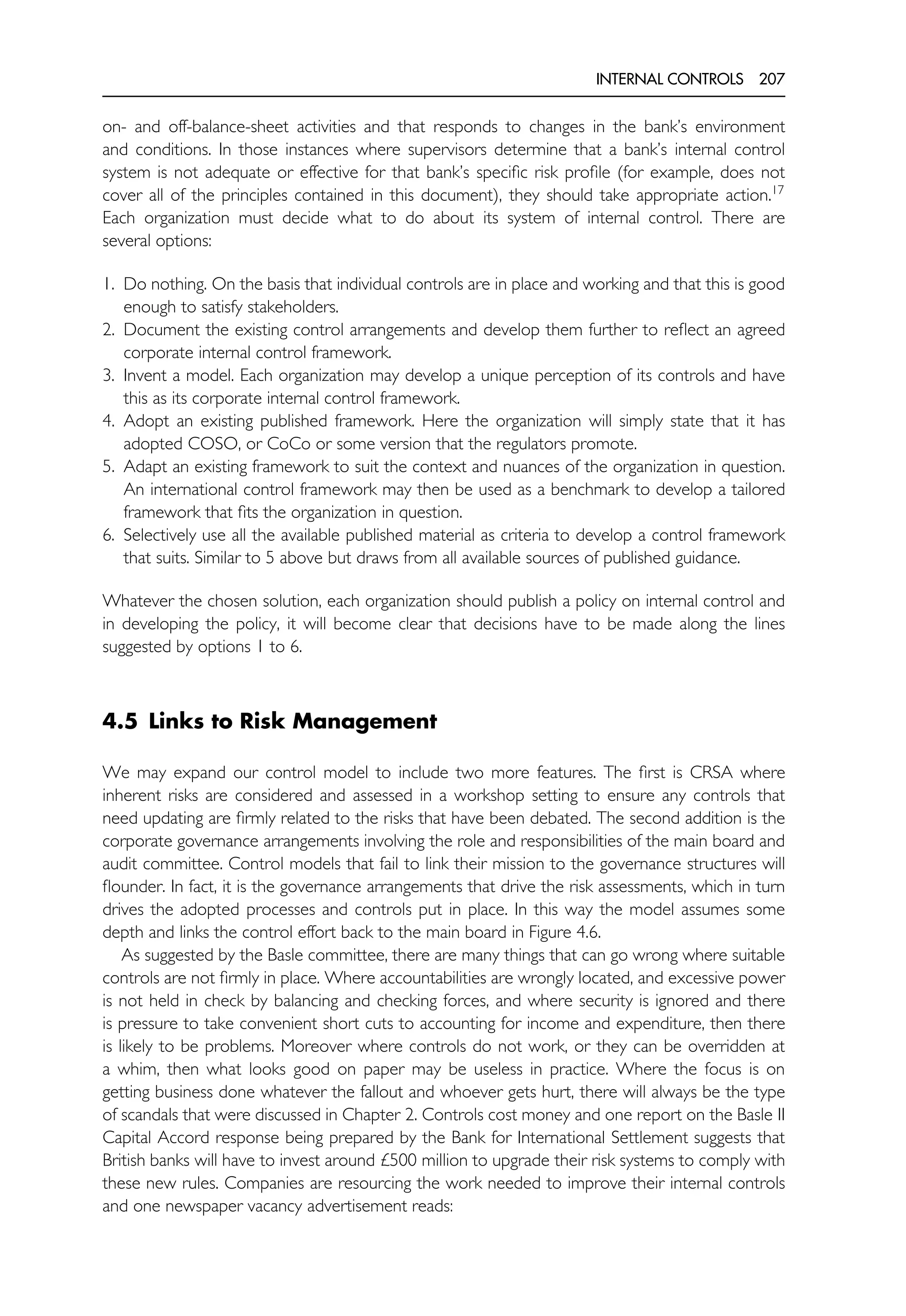 INTERNAL CONTROLS 207
on- and off-balance-sheet activities and that responds to changes in the bank’s environment
and conditions. In those instances where supervisors determine that a bank’s internal control
system is not adequate or effective for that bank’s specific risk profile (for example, does not
cover all of the principles contained in this document), they should take appropriate action.17
Each organization must decide what to do about its system of internal control. There are
several options:
1. Do nothing. On the basis that individual controls are in place and working and that this is good
enough to satisfy stakeholders.
2. Document the existing control arrangements and develop them further to reflect an agreed
corporate internal control framework.
3. Invent a model. Each organization may develop a unique perception of its controls and have
this as its corporate internal control framework.
4. Adopt an existing published framework. Here the organization will simply state that it has
adopted COSO, or CoCo or some version that the regulators promote.
5. Adapt an existing framework to suit the context and nuances of the organization in question.
An international control framework may then be used as a benchmark to develop a tailored
framework that fits the organization in question.
6. Selectively use all the available published material as criteria to develop a control framework
that suits. Similar to 5 above but draws from all available sources of published guidance.
Whatever the chosen solution, each organization should publish a policy on internal control and
in developing the policy, it will become clear that decisions have to be made along the lines
suggested by options 1 to 6.
4.5 Links to Risk Management
We may expand our control model to include two more features. The first is CRSA where
inherent risks are considered and assessed in a workshop setting to ensure any controls that
need updating are firmly related to the risks that have been debated. The second addition is the
corporate governance arrangements involving the role and responsibilities of the main board and
audit committee. Control models that fail to link their mission to the governance structures will
flounder. In fact, it is the governance arrangements that drive the risk assessments, which in turn
drives the adopted processes and controls put in place. In this way the model assumes some
depth and links the control effort back to the main board in Figure 4.6.
As suggested by the Basle committee, there are many things that can go wrong where suitable
controls are not firmly in place. Where accountabilities are wrongly located, and excessive power
is not held in check by balancing and checking forces, and where security is ignored and there
is pressure to take convenient short cuts to accounting for income and expenditure, then there
is likely to be problems. Moreover where controls do not work, or they can be overridden at
a whim, then what looks good on paper may be useless in practice. Where the focus is on
getting business done whatever the fallout and whoever gets hurt, there will always be the type
of scandals that were discussed in Chapter 2. Controls cost money and one report on the Basle II
Capital Accord response being prepared by the Bank for International Settlement suggests that
British banks will have to invest around £500 million to upgrade their risk systems to comply with
these new rules. Companies are resourcing the work needed to improve their internal controls
and one newspaper vacancy advertisement reads:
 
