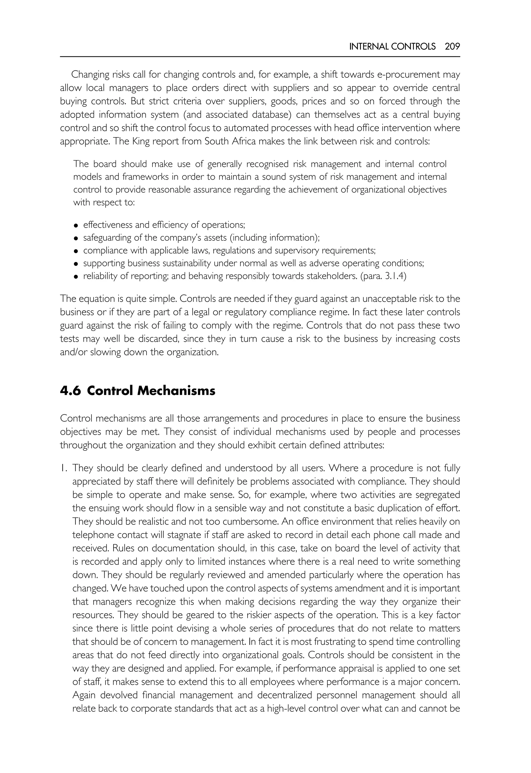 INTERNAL CONTROLS 209
Changing risks call for changing controls and, for example, a shift towards e-procurement may
allow local managers to place orders direct with suppliers and so appear to override central
buying controls. But strict criteria over suppliers, goods, prices and so on forced through the
adopted information system (and associated database) can themselves act as a central buying
control and so shift the control focus to automated processes with head office intervention where
appropriate. The King report from South Africa makes the link between risk and controls:
The board should make use of generally recognised risk management and internal control
models and frameworks in order to maintain a sound system of risk management and internal
control to provide reasonable assurance regarding the achievement of organizational objectives
with respect to:
• effectiveness and efficiency of operations;
• safeguarding of the company’s assets (including information);
• compliance with applicable laws, regulations and supervisory requirements;
• supporting business sustainability under normal as well as adverse operating conditions;
• reliability of reporting; and behaving responsibly towards stakeholders. (para. 3.1.4)
The equation is quite simple. Controls are needed if they guard against an unacceptable risk to the
business or if they are part of a legal or regulatory compliance regime. In fact these later controls
guard against the risk of failing to comply with the regime. Controls that do not pass these two
tests may well be discarded, since they in turn cause a risk to the business by increasing costs
and/or slowing down the organization.
4.6 Control Mechanisms
Control mechanisms are all those arrangements and procedures in place to ensure the business
objectives may be met. They consist of individual mechanisms used by people and processes
throughout the organization and they should exhibit certain defined attributes:
1. They should be clearly defined and understood by all users. Where a procedure is not fully
appreciated by staff there will definitely be problems associated with compliance. They should
be simple to operate and make sense. So, for example, where two activities are segregated
the ensuing work should flow in a sensible way and not constitute a basic duplication of effort.
They should be realistic and not too cumbersome. An office environment that relies heavily on
telephone contact will stagnate if staff are asked to record in detail each phone call made and
received. Rules on documentation should, in this case, take on board the level of activity that
is recorded and apply only to limited instances where there is a real need to write something
down. They should be regularly reviewed and amended particularly where the operation has
changed. We have touched upon the control aspects of systems amendment and it is important
that managers recognize this when making decisions regarding the way they organize their
resources. They should be geared to the riskier aspects of the operation. This is a key factor
since there is little point devising a whole series of procedures that do not relate to matters
that should be of concern to management. In fact it is most frustrating to spend time controlling
areas that do not feed directly into organizational goals. Controls should be consistent in the
way they are designed and applied. For example, if performance appraisal is applied to one set
of staff, it makes sense to extend this to all employees where performance is a major concern.
Again devolved financial management and decentralized personnel management should all
relate back to corporate standards that act as a high-level control over what can and cannot be
 