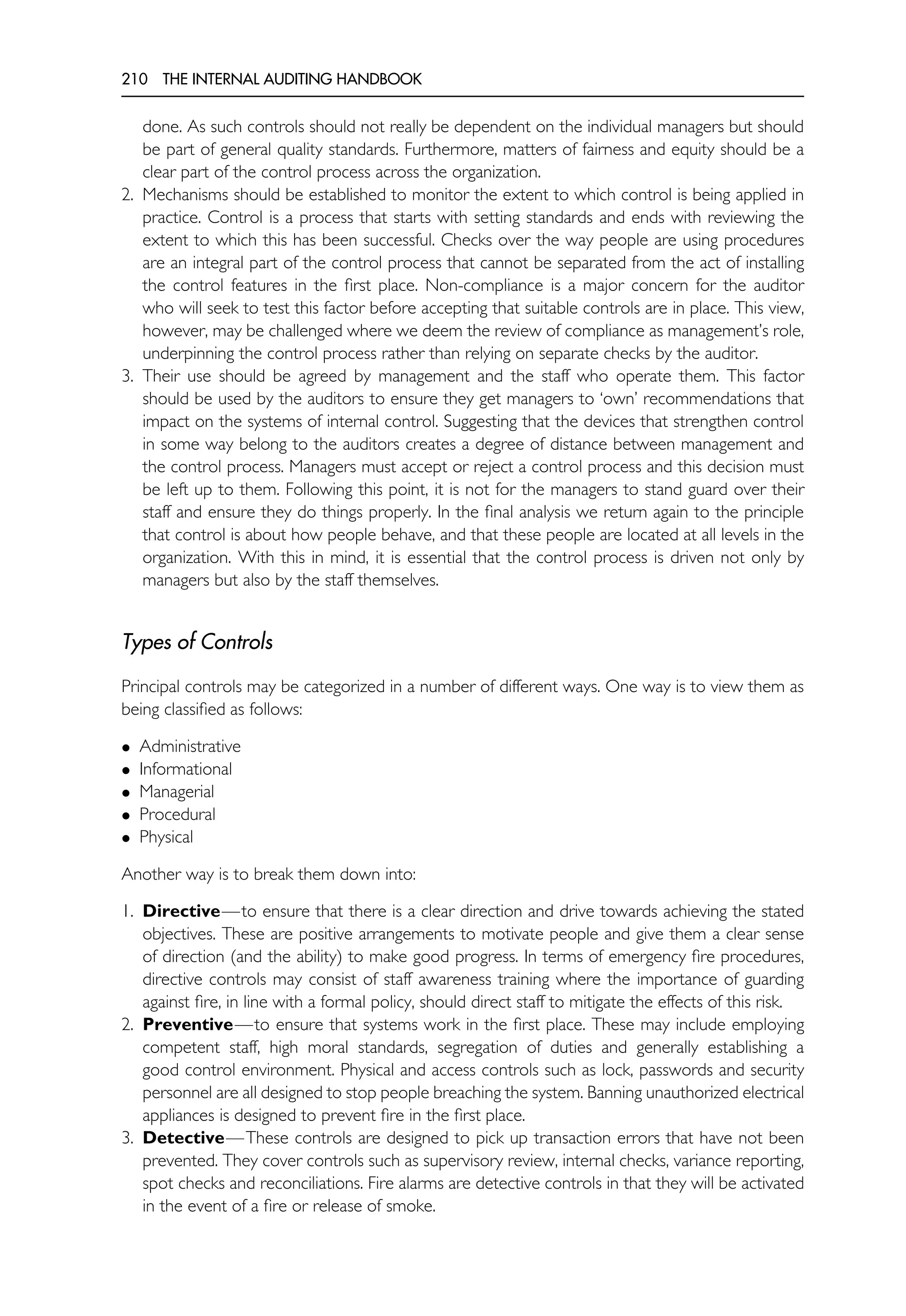 210 THE INTERNAL AUDITING HANDBOOK
done. As such controls should not really be dependent on the individual managers but should
be part of general quality standards. Furthermore, matters of fairness and equity should be a
clear part of the control process across the organization.
2. Mechanisms should be established to monitor the extent to which control is being applied in
practice. Control is a process that starts with setting standards and ends with reviewing the
extent to which this has been successful. Checks over the way people are using procedures
are an integral part of the control process that cannot be separated from the act of installing
the control features in the first place. Non-compliance is a major concern for the auditor
who will seek to test this factor before accepting that suitable controls are in place. This view,
however, may be challenged where we deem the review of compliance as management’s role,
underpinning the control process rather than relying on separate checks by the auditor.
3. Their use should be agreed by management and the staff who operate them. This factor
should be used by the auditors to ensure they get managers to ‘own’ recommendations that
impact on the systems of internal control. Suggesting that the devices that strengthen control
in some way belong to the auditors creates a degree of distance between management and
the control process. Managers must accept or reject a control process and this decision must
be left up to them. Following this point, it is not for the managers to stand guard over their
staff and ensure they do things properly. In the final analysis we return again to the principle
that control is about how people behave, and that these people are located at all levels in the
organization. With this in mind, it is essential that the control process is driven not only by
managers but also by the staff themselves.
Types of Controls
Principal controls may be categorized in a number of different ways. One way is to view them as
being classified as follows:
• Administrative
• Informational
• Managerial
• Procedural
• Physical
Another way is to break them down into:
1. Directive—to ensure that there is a clear direction and drive towards achieving the stated
objectives. These are positive arrangements to motivate people and give them a clear sense
of direction (and the ability) to make good progress. In terms of emergency fire procedures,
directive controls may consist of staff awareness training where the importance of guarding
against fire, in line with a formal policy, should direct staff to mitigate the effects of this risk.
2. Preventive—to ensure that systems work in the first place. These may include employing
competent staff, high moral standards, segregation of duties and generally establishing a
good control environment. Physical and access controls such as lock, passwords and security
personnel are all designed to stop people breaching the system. Banning unauthorized electrical
appliances is designed to prevent fire in the first place.
3. Detective—These controls are designed to pick up transaction errors that have not been
prevented. They cover controls such as supervisory review, internal checks, variance reporting,
spot checks and reconciliations. Fire alarms are detective controls in that they will be activated
in the event of a fire or release of smoke.
 