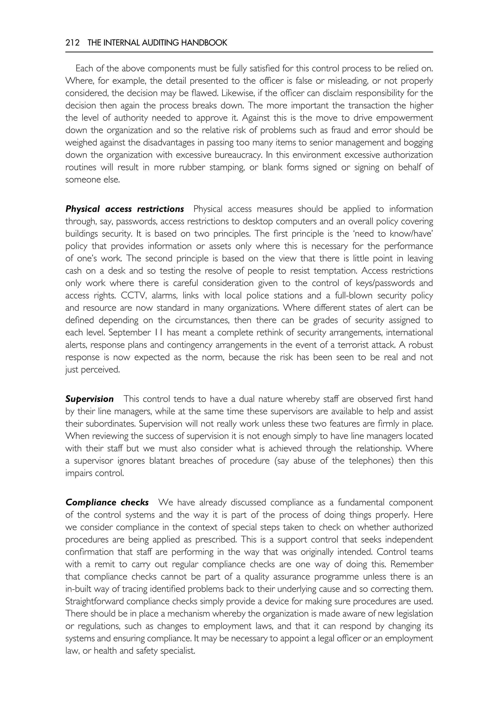 212 THE INTERNAL AUDITING HANDBOOK
Each of the above components must be fully satisfied for this control process to be relied on.
Where, for example, the detail presented to the officer is false or misleading, or not properly
considered, the decision may be flawed. Likewise, if the officer can disclaim responsibility for the
decision then again the process breaks down. The more important the transaction the higher
the level of authority needed to approve it. Against this is the move to drive empowerment
down the organization and so the relative risk of problems such as fraud and error should be
weighed against the disadvantages in passing too many items to senior management and bogging
down the organization with excessive bureaucracy. In this environment excessive authorization
routines will result in more rubber stamping, or blank forms signed or signing on behalf of
someone else.
Physical access restrictions Physical access measures should be applied to information
through, say, passwords, access restrictions to desktop computers and an overall policy covering
buildings security. It is based on two principles. The first principle is the ‘need to know/have’
policy that provides information or assets only where this is necessary for the performance
of one’s work. The second principle is based on the view that there is little point in leaving
cash on a desk and so testing the resolve of people to resist temptation. Access restrictions
only work where there is careful consideration given to the control of keys/passwords and
access rights. CCTV, alarms, links with local police stations and a full-blown security policy
and resource are now standard in many organizations. Where different states of alert can be
defined depending on the circumstances, then there can be grades of security assigned to
each level. September 11 has meant a complete rethink of security arrangements, international
alerts, response plans and contingency arrangements in the event of a terrorist attack. A robust
response is now expected as the norm, because the risk has been seen to be real and not
just perceived.
Supervision This control tends to have a dual nature whereby staff are observed first hand
by their line managers, while at the same time these supervisors are available to help and assist
their subordinates. Supervision will not really work unless these two features are firmly in place.
When reviewing the success of supervision it is not enough simply to have line managers located
with their staff but we must also consider what is achieved through the relationship. Where
a supervisor ignores blatant breaches of procedure (say abuse of the telephones) then this
impairs control.
Compliance checks We have already discussed compliance as a fundamental component
of the control systems and the way it is part of the process of doing things properly. Here
we consider compliance in the context of special steps taken to check on whether authorized
procedures are being applied as prescribed. This is a support control that seeks independent
confirmation that staff are performing in the way that was originally intended. Control teams
with a remit to carry out regular compliance checks are one way of doing this. Remember
that compliance checks cannot be part of a quality assurance programme unless there is an
in-built way of tracing identified problems back to their underlying cause and so correcting them.
Straightforward compliance checks simply provide a device for making sure procedures are used.
There should be in place a mechanism whereby the organization is made aware of new legislation
or regulations, such as changes to employment laws, and that it can respond by changing its
systems and ensuring compliance. It may be necessary to appoint a legal officer or an employment
law, or health and safety specialist.
 