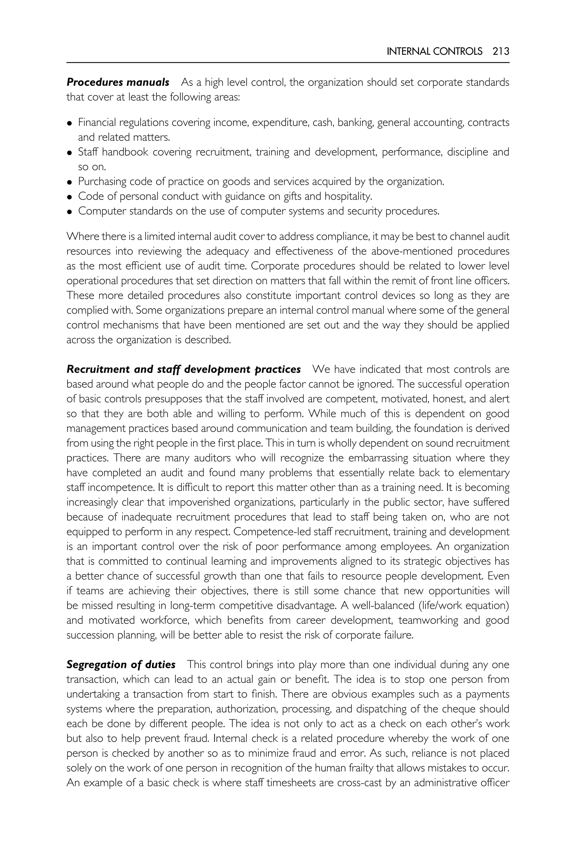 INTERNAL CONTROLS 213
Procedures manuals As a high level control, the organization should set corporate standards
that cover at least the following areas:
• Financial regulations covering income, expenditure, cash, banking, general accounting, contracts
and related matters.
• Staff handbook covering recruitment, training and development, performance, discipline and
so on.
• Purchasing code of practice on goods and services acquired by the organization.
• Code of personal conduct with guidance on gifts and hospitality.
• Computer standards on the use of computer systems and security procedures.
Where there is a limited internal audit cover to address compliance, it may be best to channel audit
resources into reviewing the adequacy and effectiveness of the above-mentioned procedures
as the most efficient use of audit time. Corporate procedures should be related to lower level
operational procedures that set direction on matters that fall within the remit of front line officers.
These more detailed procedures also constitute important control devices so long as they are
complied with. Some organizations prepare an internal control manual where some of the general
control mechanisms that have been mentioned are set out and the way they should be applied
across the organization is described.
Recruitment and staff development practices We have indicated that most controls are
based around what people do and the people factor cannot be ignored. The successful operation
of basic controls presupposes that the staff involved are competent, motivated, honest, and alert
so that they are both able and willing to perform. While much of this is dependent on good
management practices based around communication and team building, the foundation is derived
from using the right people in the first place. This in turn is wholly dependent on sound recruitment
practices. There are many auditors who will recognize the embarrassing situation where they
have completed an audit and found many problems that essentially relate back to elementary
staff incompetence. It is difficult to report this matter other than as a training need. It is becoming
increasingly clear that impoverished organizations, particularly in the public sector, have suffered
because of inadequate recruitment procedures that lead to staff being taken on, who are not
equipped to perform in any respect. Competence-led staff recruitment, training and development
is an important control over the risk of poor performance among employees. An organization
that is committed to continual learning and improvements aligned to its strategic objectives has
a better chance of successful growth than one that fails to resource people development. Even
if teams are achieving their objectives, there is still some chance that new opportunities will
be missed resulting in long-term competitive disadvantage. A well-balanced (life/work equation)
and motivated workforce, which benefits from career development, teamworking and good
succession planning, will be better able to resist the risk of corporate failure.
Segregation of duties This control brings into play more than one individual during any one
transaction, which can lead to an actual gain or benefit. The idea is to stop one person from
undertaking a transaction from start to finish. There are obvious examples such as a payments
systems where the preparation, authorization, processing, and dispatching of the cheque should
each be done by different people. The idea is not only to act as a check on each other’s work
but also to help prevent fraud. Internal check is a related procedure whereby the work of one
person is checked by another so as to minimize fraud and error. As such, reliance is not placed
solely on the work of one person in recognition of the human frailty that allows mistakes to occur.
An example of a basic check is where staff timesheets are cross-cast by an administrative officer
 