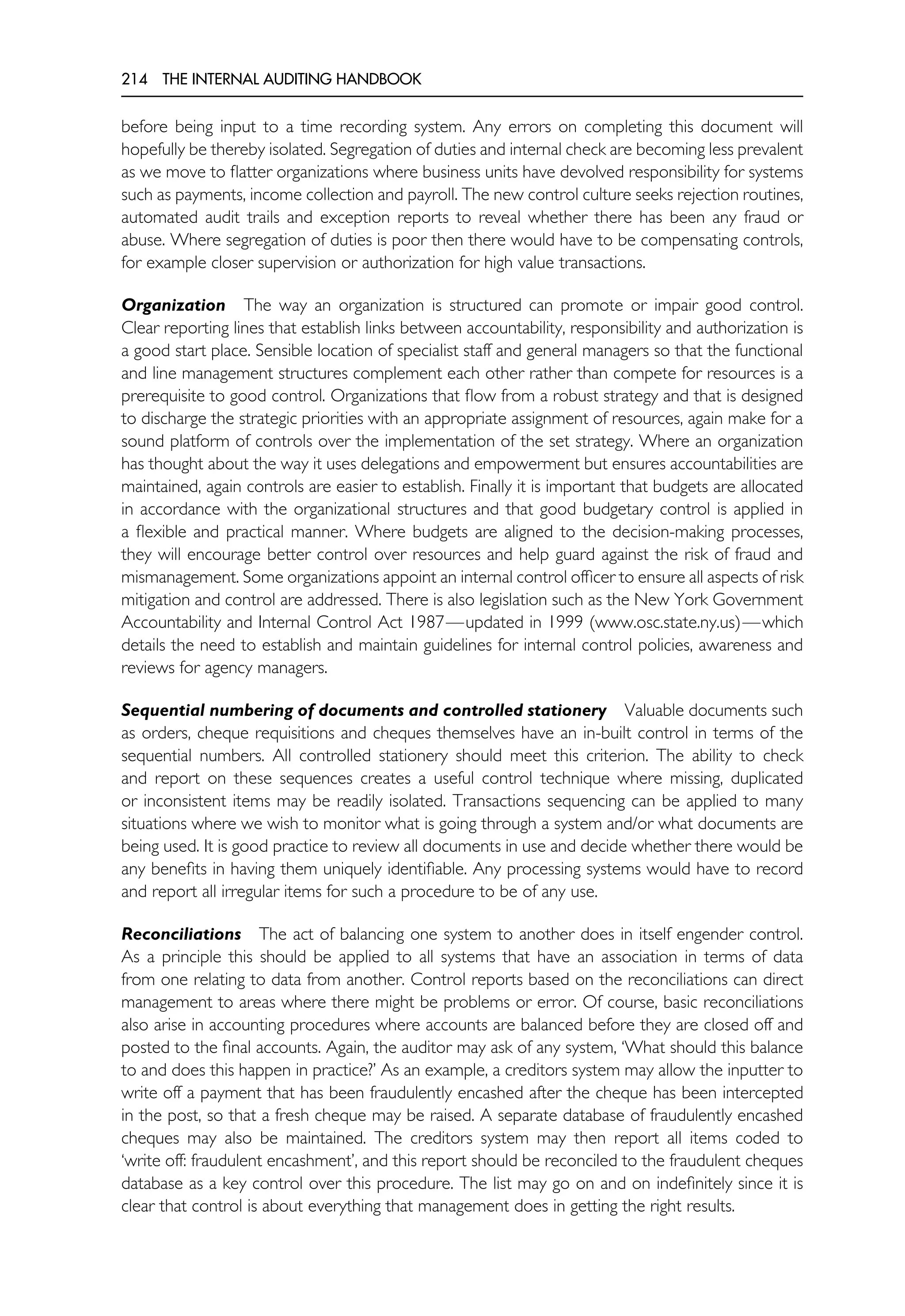 214 THE INTERNAL AUDITING HANDBOOK
before being input to a time recording system. Any errors on completing this document will
hopefully be thereby isolated. Segregation of duties and internal check are becoming less prevalent
as we move to flatter organizations where business units have devolved responsibility for systems
such as payments, income collection and payroll. The new control culture seeks rejection routines,
automated audit trails and exception reports to reveal whether there has been any fraud or
abuse. Where segregation of duties is poor then there would have to be compensating controls,
for example closer supervision or authorization for high value transactions.
Organization The way an organization is structured can promote or impair good control.
Clear reporting lines that establish links between accountability, responsibility and authorization is
a good start place. Sensible location of specialist staff and general managers so that the functional
and line management structures complement each other rather than compete for resources is a
prerequisite to good control. Organizations that flow from a robust strategy and that is designed
to discharge the strategic priorities with an appropriate assignment of resources, again make for a
sound platform of controls over the implementation of the set strategy. Where an organization
has thought about the way it uses delegations and empowerment but ensures accountabilities are
maintained, again controls are easier to establish. Finally it is important that budgets are allocated
in accordance with the organizational structures and that good budgetary control is applied in
a flexible and practical manner. Where budgets are aligned to the decision-making processes,
they will encourage better control over resources and help guard against the risk of fraud and
mismanagement. Some organizations appoint an internal control officer to ensure all aspects of risk
mitigation and control are addressed. There is also legislation such as the New York Government
Accountability and Internal Control Act 1987—updated in 1999 (www.osc.state.ny.us)—which
details the need to establish and maintain guidelines for internal control policies, awareness and
reviews for agency managers.
Sequential numbering of documents and controlled stationery Valuable documents such
as orders, cheque requisitions and cheques themselves have an in-built control in terms of the
sequential numbers. All controlled stationery should meet this criterion. The ability to check
and report on these sequences creates a useful control technique where missing, duplicated
or inconsistent items may be readily isolated. Transactions sequencing can be applied to many
situations where we wish to monitor what is going through a system and/or what documents are
being used. It is good practice to review all documents in use and decide whether there would be
any benefits in having them uniquely identifiable. Any processing systems would have to record
and report all irregular items for such a procedure to be of any use.
Reconciliations The act of balancing one system to another does in itself engender control.
As a principle this should be applied to all systems that have an association in terms of data
from one relating to data from another. Control reports based on the reconciliations can direct
management to areas where there might be problems or error. Of course, basic reconciliations
also arise in accounting procedures where accounts are balanced before they are closed off and
posted to the final accounts. Again, the auditor may ask of any system, ‘What should this balance
to and does this happen in practice?’ As an example, a creditors system may allow the inputter to
write off a payment that has been fraudulently encashed after the cheque has been intercepted
in the post, so that a fresh cheque may be raised. A separate database of fraudulently encashed
cheques may also be maintained. The creditors system may then report all items coded to
‘write off: fraudulent encashment’, and this report should be reconciled to the fraudulent cheques
database as a key control over this procedure. The list may go on and on indefinitely since it is
clear that control is about everything that management does in getting the right results.
 
