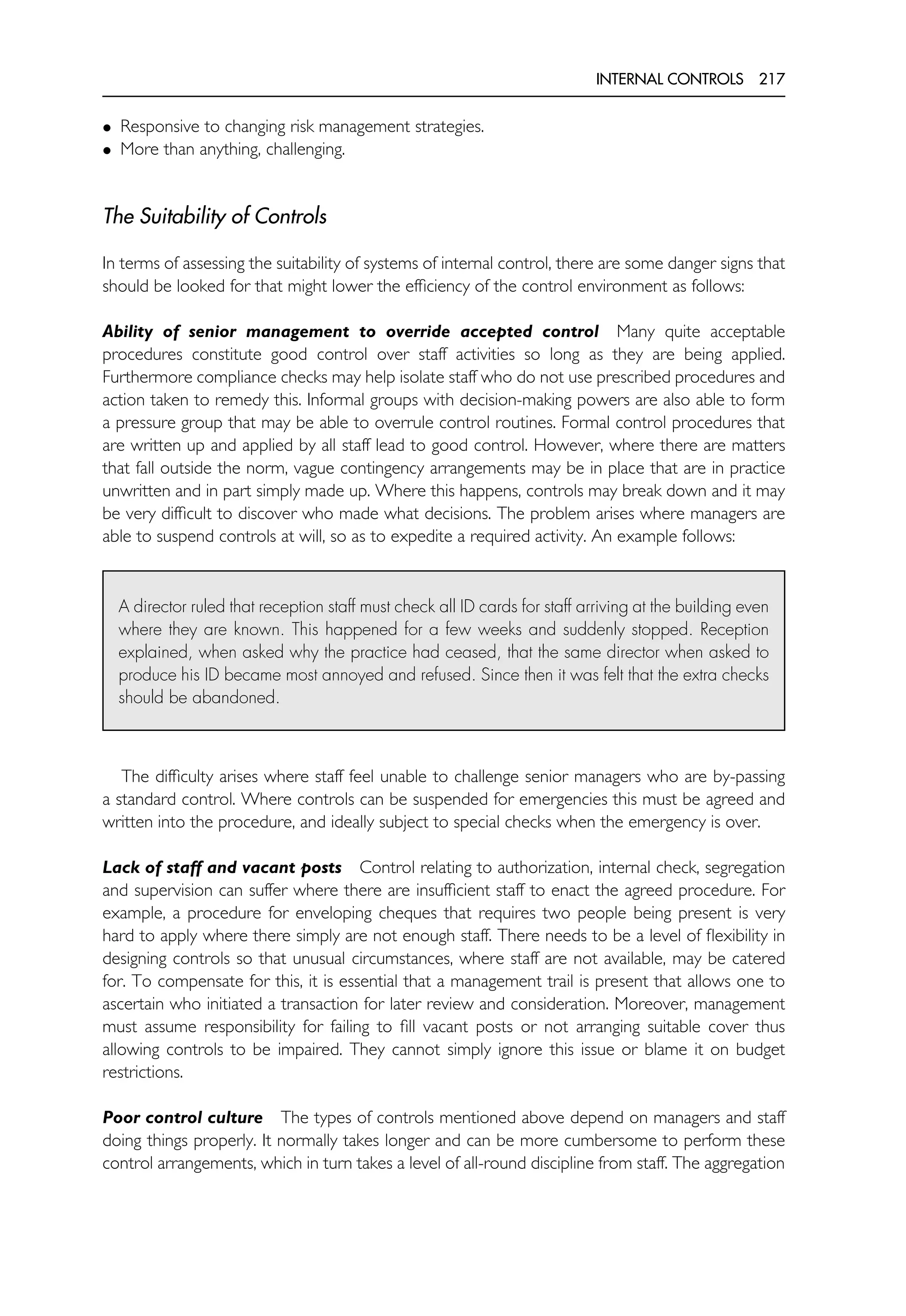 INTERNAL CONTROLS 217
• Responsive to changing risk management strategies.
• More than anything, challenging.
The Suitability of Controls
In terms of assessing the suitability of systems of internal control, there are some danger signs that
should be looked for that might lower the efficiency of the control environment as follows:
Ability of senior management to override accepted control Many quite acceptable
procedures constitute good control over staff activities so long as they are being applied.
Furthermore compliance checks may help isolate staff who do not use prescribed procedures and
action taken to remedy this. Informal groups with decision-making powers are also able to form
a pressure group that may be able to overrule control routines. Formal control procedures that
are written up and applied by all staff lead to good control. However, where there are matters
that fall outside the norm, vague contingency arrangements may be in place that are in practice
unwritten and in part simply made up. Where this happens, controls may break down and it may
be very difficult to discover who made what decisions. The problem arises where managers are
able to suspend controls at will, so as to expedite a required activity. An example follows:
A director ruled that reception staff must check all ID cards for staff arriving at the building even
where they are known. This happened for a few weeks and suddenly stopped. Reception
explained, when asked why the practice had ceased, that the same director when asked to
produce his ID became most annoyed and refused. Since then it was felt that the extra checks
should be abandoned.
The difficulty arises where staff feel unable to challenge senior managers who are by-passing
a standard control. Where controls can be suspended for emergencies this must be agreed and
written into the procedure, and ideally subject to special checks when the emergency is over.
Lack of staff and vacant posts Control relating to authorization, internal check, segregation
and supervision can suffer where there are insufficient staff to enact the agreed procedure. For
example, a procedure for enveloping cheques that requires two people being present is very
hard to apply where there simply are not enough staff. There needs to be a level of flexibility in
designing controls so that unusual circumstances, where staff are not available, may be catered
for. To compensate for this, it is essential that a management trail is present that allows one to
ascertain who initiated a transaction for later review and consideration. Moreover, management
must assume responsibility for failing to fill vacant posts or not arranging suitable cover thus
allowing controls to be impaired. They cannot simply ignore this issue or blame it on budget
restrictions.
Poor control culture The types of controls mentioned above depend on managers and staff
doing things properly. It normally takes longer and can be more cumbersome to perform these
control arrangements, which in turn takes a level of all-round discipline from staff. The aggregation
 