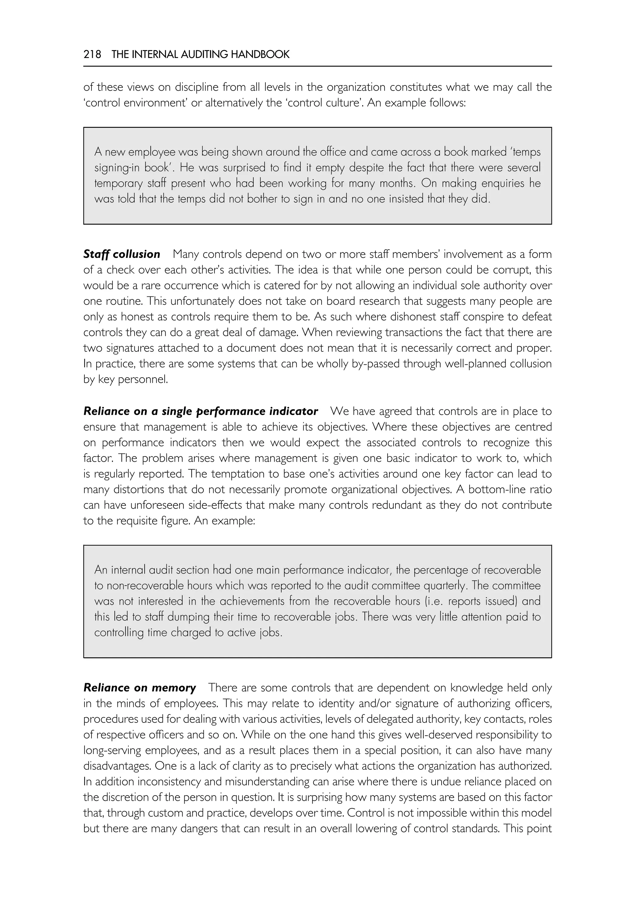 218 THE INTERNAL AUDITING HANDBOOK
of these views on discipline from all levels in the organization constitutes what we may call the
‘control environment’ or alternatively the ‘control culture’. An example follows:
A new employee was being shown around the office and came across a book marked ‘temps
signing-in book’. He was surprised to find it empty despite the fact that there were several
temporary staff present who had been working for many months. On making enquiries he
was told that the temps did not bother to sign in and no one insisted that they did.
Staff collusion Many controls depend on two or more staff members’ involvement as a form
of a check over each other’s activities. The idea is that while one person could be corrupt, this
would be a rare occurrence which is catered for by not allowing an individual sole authority over
one routine. This unfortunately does not take on board research that suggests many people are
only as honest as controls require them to be. As such where dishonest staff conspire to defeat
controls they can do a great deal of damage. When reviewing transactions the fact that there are
two signatures attached to a document does not mean that it is necessarily correct and proper.
In practice, there are some systems that can be wholly by-passed through well-planned collusion
by key personnel.
Reliance on a single performance indicator We have agreed that controls are in place to
ensure that management is able to achieve its objectives. Where these objectives are centred
on performance indicators then we would expect the associated controls to recognize this
factor. The problem arises where management is given one basic indicator to work to, which
is regularly reported. The temptation to base one’s activities around one key factor can lead to
many distortions that do not necessarily promote organizational objectives. A bottom-line ratio
can have unforeseen side-effects that make many controls redundant as they do not contribute
to the requisite figure. An example:
An internal audit section had one main performance indicator, the percentage of recoverable
to non-recoverable hours which was reported to the audit committee quarterly. The committee
was not interested in the achievements from the recoverable hours (i.e. reports issued) and
this led to staff dumping their time to recoverable jobs. There was very little attention paid to
controlling time charged to active jobs.
Reliance on memory There are some controls that are dependent on knowledge held only
in the minds of employees. This may relate to identity and/or signature of authorizing officers,
procedures used for dealing with various activities, levels of delegated authority, key contacts, roles
of respective officers and so on. While on the one hand this gives well-deserved responsibility to
long-serving employees, and as a result places them in a special position, it can also have many
disadvantages. One is a lack of clarity as to precisely what actions the organization has authorized.
In addition inconsistency and misunderstanding can arise where there is undue reliance placed on
the discretion of the person in question. It is surprising how many systems are based on this factor
that, through custom and practice, develops over time. Control is not impossible within this model
but there are many dangers that can result in an overall lowering of control standards. This point
 