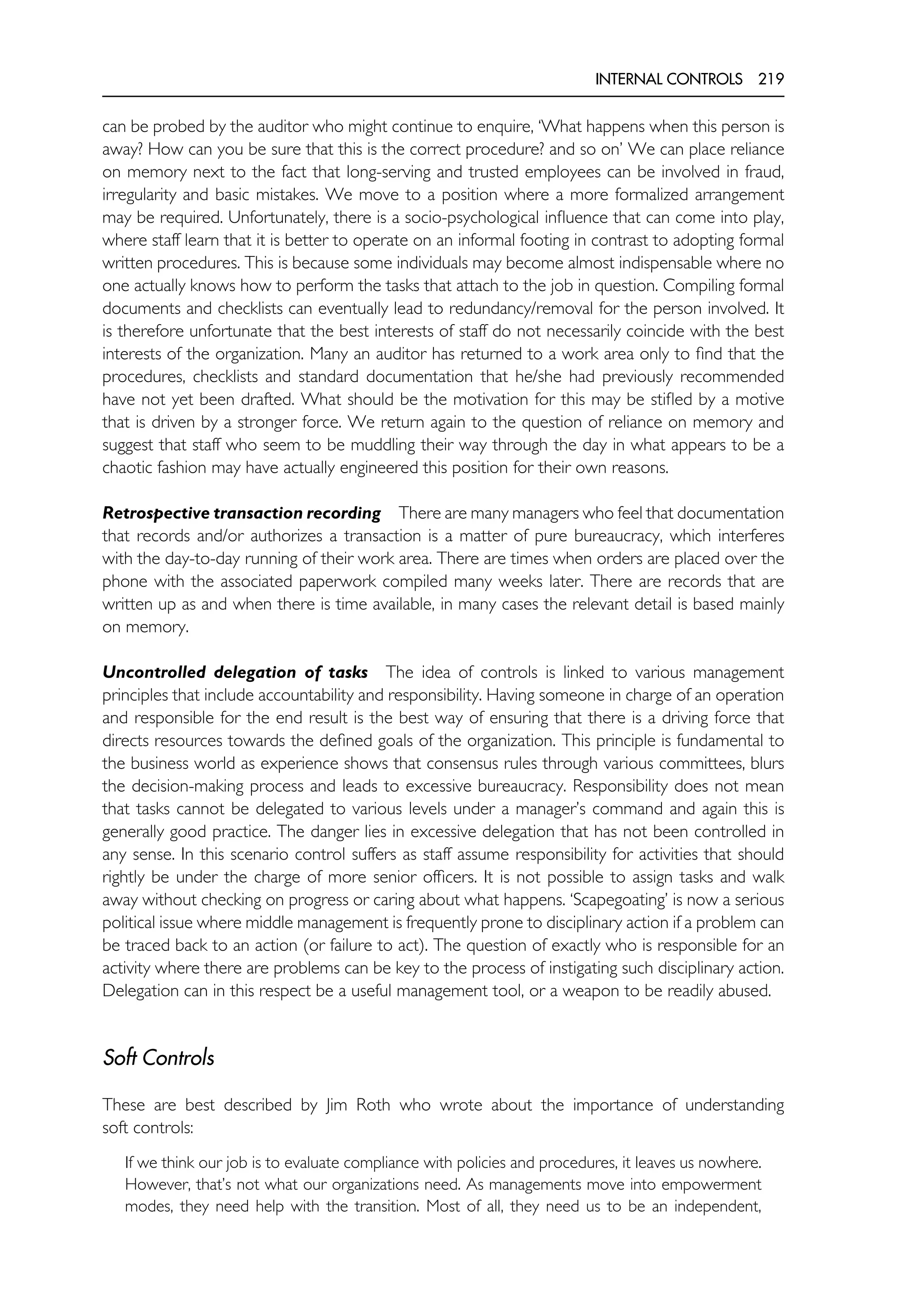 INTERNAL CONTROLS 219
can be probed by the auditor who might continue to enquire, ‘What happens when this person is
away? How can you be sure that this is the correct procedure? and so on’ We can place reliance
on memory next to the fact that long-serving and trusted employees can be involved in fraud,
irregularity and basic mistakes. We move to a position where a more formalized arrangement
may be required. Unfortunately, there is a socio-psychological influence that can come into play,
where staff learn that it is better to operate on an informal footing in contrast to adopting formal
written procedures. This is because some individuals may become almost indispensable where no
one actually knows how to perform the tasks that attach to the job in question. Compiling formal
documents and checklists can eventually lead to redundancy/removal for the person involved. It
is therefore unfortunate that the best interests of staff do not necessarily coincide with the best
interests of the organization. Many an auditor has returned to a work area only to find that the
procedures, checklists and standard documentation that he/she had previously recommended
have not yet been drafted. What should be the motivation for this may be stifled by a motive
that is driven by a stronger force. We return again to the question of reliance on memory and
suggest that staff who seem to be muddling their way through the day in what appears to be a
chaotic fashion may have actually engineered this position for their own reasons.
Retrospective transaction recording There are many managers who feel that documentation
that records and/or authorizes a transaction is a matter of pure bureaucracy, which interferes
with the day-to-day running of their work area. There are times when orders are placed over the
phone with the associated paperwork compiled many weeks later. There are records that are
written up as and when there is time available, in many cases the relevant detail is based mainly
on memory.
Uncontrolled delegation of tasks The idea of controls is linked to various management
principles that include accountability and responsibility. Having someone in charge of an operation
and responsible for the end result is the best way of ensuring that there is a driving force that
directs resources towards the defined goals of the organization. This principle is fundamental to
the business world as experience shows that consensus rules through various committees, blurs
the decision-making process and leads to excessive bureaucracy. Responsibility does not mean
that tasks cannot be delegated to various levels under a manager’s command and again this is
generally good practice. The danger lies in excessive delegation that has not been controlled in
any sense. In this scenario control suffers as staff assume responsibility for activities that should
rightly be under the charge of more senior officers. It is not possible to assign tasks and walk
away without checking on progress or caring about what happens. ‘Scapegoating’ is now a serious
political issue where middle management is frequently prone to disciplinary action if a problem can
be traced back to an action (or failure to act). The question of exactly who is responsible for an
activity where there are problems can be key to the process of instigating such disciplinary action.
Delegation can in this respect be a useful management tool, or a weapon to be readily abused.
Soft Controls
These are best described by Jim Roth who wrote about the importance of understanding
soft controls:
If we think our job is to evaluate compliance with policies and procedures, it leaves us nowhere.
However, that’s not what our organizations need. As managements move into empowerment
modes, they need help with the transition. Most of all, they need us to be an independent,
 