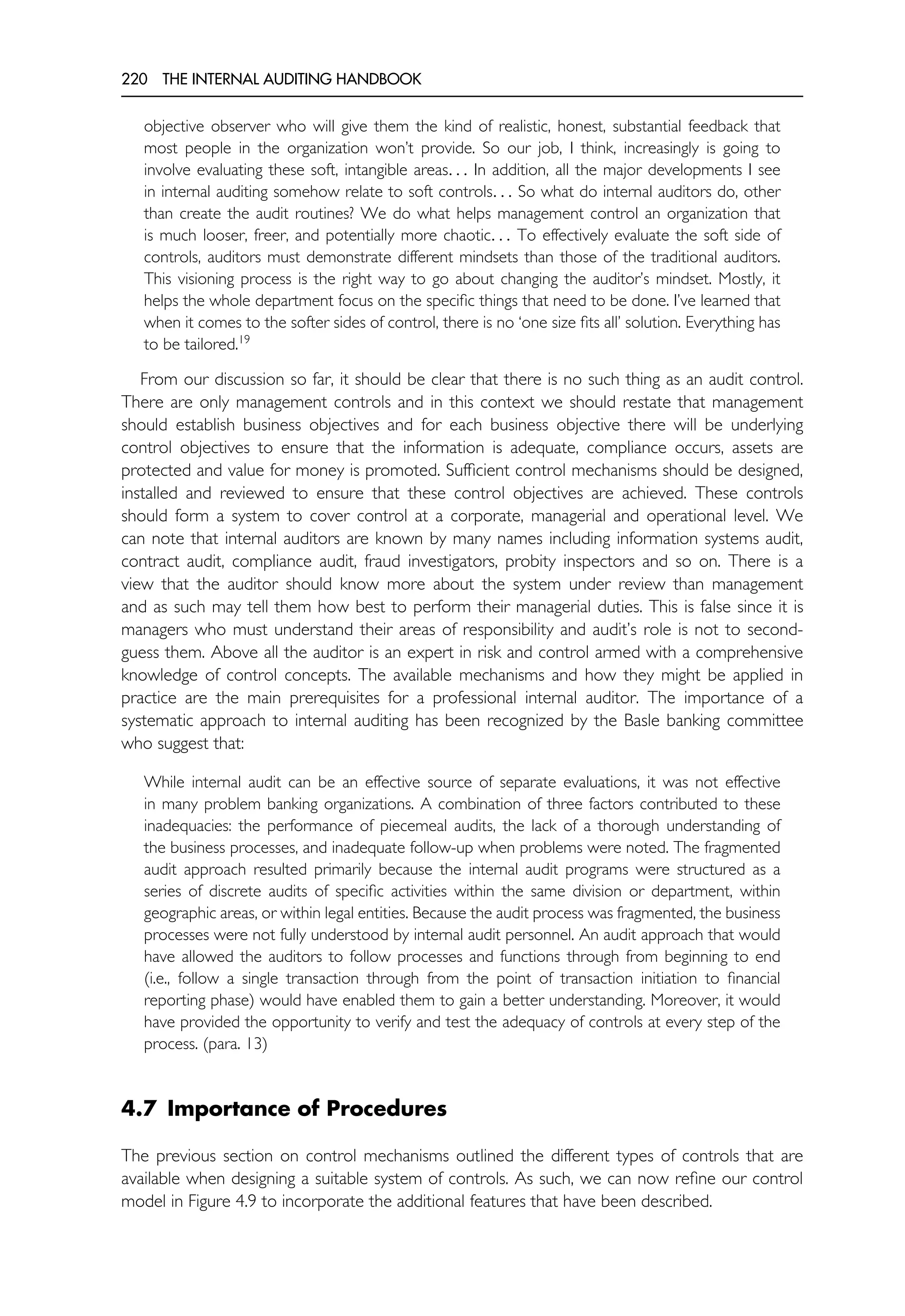 220 THE INTERNAL AUDITING HANDBOOK
objective observer who will give them the kind of realistic, honest, substantial feedback that
most people in the organization won’t provide. So our job, I think, increasingly is going to
involve evaluating these soft, intangible areas. . . In addition, all the major developments I see
in internal auditing somehow relate to soft controls. . . So what do internal auditors do, other
than create the audit routines? We do what helps management control an organization that
is much looser, freer, and potentially more chaotic. . . To effectively evaluate the soft side of
controls, auditors must demonstrate different mindsets than those of the traditional auditors.
This visioning process is the right way to go about changing the auditor’s mindset. Mostly, it
helps the whole department focus on the specific things that need to be done. I’ve learned that
when it comes to the softer sides of control, there is no ‘one size fits all’ solution. Everything has
to be tailored.19
From our discussion so far, it should be clear that there is no such thing as an audit control.
There are only management controls and in this context we should restate that management
should establish business objectives and for each business objective there will be underlying
control objectives to ensure that the information is adequate, compliance occurs, assets are
protected and value for money is promoted. Sufficient control mechanisms should be designed,
installed and reviewed to ensure that these control objectives are achieved. These controls
should form a system to cover control at a corporate, managerial and operational level. We
can note that internal auditors are known by many names including information systems audit,
contract audit, compliance audit, fraud investigators, probity inspectors and so on. There is a
view that the auditor should know more about the system under review than management
and as such may tell them how best to perform their managerial duties. This is false since it is
managers who must understand their areas of responsibility and audit’s role is not to second-
guess them. Above all the auditor is an expert in risk and control armed with a comprehensive
knowledge of control concepts. The available mechanisms and how they might be applied in
practice are the main prerequisites for a professional internal auditor. The importance of a
systematic approach to internal auditing has been recognized by the Basle banking committee
who suggest that:
While internal audit can be an effective source of separate evaluations, it was not effective
in many problem banking organizations. A combination of three factors contributed to these
inadequacies: the performance of piecemeal audits, the lack of a thorough understanding of
the business processes, and inadequate follow-up when problems were noted. The fragmented
audit approach resulted primarily because the internal audit programs were structured as a
series of discrete audits of specific activities within the same division or department, within
geographic areas, or within legal entities. Because the audit process was fragmented, the business
processes were not fully understood by internal audit personnel. An audit approach that would
have allowed the auditors to follow processes and functions through from beginning to end
(i.e., follow a single transaction through from the point of transaction initiation to financial
reporting phase) would have enabled them to gain a better understanding. Moreover, it would
have provided the opportunity to verify and test the adequacy of controls at every step of the
process. (para. 13)
4.7 Importance of Procedures
The previous section on control mechanisms outlined the different types of controls that are
available when designing a suitable system of controls. As such, we can now refine our control
model in Figure 4.9 to incorporate the additional features that have been described.
 