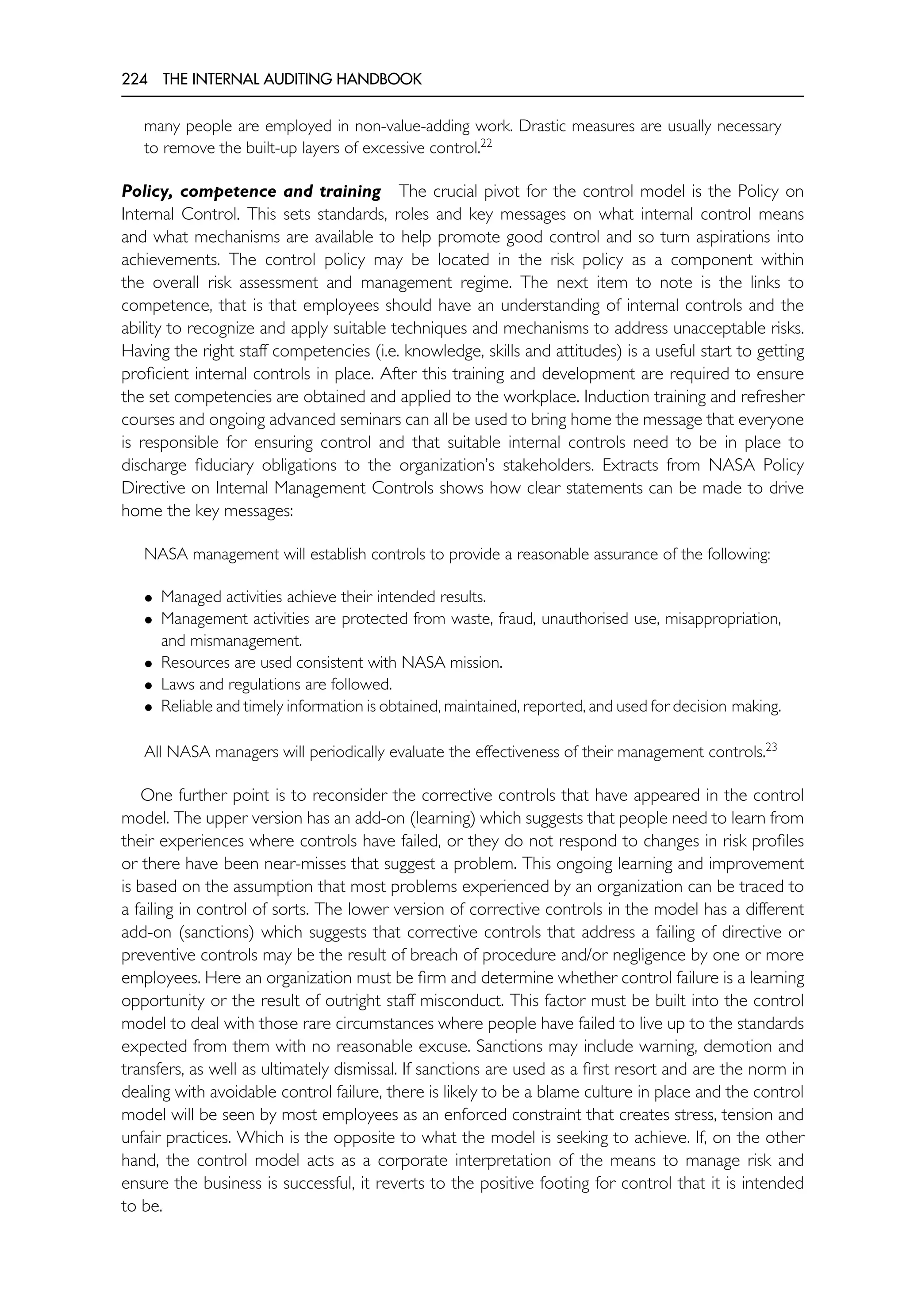 224 THE INTERNAL AUDITING HANDBOOK
many people are employed in non-value-adding work. Drastic measures are usually necessary
to remove the built-up layers of excessive control.22
Policy, competence and training The crucial pivot for the control model is the Policy on
Internal Control. This sets standards, roles and key messages on what internal control means
and what mechanisms are available to help promote good control and so turn aspirations into
achievements. The control policy may be located in the risk policy as a component within
the overall risk assessment and management regime. The next item to note is the links to
competence, that is that employees should have an understanding of internal controls and the
ability to recognize and apply suitable techniques and mechanisms to address unacceptable risks.
Having the right staff competencies (i.e. knowledge, skills and attitudes) is a useful start to getting
proficient internal controls in place. After this training and development are required to ensure
the set competencies are obtained and applied to the workplace. Induction training and refresher
courses and ongoing advanced seminars can all be used to bring home the message that everyone
is responsible for ensuring control and that suitable internal controls need to be in place to
discharge fiduciary obligations to the organization’s stakeholders. Extracts from NASA Policy
Directive on Internal Management Controls shows how clear statements can be made to drive
home the key messages:
NASA management will establish controls to provide a reasonable assurance of the following:
• Managed activities achieve their intended results.
• Management activities are protected from waste, fraud, unauthorised use, misappropriation,
and mismanagement.
• Resources are used consistent with NASA mission.
• Laws and regulations are followed.
• Reliable and timely information is obtained, maintained, reported, and used for decision making.
All NASA managers will periodically evaluate the effectiveness of their management controls.23
One further point is to reconsider the corrective controls that have appeared in the control
model. The upper version has an add-on (learning) which suggests that people need to learn from
their experiences where controls have failed, or they do not respond to changes in risk profiles
or there have been near-misses that suggest a problem. This ongoing learning and improvement
is based on the assumption that most problems experienced by an organization can be traced to
a failing in control of sorts. The lower version of corrective controls in the model has a different
add-on (sanctions) which suggests that corrective controls that address a failing of directive or
preventive controls may be the result of breach of procedure and/or negligence by one or more
employees. Here an organization must be firm and determine whether control failure is a learning
opportunity or the result of outright staff misconduct. This factor must be built into the control
model to deal with those rare circumstances where people have failed to live up to the standards
expected from them with no reasonable excuse. Sanctions may include warning, demotion and
transfers, as well as ultimately dismissal. If sanctions are used as a first resort and are the norm in
dealing with avoidable control failure, there is likely to be a blame culture in place and the control
model will be seen by most employees as an enforced constraint that creates stress, tension and
unfair practices. Which is the opposite to what the model is seeking to achieve. If, on the other
hand, the control model acts as a corporate interpretation of the means to manage risk and
ensure the business is successful, it reverts to the positive footing for control that it is intended
to be.
 