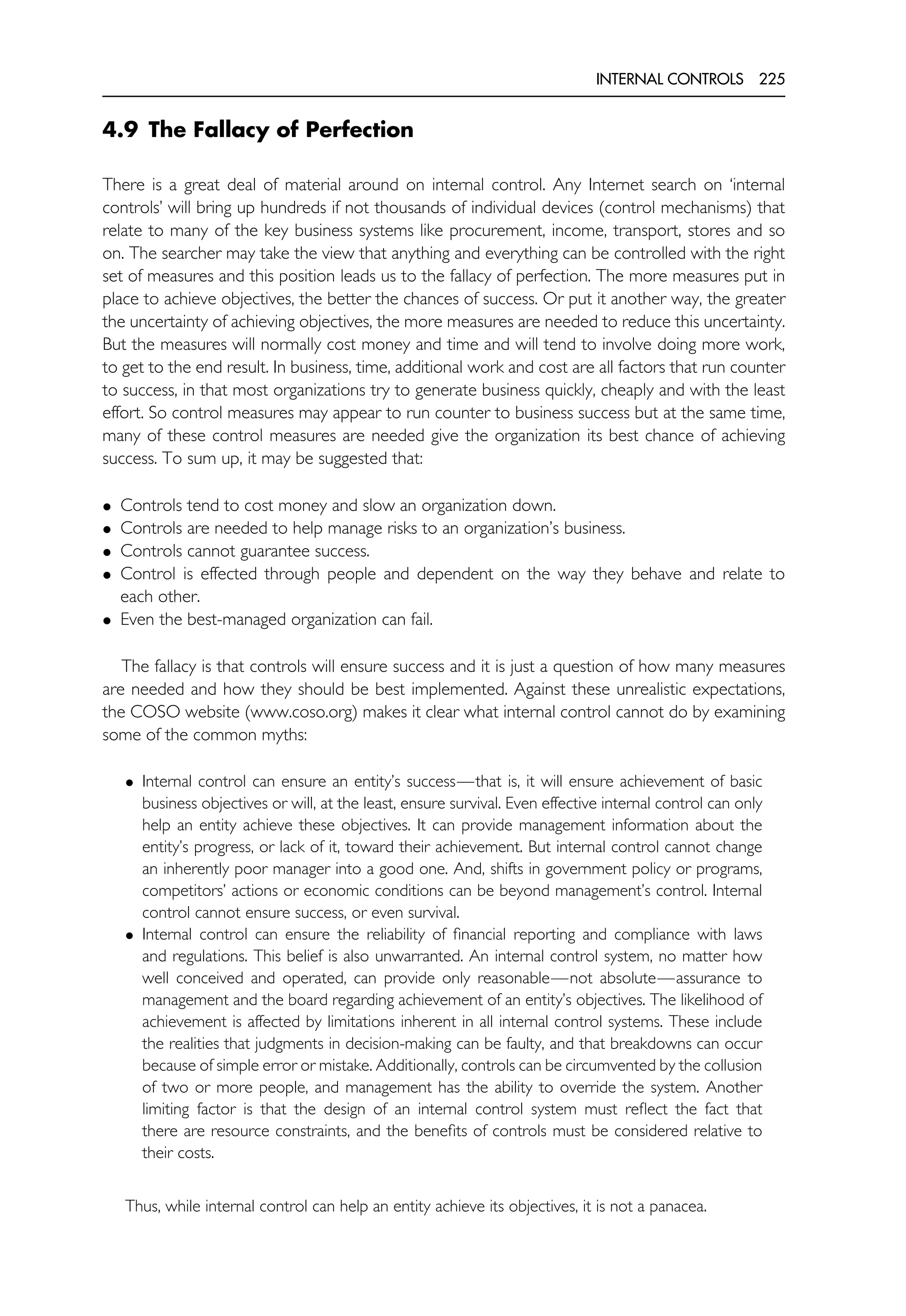 INTERNAL CONTROLS 225
4.9 The Fallacy of Perfection
There is a great deal of material around on internal control. Any Internet search on ‘internal
controls’ will bring up hundreds if not thousands of individual devices (control mechanisms) that
relate to many of the key business systems like procurement, income, transport, stores and so
on. The searcher may take the view that anything and everything can be controlled with the right
set of measures and this position leads us to the fallacy of perfection. The more measures put in
place to achieve objectives, the better the chances of success. Or put it another way, the greater
the uncertainty of achieving objectives, the more measures are needed to reduce this uncertainty.
But the measures will normally cost money and time and will tend to involve doing more work,
to get to the end result. In business, time, additional work and cost are all factors that run counter
to success, in that most organizations try to generate business quickly, cheaply and with the least
effort. So control measures may appear to run counter to business success but at the same time,
many of these control measures are needed give the organization its best chance of achieving
success. To sum up, it may be suggested that:
• Controls tend to cost money and slow an organization down.
• Controls are needed to help manage risks to an organization’s business.
• Controls cannot guarantee success.
• Control is effected through people and dependent on the way they behave and relate to
each other.
• Even the best-managed organization can fail.
The fallacy is that controls will ensure success and it is just a question of how many measures
are needed and how they should be best implemented. Against these unrealistic expectations,
the COSO website (www.coso.org) makes it clear what internal control cannot do by examining
some of the common myths:
• Internal control can ensure an entity’s success—that is, it will ensure achievement of basic
business objectives or will, at the least, ensure survival. Even effective internal control can only
help an entity achieve these objectives. It can provide management information about the
entity’s progress, or lack of it, toward their achievement. But internal control cannot change
an inherently poor manager into a good one. And, shifts in government policy or programs,
competitors’ actions or economic conditions can be beyond management’s control. Internal
control cannot ensure success, or even survival.
• Internal control can ensure the reliability of financial reporting and compliance with laws
and regulations. This belief is also unwarranted. An internal control system, no matter how
well conceived and operated, can provide only reasonable—not absolute—assurance to
management and the board regarding achievement of an entity’s objectives. The likelihood of
achievement is affected by limitations inherent in all internal control systems. These include
the realities that judgments in decision-making can be faulty, and that breakdowns can occur
because of simple error or mistake. Additionally, controls can be circumvented by the collusion
of two or more people, and management has the ability to override the system. Another
limiting factor is that the design of an internal control system must reflect the fact that
there are resource constraints, and the benefits of controls must be considered relative to
their costs.
Thus, while internal control can help an entity achieve its objectives, it is not a panacea.
 