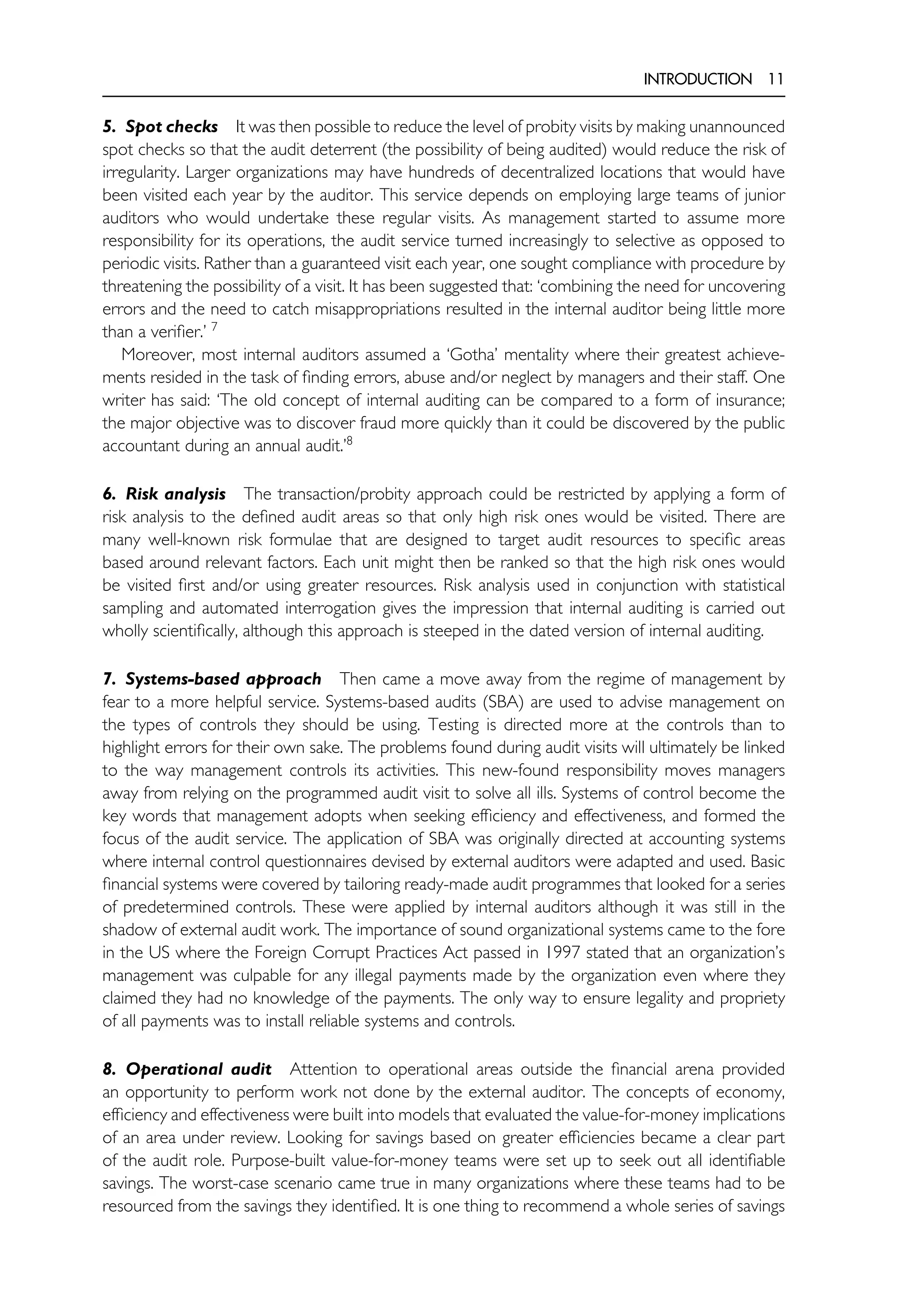 INTRODUCTION 11
5. Spot checks It was then possible to reduce the level of probity visits by making unannounced
spot checks so that the audit deterrent (the possibility of being audited) would reduce the risk of
irregularity. Larger organizations may have hundreds of decentralized locations that would have
been visited each year by the auditor. This service depends on employing large teams of junior
auditors who would undertake these regular visits. As management started to assume more
responsibility for its operations, the audit service turned increasingly to selective as opposed to
periodic visits. Rather than a guaranteed visit each year, one sought compliance with procedure by
threatening the possibility of a visit. It has been suggested that: ‘combining the need for uncovering
errors and the need to catch misappropriations resulted in the internal auditor being little more
than a verifier.’ 7
Moreover, most internal auditors assumed a ‘Gotha’ mentality where their greatest achieve-
ments resided in the task of finding errors, abuse and/or neglect by managers and their staff. One
writer has said: ‘The old concept of internal auditing can be compared to a form of insurance;
the major objective was to discover fraud more quickly than it could be discovered by the public
accountant during an annual audit.’8
6. Risk analysis The transaction/probity approach could be restricted by applying a form of
risk analysis to the defined audit areas so that only high risk ones would be visited. There are
many well-known risk formulae that are designed to target audit resources to specific areas
based around relevant factors. Each unit might then be ranked so that the high risk ones would
be visited first and/or using greater resources. Risk analysis used in conjunction with statistical
sampling and automated interrogation gives the impression that internal auditing is carried out
wholly scientifically, although this approach is steeped in the dated version of internal auditing.
7. Systems-based approach Then came a move away from the regime of management by
fear to a more helpful service. Systems-based audits (SBA) are used to advise management on
the types of controls they should be using. Testing is directed more at the controls than to
highlight errors for their own sake. The problems found during audit visits will ultimately be linked
to the way management controls its activities. This new-found responsibility moves managers
away from relying on the programmed audit visit to solve all ills. Systems of control become the
key words that management adopts when seeking efficiency and effectiveness, and formed the
focus of the audit service. The application of SBA was originally directed at accounting systems
where internal control questionnaires devised by external auditors were adapted and used. Basic
financial systems were covered by tailoring ready-made audit programmes that looked for a series
of predetermined controls. These were applied by internal auditors although it was still in the
shadow of external audit work. The importance of sound organizational systems came to the fore
in the US where the Foreign Corrupt Practices Act passed in 1997 stated that an organization’s
management was culpable for any illegal payments made by the organization even where they
claimed they had no knowledge of the payments. The only way to ensure legality and propriety
of all payments was to install reliable systems and controls.
8. Operational audit Attention to operational areas outside the financial arena provided
an opportunity to perform work not done by the external auditor. The concepts of economy,
efficiency and effectiveness were built into models that evaluated the value-for-money implications
of an area under review. Looking for savings based on greater efficiencies became a clear part
of the audit role. Purpose-built value-for-money teams were set up to seek out all identifiable
savings. The worst-case scenario came true in many organizations where these teams had to be
resourced from the savings they identified. It is one thing to recommend a whole series of savings
 