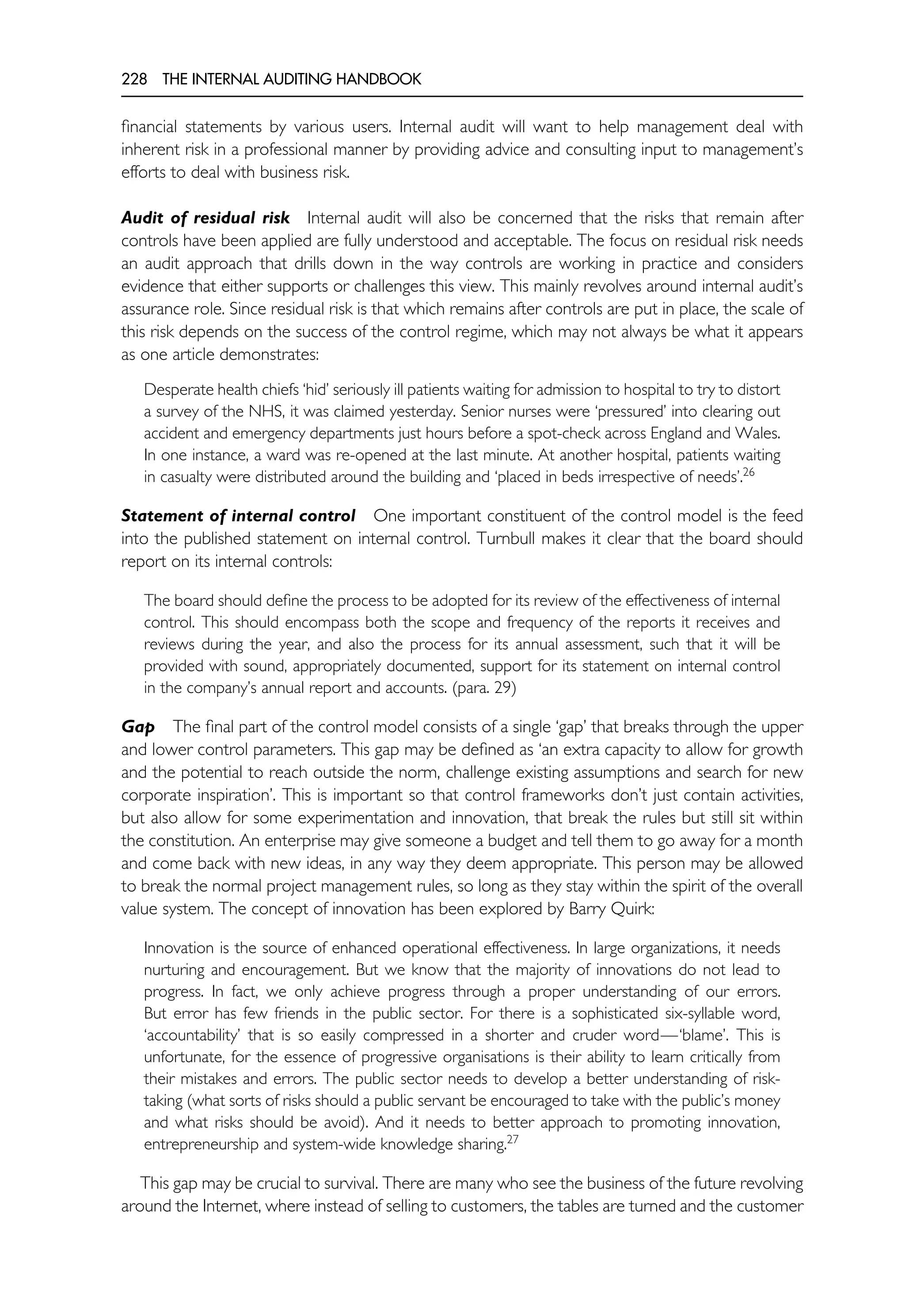 228 THE INTERNAL AUDITING HANDBOOK
financial statements by various users. Internal audit will want to help management deal with
inherent risk in a professional manner by providing advice and consulting input to management’s
efforts to deal with business risk.
Audit of residual risk Internal audit will also be concerned that the risks that remain after
controls have been applied are fully understood and acceptable. The focus on residual risk needs
an audit approach that drills down in the way controls are working in practice and considers
evidence that either supports or challenges this view. This mainly revolves around internal audit’s
assurance role. Since residual risk is that which remains after controls are put in place, the scale of
this risk depends on the success of the control regime, which may not always be what it appears
as one article demonstrates:
Desperate health chiefs ‘hid’ seriously ill patients waiting for admission to hospital to try to distort
a survey of the NHS, it was claimed yesterday. Senior nurses were ‘pressured’ into clearing out
accident and emergency departments just hours before a spot-check across England and Wales.
In one instance, a ward was re-opened at the last minute. At another hospital, patients waiting
in casualty were distributed around the building and ‘placed in beds irrespective of needs’.26
Statement of internal control One important constituent of the control model is the feed
into the published statement on internal control. Turnbull makes it clear that the board should
report on its internal controls:
The board should define the process to be adopted for its review of the effectiveness of internal
control. This should encompass both the scope and frequency of the reports it receives and
reviews during the year, and also the process for its annual assessment, such that it will be
provided with sound, appropriately documented, support for its statement on internal control
in the company’s annual report and accounts. (para. 29)
Gap The final part of the control model consists of a single ‘gap’ that breaks through the upper
and lower control parameters. This gap may be defined as ‘an extra capacity to allow for growth
and the potential to reach outside the norm, challenge existing assumptions and search for new
corporate inspiration’. This is important so that control frameworks don’t just contain activities,
but also allow for some experimentation and innovation, that break the rules but still sit within
the constitution. An enterprise may give someone a budget and tell them to go away for a month
and come back with new ideas, in any way they deem appropriate. This person may be allowed
to break the normal project management rules, so long as they stay within the spirit of the overall
value system. The concept of innovation has been explored by Barry Quirk:
Innovation is the source of enhanced operational effectiveness. In large organizations, it needs
nurturing and encouragement. But we know that the majority of innovations do not lead to
progress. In fact, we only achieve progress through a proper understanding of our errors.
But error has few friends in the public sector. For there is a sophisticated six-syllable word,
‘accountability’ that is so easily compressed in a shorter and cruder word—‘blame’. This is
unfortunate, for the essence of progressive organisations is their ability to learn critically from
their mistakes and errors. The public sector needs to develop a better understanding of risk-
taking (what sorts of risks should a public servant be encouraged to take with the public’s money
and what risks should be avoid). And it needs to better approach to promoting innovation,
entrepreneurship and system-wide knowledge sharing.27
This gap may be crucial to survival. There are many who see the business of the future revolving
around the Internet, where instead of selling to customers, the tables are turned and the customer
 