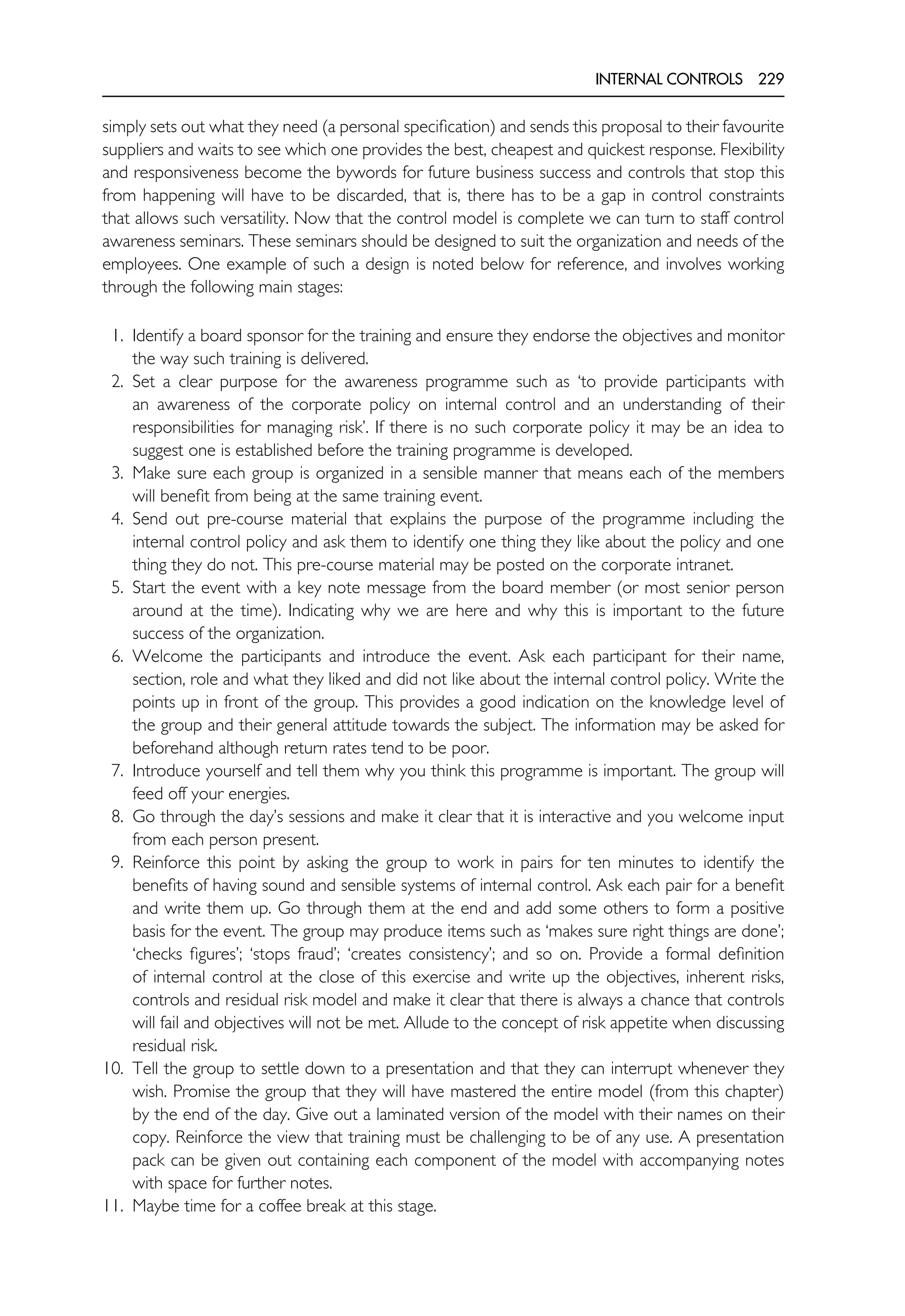 INTERNAL CONTROLS 229
simply sets out what they need (a personal specification) and sends this proposal to their favourite
suppliers and waits to see which one provides the best, cheapest and quickest response. Flexibility
and responsiveness become the bywords for future business success and controls that stop this
from happening will have to be discarded, that is, there has to be a gap in control constraints
that allows such versatility. Now that the control model is complete we can turn to staff control
awareness seminars. These seminars should be designed to suit the organization and needs of the
employees. One example of such a design is noted below for reference, and involves working
through the following main stages:
1. Identify a board sponsor for the training and ensure they endorse the objectives and monitor
the way such training is delivered.
2. Set a clear purpose for the awareness programme such as ‘to provide participants with
an awareness of the corporate policy on internal control and an understanding of their
responsibilities for managing risk’. If there is no such corporate policy it may be an idea to
suggest one is established before the training programme is developed.
3. Make sure each group is organized in a sensible manner that means each of the members
will benefit from being at the same training event.
4. Send out pre-course material that explains the purpose of the programme including the
internal control policy and ask them to identify one thing they like about the policy and one
thing they do not. This pre-course material may be posted on the corporate intranet.
5. Start the event with a key note message from the board member (or most senior person
around at the time). Indicating why we are here and why this is important to the future
success of the organization.
6. Welcome the participants and introduce the event. Ask each participant for their name,
section, role and what they liked and did not like about the internal control policy. Write the
points up in front of the group. This provides a good indication on the knowledge level of
the group and their general attitude towards the subject. The information may be asked for
beforehand although return rates tend to be poor.
7. Introduce yourself and tell them why you think this programme is important. The group will
feed off your energies.
8. Go through the day’s sessions and make it clear that it is interactive and you welcome input
from each person present.
9. Reinforce this point by asking the group to work in pairs for ten minutes to identify the
benefits of having sound and sensible systems of internal control. Ask each pair for a benefit
and write them up. Go through them at the end and add some others to form a positive
basis for the event. The group may produce items such as ‘makes sure right things are done’;
‘checks figures’; ‘stops fraud’; ‘creates consistency’; and so on. Provide a formal definition
of internal control at the close of this exercise and write up the objectives, inherent risks,
controls and residual risk model and make it clear that there is always a chance that controls
will fail and objectives will not be met. Allude to the concept of risk appetite when discussing
residual risk.
10. Tell the group to settle down to a presentation and that they can interrupt whenever they
wish. Promise the group that they will have mastered the entire model (from this chapter)
by the end of the day. Give out a laminated version of the model with their names on their
copy. Reinforce the view that training must be challenging to be of any use. A presentation
pack can be given out containing each component of the model with accompanying notes
with space for further notes.
11. Maybe time for a coffee break at this stage.
 