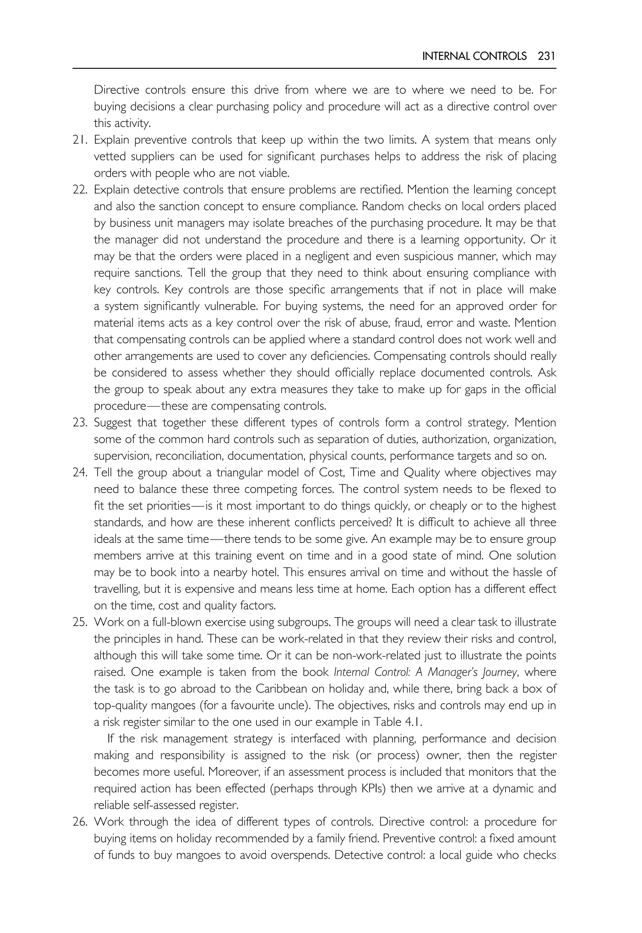 INTERNAL CONTROLS 231
Directive controls ensure this drive from where we are to where we need to be. For
buying decisions a clear purchasing policy and procedure will act as a directive control over
this activity.
21. Explain preventive controls that keep up within the two limits. A system that means only
vetted suppliers can be used for significant purchases helps to address the risk of placing
orders with people who are not viable.
22. Explain detective controls that ensure problems are rectified. Mention the learning concept
and also the sanction concept to ensure compliance. Random checks on local orders placed
by business unit managers may isolate breaches of the purchasing procedure. It may be that
the manager did not understand the procedure and there is a learning opportunity. Or it
may be that the orders were placed in a negligent and even suspicious manner, which may
require sanctions. Tell the group that they need to think about ensuring compliance with
key controls. Key controls are those specific arrangements that if not in place will make
a system significantly vulnerable. For buying systems, the need for an approved order for
material items acts as a key control over the risk of abuse, fraud, error and waste. Mention
that compensating controls can be applied where a standard control does not work well and
other arrangements are used to cover any deficiencies. Compensating controls should really
be considered to assess whether they should officially replace documented controls. Ask
the group to speak about any extra measures they take to make up for gaps in the official
procedure—these are compensating controls.
23. Suggest that together these different types of controls form a control strategy. Mention
some of the common hard controls such as separation of duties, authorization, organization,
supervision, reconciliation, documentation, physical counts, performance targets and so on.
24. Tell the group about a triangular model of Cost, Time and Quality where objectives may
need to balance these three competing forces. The control system needs to be flexed to
fit the set priorities—is it most important to do things quickly, or cheaply or to the highest
standards, and how are these inherent conflicts perceived? It is difficult to achieve all three
ideals at the same time—there tends to be some give. An example may be to ensure group
members arrive at this training event on time and in a good state of mind. One solution
may be to book into a nearby hotel. This ensures arrival on time and without the hassle of
travelling, but it is expensive and means less time at home. Each option has a different effect
on the time, cost and quality factors.
25. Work on a full-blown exercise using subgroups. The groups will need a clear task to illustrate
the principles in hand. These can be work-related in that they review their risks and control,
although this will take some time. Or it can be non-work-related just to illustrate the points
raised. One example is taken from the book Internal Control: A Manager’s Journey, where
the task is to go abroad to the Caribbean on holiday and, while there, bring back a box of
top-quality mangoes (for a favourite uncle). The objectives, risks and controls may end up in
a risk register similar to the one used in our example in Table 4.1.
If the risk management strategy is interfaced with planning, performance and decision
making and responsibility is assigned to the risk (or process) owner, then the register
becomes more useful. Moreover, if an assessment process is included that monitors that the
required action has been effected (perhaps through KPIs) then we arrive at a dynamic and
reliable self-assessed register.
26. Work through the idea of different types of controls. Directive control: a procedure for
buying items on holiday recommended by a family friend. Preventive control: a fixed amount
of funds to buy mangoes to avoid overspends. Detective control: a local guide who checks
 