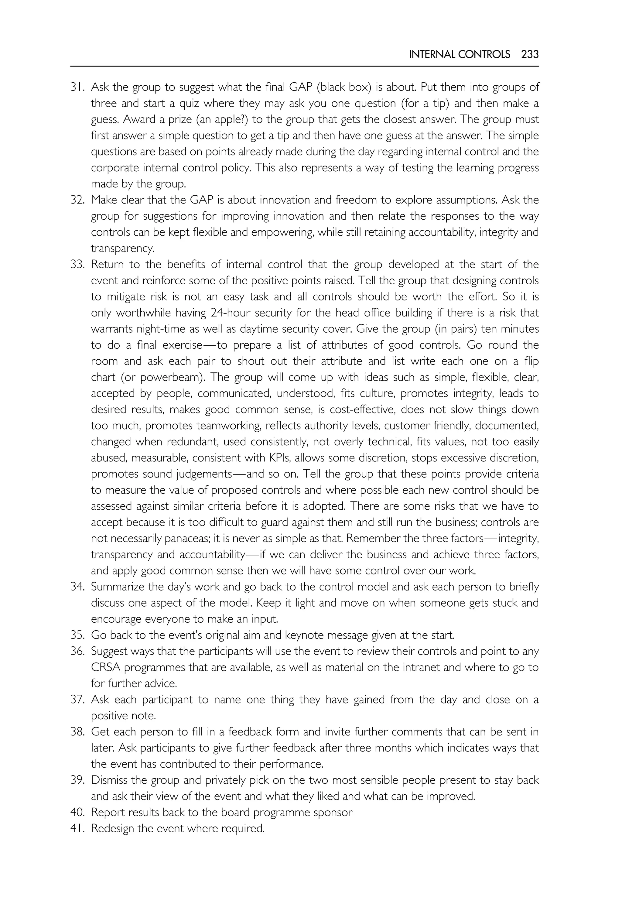 INTERNAL CONTROLS 233
31. Ask the group to suggest what the final GAP (black box) is about. Put them into groups of
three and start a quiz where they may ask you one question (for a tip) and then make a
guess. Award a prize (an apple?) to the group that gets the closest answer. The group must
first answer a simple question to get a tip and then have one guess at the answer. The simple
questions are based on points already made during the day regarding internal control and the
corporate internal control policy. This also represents a way of testing the learning progress
made by the group.
32. Make clear that the GAP is about innovation and freedom to explore assumptions. Ask the
group for suggestions for improving innovation and then relate the responses to the way
controls can be kept flexible and empowering, while still retaining accountability, integrity and
transparency.
33. Return to the benefits of internal control that the group developed at the start of the
event and reinforce some of the positive points raised. Tell the group that designing controls
to mitigate risk is not an easy task and all controls should be worth the effort. So it is
only worthwhile having 24-hour security for the head office building if there is a risk that
warrants night-time as well as daytime security cover. Give the group (in pairs) ten minutes
to do a final exercise—to prepare a list of attributes of good controls. Go round the
room and ask each pair to shout out their attribute and list write each one on a flip
chart (or powerbeam). The group will come up with ideas such as simple, flexible, clear,
accepted by people, communicated, understood, fits culture, promotes integrity, leads to
desired results, makes good common sense, is cost-effective, does not slow things down
too much, promotes teamworking, reflects authority levels, customer friendly, documented,
changed when redundant, used consistently, not overly technical, fits values, not too easily
abused, measurable, consistent with KPIs, allows some discretion, stops excessive discretion,
promotes sound judgements—and so on. Tell the group that these points provide criteria
to measure the value of proposed controls and where possible each new control should be
assessed against similar criteria before it is adopted. There are some risks that we have to
accept because it is too difficult to guard against them and still run the business; controls are
not necessarily panaceas; it is never as simple as that. Remember the three factors—integrity,
transparency and accountability—if we can deliver the business and achieve three factors,
and apply good common sense then we will have some control over our work.
34. Summarize the day’s work and go back to the control model and ask each person to briefly
discuss one aspect of the model. Keep it light and move on when someone gets stuck and
encourage everyone to make an input.
35. Go back to the event’s original aim and keynote message given at the start.
36. Suggest ways that the participants will use the event to review their controls and point to any
CRSA programmes that are available, as well as material on the intranet and where to go to
for further advice.
37. Ask each participant to name one thing they have gained from the day and close on a
positive note.
38. Get each person to fill in a feedback form and invite further comments that can be sent in
later. Ask participants to give further feedback after three months which indicates ways that
the event has contributed to their performance.
39. Dismiss the group and privately pick on the two most sensible people present to stay back
and ask their view of the event and what they liked and what can be improved.
40. Report results back to the board programme sponsor
41. Redesign the event where required.
 